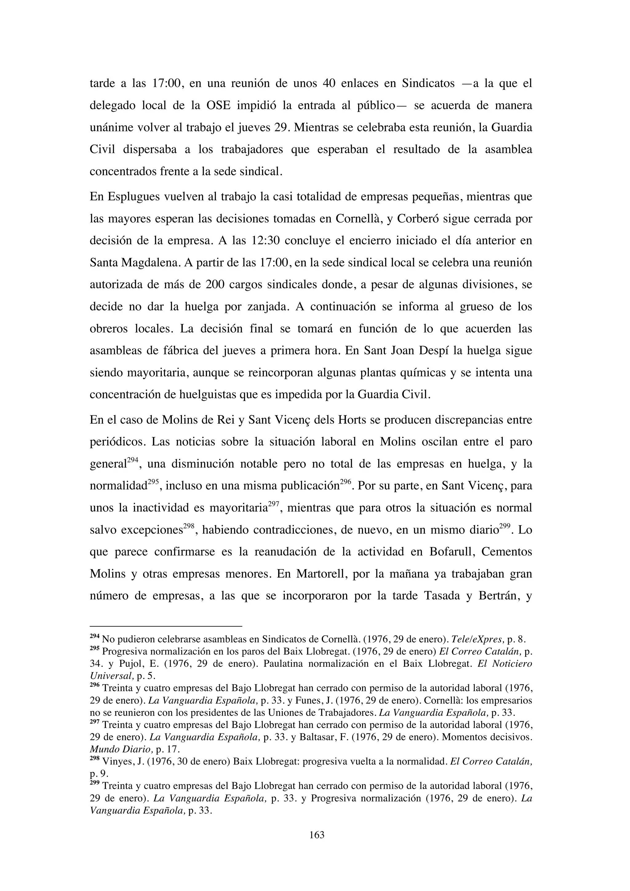 163
tarde a las 17:00, en una reunión de unos 40 enlaces en Sindicatos —a la que el
delegado local de la OSE impidió la entrada al público— se acuerda de manera
unánime volver al trabajo el jueves 29. Mientras se celebraba esta reunión, la Guardia
Civil dispersaba a los trabajadores que esperaban el resultado de la asamblea
concentrados frente a la sede sindical.
En Esplugues vuelven al trabajo la casi totalidad de empresas pequeñas, mientras que
las mayores esperan las decisiones tomadas en Cornellà, y Corberó sigue cerrada por
decisión de la empresa. A las 12:30 concluye el encierro iniciado el día anterior en
Santa Magdalena. A partir de las 17:00, en la sede sindical local se celebra una reunión
autorizada de más de 200 cargos sindicales donde, a pesar de algunas divisiones, se
decide no dar la huelga por zanjada. A continuación se informa al grueso de los
obreros locales. La decisión final se tomará en función de lo que acuerden las
asambleas de fábrica del jueves a primera hora. En Sant Joan Despí la huelga sigue
siendo mayoritaria, aunque se reincorporan algunas plantas químicas y se intenta una
concentración de huelguistas que es impedida por la Guardia Civil.
En el caso de Molins de Rei y Sant Vicenç dels Horts se producen discrepancias entre
periódicos. Las noticias sobre la situación laboral en Molins oscilan entre el paro
general294
, una disminución notable pero no total de las empresas en huelga, y la
normalidad295
, incluso en una misma publicación296
. Por su parte, en Sant Vicenç, para
unos la inactividad es mayoritaria297
, mientras que para otros la situación es normal
salvo excepciones298
, habiendo contradicciones, de nuevo, en un mismo diario299
. Lo
que parece confirmarse es la reanudación de la actividad en Bofarull, Cementos
Molins y otras empresas menores. En Martorell, por la mañana ya trabajaban gran
número de empresas, a las que se incorporaron por la tarde Tasada y Bertrán, y
294
No pudieron celebrarse asambleas en Sindicatos de Cornellà. (1976, 29 de enero). Tele/eXpres, p. 8.
295
Progresiva normalización en los paros del Baix Llobregat. (1976, 29 de enero) El Correo Catalán, p.
34. y Pujol, E. (1976, 29 de enero). Paulatina normalización en el Baix Llobregat. El Noticiero
Universal, p. 5.
296
Treinta y cuatro empresas del Bajo Llobregat han cerrado con permiso de la autoridad laboral (1976,
29 de enero). La Vanguardia Española, p. 33. y Funes, J. (1976, 29 de enero). Cornellà: los empresarios
no se reunieron con los presidentes de las Uniones de Trabajadores. La Vanguardia Española, p. 33.
297
Treinta y cuatro empresas del Bajo Llobregat han cerrado con permiso de la autoridad laboral (1976,
29 de enero). La Vanguardia Española, p. 33. y Baltasar, F. (1976, 29 de enero). Momentos decisivos.
Mundo Diario, p. 17.
298
Vinyes, J. (1976, 30 de enero) Baix Llobregat: progresiva vuelta a la normalidad. El Correo Catalán,
p. 9.
299
Treinta y cuatro empresas del Bajo Llobregat han cerrado con permiso de la autoridad laboral (1976,
29 de enero). La Vanguardia Española, p. 33. y Progresiva normalización (1976, 29 de enero). La
Vanguardia Española, p. 33.
 