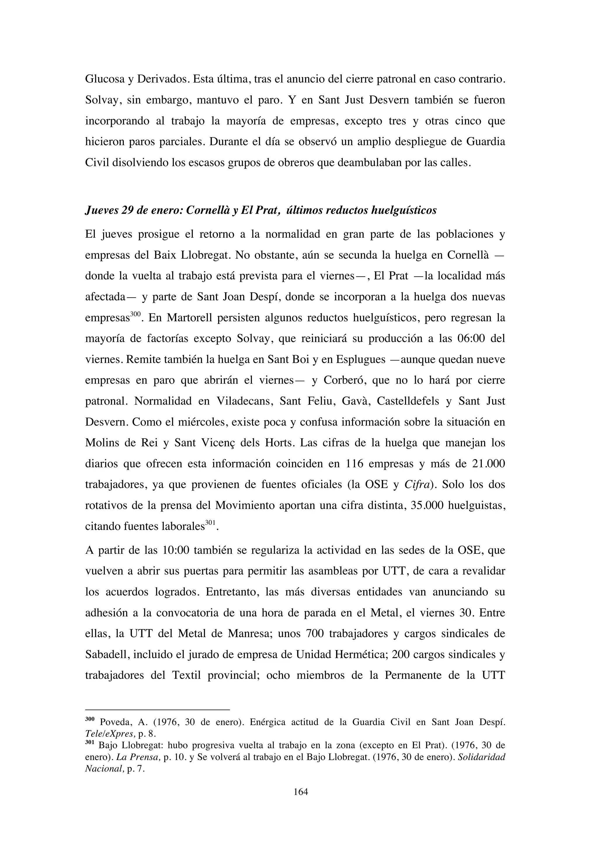 164
Glucosa y Derivados. Esta última, tras el anuncio del cierre patronal en caso contrario.
Solvay, sin embargo, mantuvo el paro. Y en Sant Just Desvern también se fueron
incorporando al trabajo la mayoría de empresas, excepto tres y otras cinco que
hicieron paros parciales. Durante el día se observó un amplio despliegue de Guardia
Civil disolviendo los escasos grupos de obreros que deambulaban por las calles.
Jueves 29 de enero: Cornellà y El Prat, últimos reductos huelguísticos
El jueves prosigue el retorno a la normalidad en gran parte de las poblaciones y
empresas del Baix Llobregat. No obstante, aún se secunda la huelga en Cornellà —
donde la vuelta al trabajo está prevista para el viernes—, El Prat —la localidad más
afectada— y parte de Sant Joan Despí, donde se incorporan a la huelga dos nuevas
empresas300
. En Martorell persisten algunos reductos huelguísticos, pero regresan la
mayoría de factorías excepto Solvay, que reiniciará su producción a las 06:00 del
viernes. Remite también la huelga en Sant Boi y en Esplugues —aunque quedan nueve
empresas en paro que abrirán el viernes— y Corberó, que no lo hará por cierre
patronal. Normalidad en Viladecans, Sant Feliu, Gavà, Castelldefels y Sant Just
Desvern. Como el miércoles, existe poca y confusa información sobre la situación en
Molins de Rei y Sant Vicenç dels Horts. Las cifras de la huelga que manejan los
diarios que ofrecen esta información coinciden en 116 empresas y más de 21.000
trabajadores, ya que provienen de fuentes oficiales (la OSE y Cifra). Solo los dos
rotativos de la prensa del Movimiento aportan una cifra distinta, 35.000 huelguistas,
citando fuentes laborales301
.
A partir de las 10:00 también se regulariza la actividad en las sedes de la OSE, que
vuelven a abrir sus puertas para permitir las asambleas por UTT, de cara a revalidar
los acuerdos logrados. Entretanto, las más diversas entidades van anunciando su
adhesión a la convocatoria de una hora de parada en el Metal, el viernes 30. Entre
ellas, la UTT del Metal de Manresa; unos 700 trabajadores y cargos sindicales de
Sabadell, incluido el jurado de empresa de Unidad Hermética; 200 cargos sindicales y
trabajadores del Textil provincial; ocho miembros de la Permanente de la UTT
300
Poveda, A. (1976, 30 de enero). Enérgica actitud de la Guardia Civil en Sant Joan Despí.
Tele/eXpres, p. 8.
301
Bajo Llobregat: hubo progresiva vuelta al trabajo en la zona (excepto en El Prat). (1976, 30 de
enero). La Prensa, p. 10. y Se volverá al trabajo en el Bajo Llobregat. (1976, 30 de enero). Solidaridad
Nacional, p. 7.
 