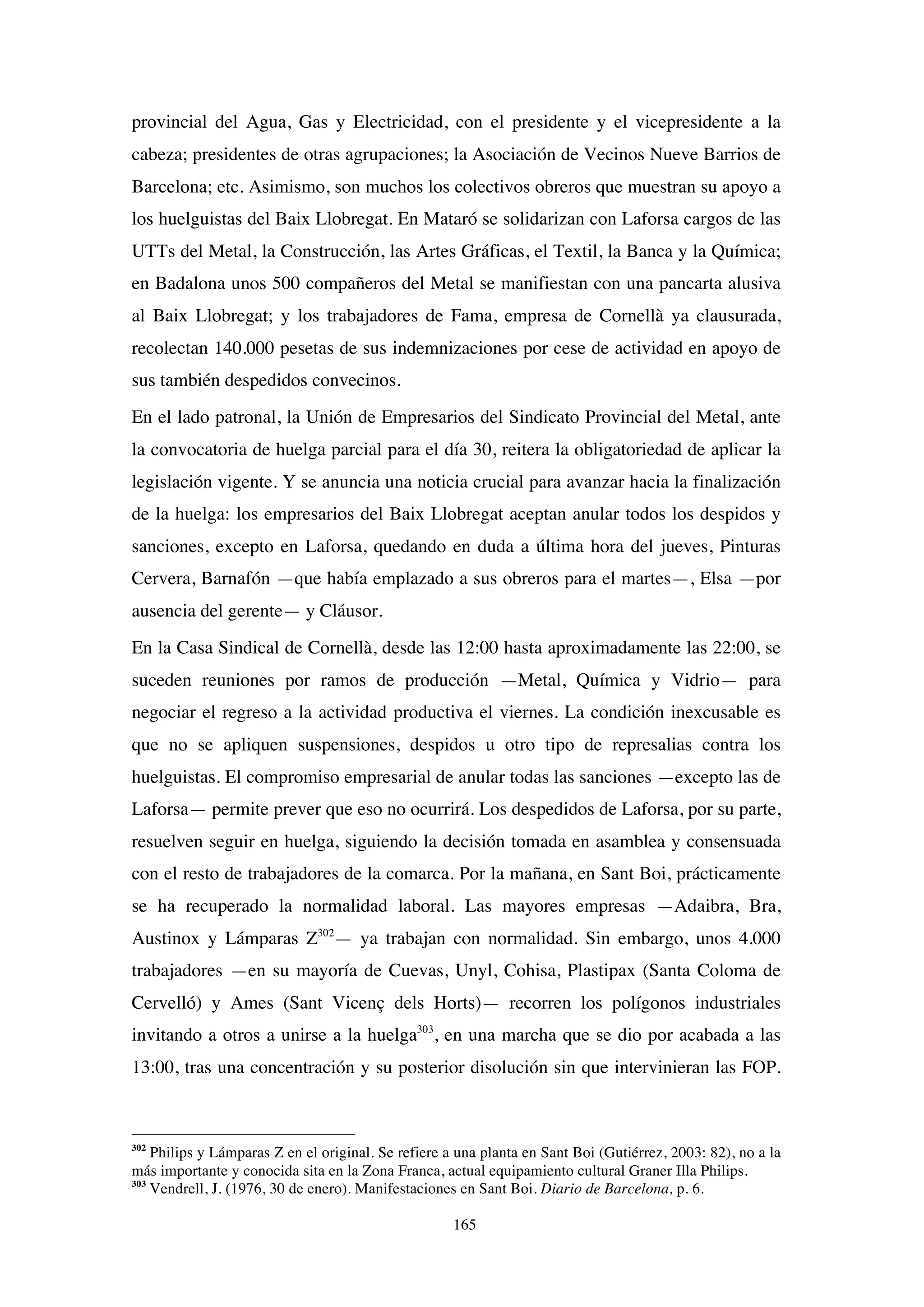 165
provincial del Agua, Gas y Electricidad, con el presidente y el vicepresidente a la
cabeza; presidentes de otras agrupaciones; la Asociación de Vecinos Nueve Barrios de
Barcelona; etc. Asimismo, son muchos los colectivos obreros que muestran su apoyo a
los huelguistas del Baix Llobregat. En Mataró se solidarizan con Laforsa cargos de las
UTTs del Metal, la Construcción, las Artes Gráficas, el Textil, la Banca y la Química;
en Badalona unos 500 compañeros del Metal se manifiestan con una pancarta alusiva
al Baix Llobregat; y los trabajadores de Fama, empresa de Cornellà ya clausurada,
recolectan 140.000 pesetas de sus indemnizaciones por cese de actividad en apoyo de
sus también despedidos convecinos.
En el lado patronal, la Unión de Empresarios del Sindicato Provincial del Metal, ante
la convocatoria de huelga parcial para el día 30, reitera la obligatoriedad de aplicar la
legislación vigente. Y se anuncia una noticia crucial para avanzar hacia la finalización
de la huelga: los empresarios del Baix Llobregat aceptan anular todos los despidos y
sanciones, excepto en Laforsa, quedando en duda a última hora del jueves, Pinturas
Cervera, Barnafón —que había emplazado a sus obreros para el martes—, Elsa —por
ausencia del gerente— y Cláusor.
En la Casa Sindical de Cornellà, desde las 12:00 hasta aproximadamente las 22:00, se
suceden reuniones por ramos de producción —Metal, Química y Vidrio— para
negociar el regreso a la actividad productiva el viernes. La condición inexcusable es
que no se apliquen suspensiones, despidos u otro tipo de represalias contra los
huelguistas. El compromiso empresarial de anular todas las sanciones —excepto las de
Laforsa— permite prever que eso no ocurrirá. Los despedidos de Laforsa, por su parte,
resuelven seguir en huelga, siguiendo la decisión tomada en asamblea y consensuada
con el resto de trabajadores de la comarca. Por la mañana, en Sant Boi, prácticamente
se ha recuperado la normalidad laboral. Las mayores empresas —Adaibra, Bra,
Austinox y Lámparas Z302
— ya trabajan con normalidad. Sin embargo, unos 4.000
trabajadores —en su mayoría de Cuevas, Unyl, Cohisa, Plastipax (Santa Coloma de
Cervelló) y Ames (Sant Vicenç dels Horts)— recorren los polígonos industriales
invitando a otros a unirse a la huelga303
, en una marcha que se dio por acabada a las
13:00, tras una concentración y su posterior disolución sin que intervinieran las FOP.
302
Philips y Lámparas Z en el original. Se refiere a una planta en Sant Boi (Gutiérrez, 2003: 82), no a la
más importante y conocida sita en la Zona Franca, actual equipamiento cultural Graner Illa Philips.
303
Vendrell, J. (1976, 30 de enero). Manifestaciones en Sant Boi. Diario de Barcelona, p. 6.
 