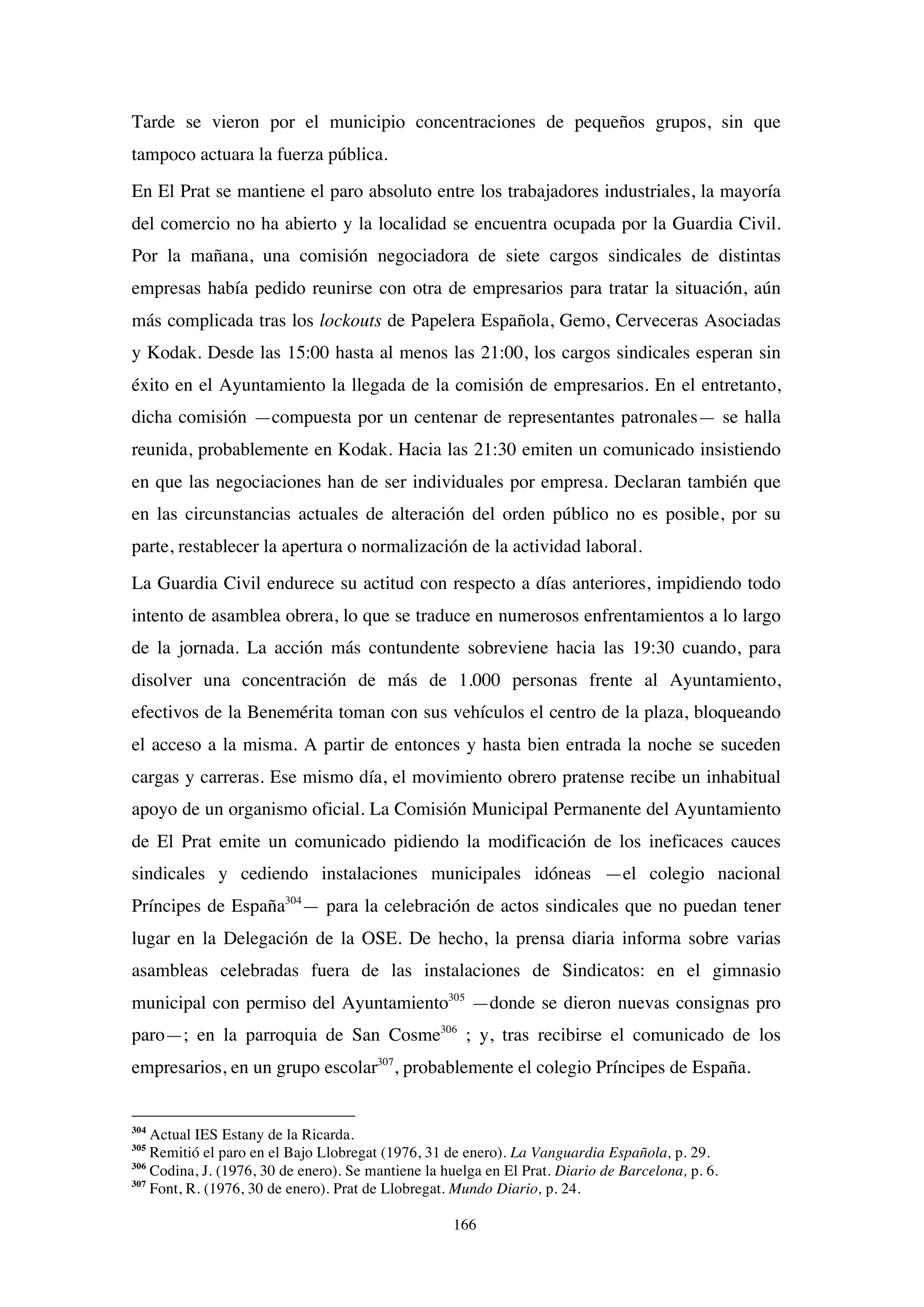 166
Tarde se vieron por el municipio concentraciones de pequeños grupos, sin que
tampoco actuara la fuerza pública.
En El Prat se mantiene el paro absoluto entre los trabajadores industriales, la mayoría
del comercio no ha abierto y la localidad se encuentra ocupada por la Guardia Civil.
Por la mañana, una comisión negociadora de siete cargos sindicales de distintas
empresas había pedido reunirse con otra de empresarios para tratar la situación, aún
más complicada tras los lockouts de Papelera Española, Gemo, Cerveceras Asociadas
y Kodak. Desde las 15:00 hasta al menos las 21:00, los cargos sindicales esperan sin
éxito en el Ayuntamiento la llegada de la comisión de empresarios. En el entretanto,
dicha comisión —compuesta por un centenar de representantes patronales— se halla
reunida, probablemente en Kodak. Hacia las 21:30 emiten un comunicado insistiendo
en que las negociaciones han de ser individuales por empresa. Declaran también que
en las circunstancias actuales de alteración del orden público no es posible, por su
parte, restablecer la apertura o normalización de la actividad laboral.
La Guardia Civil endurece su actitud con respecto a días anteriores, impidiendo todo
intento de asamblea obrera, lo que se traduce en numerosos enfrentamientos a lo largo
de la jornada. La acción más contundente sobreviene hacia las 19:30 cuando, para
disolver una concentración de más de 1.000 personas frente al Ayuntamiento,
efectivos de la Benemérita toman con sus vehículos el centro de la plaza, bloqueando
el acceso a la misma. A partir de entonces y hasta bien entrada la noche se suceden
cargas y carreras. Ese mismo día, el movimiento obrero pratense recibe un inhabitual
apoyo de un organismo oficial. La Comisión Municipal Permanente del Ayuntamiento
de El Prat emite un comunicado pidiendo la modificación de los ineficaces cauces
sindicales y cediendo instalaciones municipales idóneas —el colegio nacional
Príncipes de España304
— para la celebración de actos sindicales que no puedan tener
lugar en la Delegación de la OSE. De hecho, la prensa diaria informa sobre varias
asambleas celebradas fuera de las instalaciones de Sindicatos: en el gimnasio
municipal con permiso del Ayuntamiento305
—donde se dieron nuevas consignas pro
paro—; en la parroquia de San Cosme306
; y, tras recibirse el comunicado de los
empresarios, en un grupo escolar307
, probablemente el colegio Príncipes de España.
304
Actual IES Estany de la Ricarda.
305
Remitió el paro en el Bajo Llobregat (1976, 31 de enero). La Vanguardia Española, p. 29.
306
Codina, J. (1976, 30 de enero). Se mantiene la huelga en El Prat. Diario de Barcelona, p. 6.
307
Font, R. (1976, 30 de enero). Prat de Llobregat. Mundo Diario, p. 24.
 
