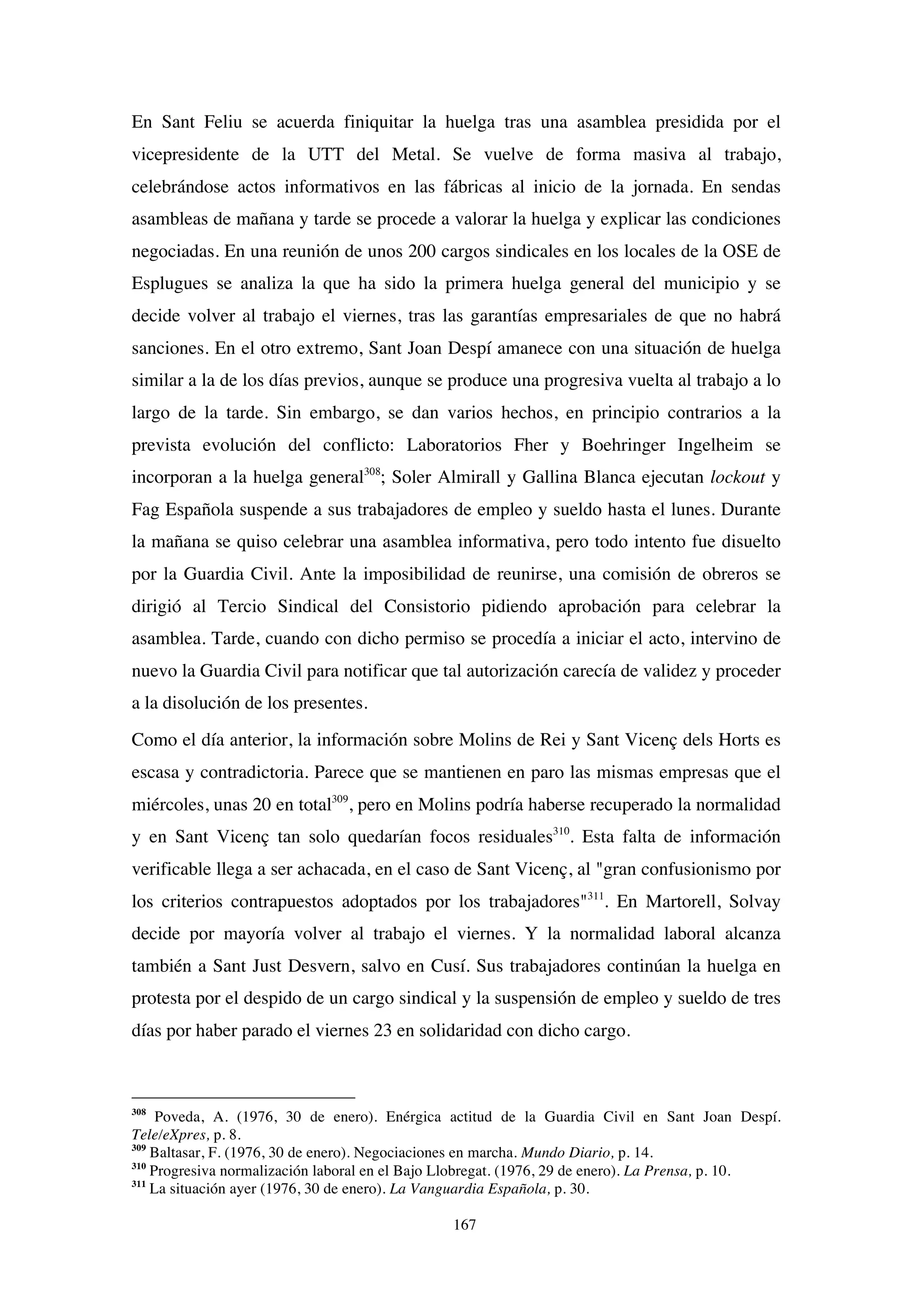167
En Sant Feliu se acuerda finiquitar la huelga tras una asamblea presidida por el
vicepresidente de la UTT del Metal. Se vuelve de forma masiva al trabajo,
celebrándose actos informativos en las fábricas al inicio de la jornada. En sendas
asambleas de mañana y tarde se procede a valorar la huelga y explicar las condiciones
negociadas. En una reunión de unos 200 cargos sindicales en los locales de la OSE de
Esplugues se analiza la que ha sido la primera huelga general del municipio y se
decide volver al trabajo el viernes, tras las garantías empresariales de que no habrá
sanciones. En el otro extremo, Sant Joan Despí amanece con una situación de huelga
similar a la de los días previos, aunque se produce una progresiva vuelta al trabajo a lo
largo de la tarde. Sin embargo, se dan varios hechos, en principio contrarios a la
prevista evolución del conflicto: Laboratorios Fher y Boehringer Ingelheim se
incorporan a la huelga general308
; Soler Almirall y Gallina Blanca ejecutan lockout y
Fag Española suspende a sus trabajadores de empleo y sueldo hasta el lunes. Durante
la mañana se quiso celebrar una asamblea informativa, pero todo intento fue disuelto
por la Guardia Civil. Ante la imposibilidad de reunirse, una comisión de obreros se
dirigió al Tercio Sindical del Consistorio pidiendo aprobación para celebrar la
asamblea. Tarde, cuando con dicho permiso se procedía a iniciar el acto, intervino de
nuevo la Guardia Civil para notificar que tal autorización carecía de validez y proceder
a la disolución de los presentes.
Como el día anterior, la información sobre Molins de Rei y Sant Vicenç dels Horts es
escasa y contradictoria. Parece que se mantienen en paro las mismas empresas que el
miércoles, unas 20 en total309
, pero en Molins podría haberse recuperado la normalidad
y en Sant Vicenç tan solo quedarían focos residuales310
. Esta falta de información
verificable llega a ser achacada, en el caso de Sant Vicenç, al "gran confusionismo por
los criterios contrapuestos adoptados por los trabajadores"311
. En Martorell, Solvay
decide por mayoría volver al trabajo el viernes. Y la normalidad laboral alcanza
también a Sant Just Desvern, salvo en Cusí. Sus trabajadores continúan la huelga en
protesta por el despido de un cargo sindical y la suspensión de empleo y sueldo de tres
días por haber parado el viernes 23 en solidaridad con dicho cargo.
308
Poveda, A. (1976, 30 de enero). Enérgica actitud de la Guardia Civil en Sant Joan Despí.
Tele/eXpres, p. 8.
309
Baltasar, F. (1976, 30 de enero). Negociaciones en marcha. Mundo Diario, p. 14.
310
Progresiva normalización laboral en el Bajo Llobregat. (1976, 29 de enero). La Prensa, p. 10.
311
La situación ayer (1976, 30 de enero). La Vanguardia Española, p. 30.
 