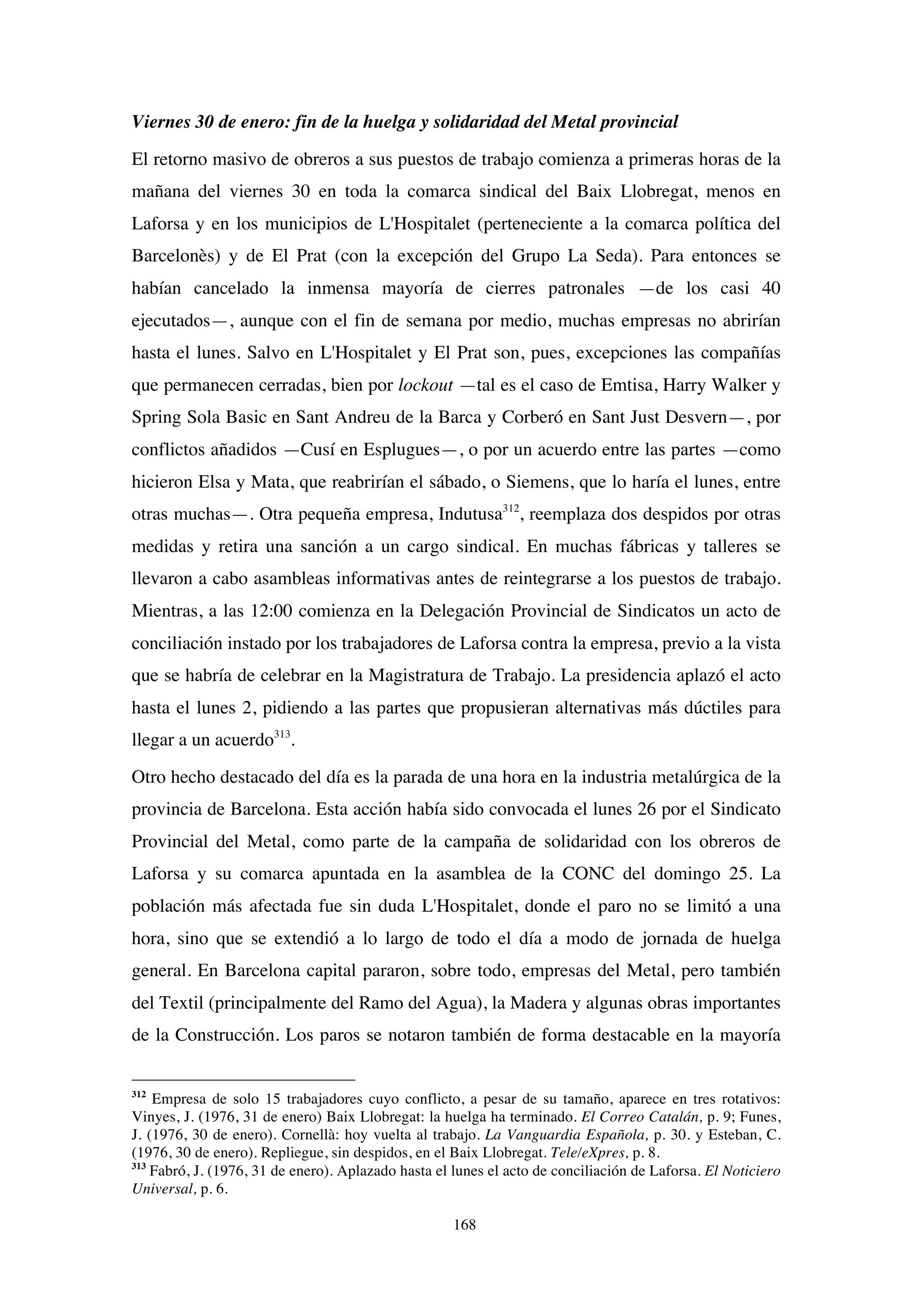 168
Viernes 30 de enero: fin de la huelga y solidaridad del Metal provincial
El retorno masivo de obreros a sus puestos de trabajo comienza a primeras horas de la
mañana del viernes 30 en toda la comarca sindical del Baix Llobregat, menos en
Laforsa y en los municipios de L'Hospitalet (perteneciente a la comarca política del
Barcelonès) y de El Prat (con la excepción del Grupo La Seda). Para entonces se
habían cancelado la inmensa mayoría de cierres patronales —de los casi 40
ejecutados—, aunque con el fin de semana por medio, muchas empresas no abrirían
hasta el lunes. Salvo en L'Hospitalet y El Prat son, pues, excepciones las compañías
que permanecen cerradas, bien por lockout —tal es el caso de Emtisa, Harry Walker y
Spring Sola Basic en Sant Andreu de la Barca y Corberó en Sant Just Desvern—, por
conflictos añadidos —Cusí en Esplugues—, o por un acuerdo entre las partes —como
hicieron Elsa y Mata, que reabrirían el sábado, o Siemens, que lo haría el lunes, entre
otras muchas—. Otra pequeña empresa, Indutusa312
, reemplaza dos despidos por otras
medidas y retira una sanción a un cargo sindical. En muchas fábricas y talleres se
llevaron a cabo asambleas informativas antes de reintegrarse a los puestos de trabajo.
Mientras, a las 12:00 comienza en la Delegación Provincial de Sindicatos un acto de
conciliación instado por los trabajadores de Laforsa contra la empresa, previo a la vista
que se habría de celebrar en la Magistratura de Trabajo. La presidencia aplazó el acto
hasta el lunes 2, pidiendo a las partes que propusieran alternativas más dúctiles para
llegar a un acuerdo313
.
Otro hecho destacado del día es la parada de una hora en la industria metalúrgica de la
provincia de Barcelona. Esta acción había sido convocada el lunes 26 por el Sindicato
Provincial del Metal, como parte de la campaña de solidaridad con los obreros de
Laforsa y su comarca apuntada en la asamblea de la CONC del domingo 25. La
población más afectada fue sin duda L'Hospitalet, donde el paro no se limitó a una
hora, sino que se extendió a lo largo de todo el día a modo de jornada de huelga
general. En Barcelona capital pararon, sobre todo, empresas del Metal, pero también
del Textil (principalmente del Ramo del Agua), la Madera y algunas obras importantes
de la Construcción. Los paros se notaron también de forma destacable en la mayoría
312
Empresa de solo 15 trabajadores cuyo conflicto, a pesar de su tamaño, aparece en tres rotativos:
Vinyes, J. (1976, 31 de enero) Baix Llobregat: la huelga ha terminado. El Correo Catalán, p. 9; Funes,
J. (1976, 30 de enero). Cornellà: hoy vuelta al trabajo. La Vanguardia Española, p. 30. y Esteban, C.
(1976, 30 de enero). Repliegue, sin despidos, en el Baix Llobregat. Tele/eXpres, p. 8.
313
Fabró, J. (1976, 31 de enero). Aplazado hasta el lunes el acto de conciliación de Laforsa. El Noticiero
Universal, p. 6.
 