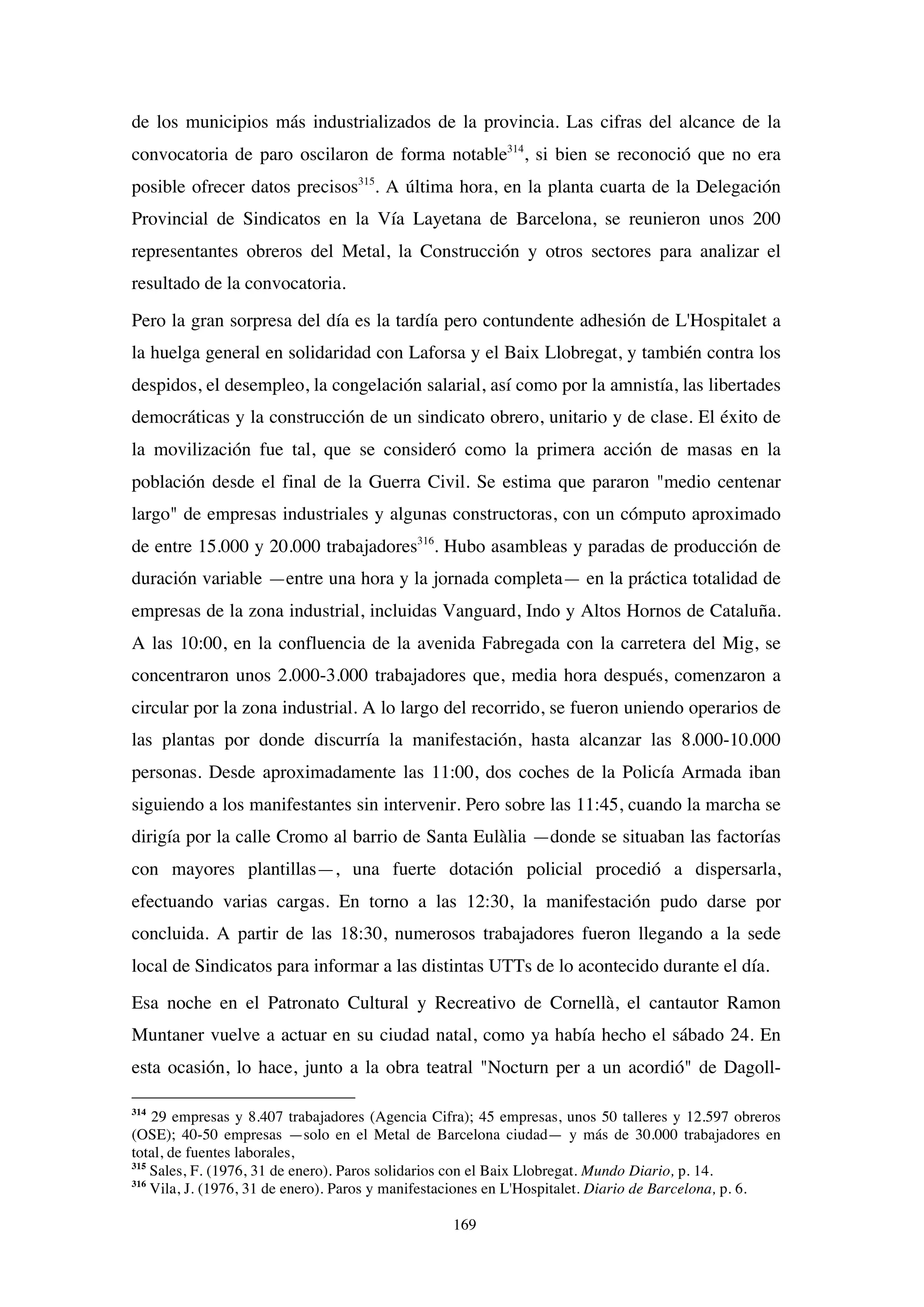 169
de los municipios más industrializados de la provincia. Las cifras del alcance de la
convocatoria de paro oscilaron de forma notable314
, si bien se reconoció que no era
posible ofrecer datos precisos315
. A última hora, en la planta cuarta de la Delegación
Provincial de Sindicatos en la Vía Layetana de Barcelona, se reunieron unos 200
representantes obreros del Metal, la Construcción y otros sectores para analizar el
resultado de la convocatoria.
Pero la gran sorpresa del día es la tardía pero contundente adhesión de L'Hospitalet a
la huelga general en solidaridad con Laforsa y el Baix Llobregat, y también contra los
despidos, el desempleo, la congelación salarial, así como por la amnistía, las libertades
democráticas y la construcción de un sindicato obrero, unitario y de clase. El éxito de
la movilización fue tal, que se consideró como la primera acción de masas en la
población desde el final de la Guerra Civil. Se estima que pararon "medio centenar
largo" de empresas industriales y algunas constructoras, con un cómputo aproximado
de entre 15.000 y 20.000 trabajadores316
. Hubo asambleas y paradas de producción de
duración variable —entre una hora y la jornada completa— en la práctica totalidad de
empresas de la zona industrial, incluidas Vanguard, Indo y Altos Hornos de Cataluña.
A las 10:00, en la confluencia de la avenida Fabregada con la carretera del Mig, se
concentraron unos 2.000-3.000 trabajadores que, media hora después, comenzaron a
circular por la zona industrial. A lo largo del recorrido, se fueron uniendo operarios de
las plantas por donde discurría la manifestación, hasta alcanzar las 8.000-10.000
personas. Desde aproximadamente las 11:00, dos coches de la Policía Armada iban
siguiendo a los manifestantes sin intervenir. Pero sobre las 11:45, cuando la marcha se
dirigía por la calle Cromo al barrio de Santa Eulàlia —donde se situaban las factorías
con mayores plantillas—, una fuerte dotación policial procedió a dispersarla,
efectuando varias cargas. En torno a las 12:30, la manifestación pudo darse por
concluida. A partir de las 18:30, numerosos trabajadores fueron llegando a la sede
local de Sindicatos para informar a las distintas UTTs de lo acontecido durante el día.
Esa noche en el Patronato Cultural y Recreativo de Cornellà, el cantautor Ramon
Muntaner vuelve a actuar en su ciudad natal, como ya había hecho el sábado 24. En
esta ocasión, lo hace, junto a la obra teatral "Nocturn per a un acordió" de Dagoll-
314
29 empresas y 8.407 trabajadores (Agencia Cifra); 45 empresas, unos 50 talleres y 12.597 obreros
(OSE); 40-50 empresas —solo en el Metal de Barcelona ciudad— y más de 30.000 trabajadores en
total, de fuentes laborales,
315
Sales, F. (1976, 31 de enero). Paros solidarios con el Baix Llobregat. Mundo Diario, p. 14.
316
Vila, J. (1976, 31 de enero). Paros y manifestaciones en L'Hospitalet. Diario de Barcelona, p. 6.
 