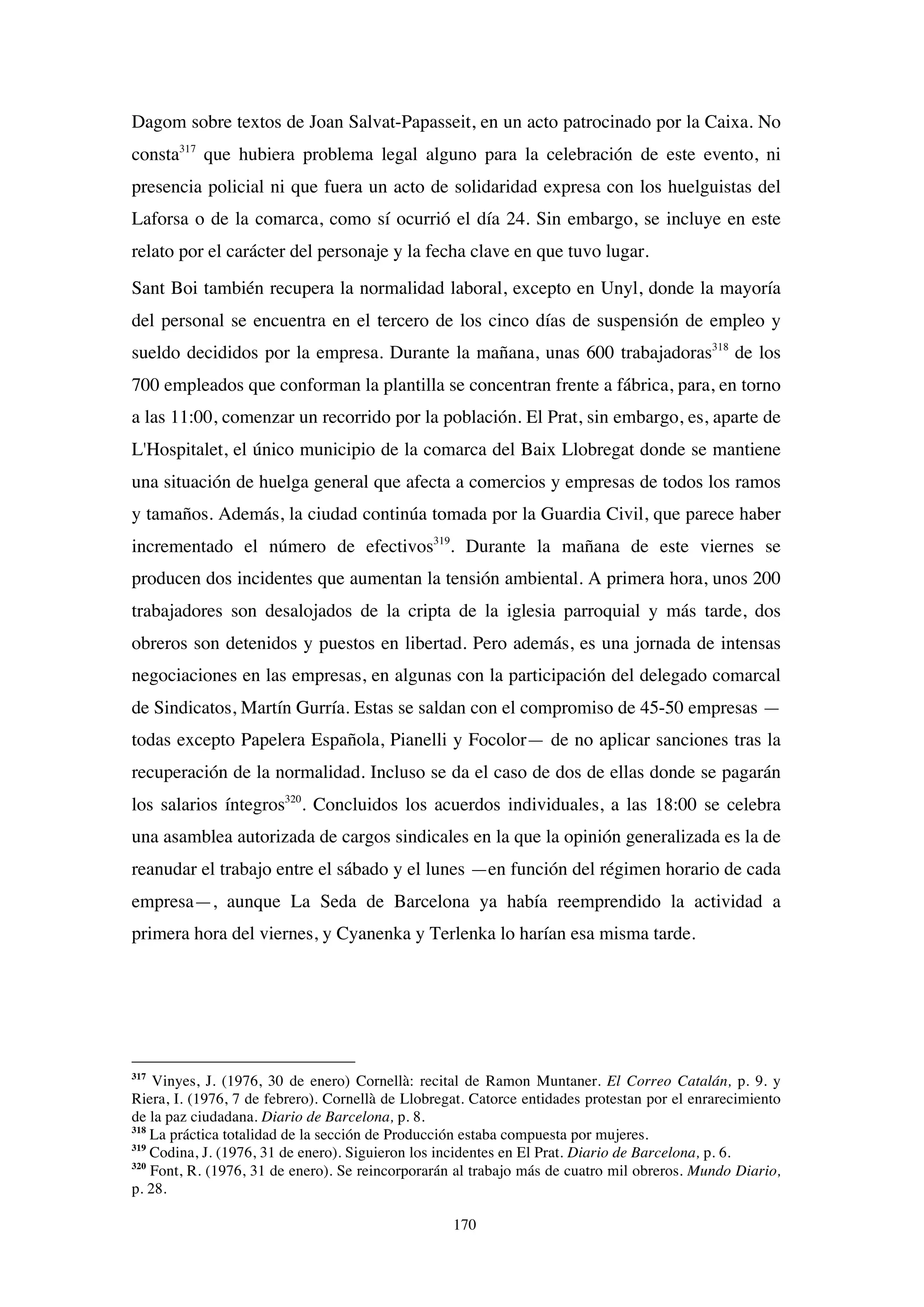 170
Dagom sobre textos de Joan Salvat-Papasseit, en un acto patrocinado por la Caixa. No
consta317
que hubiera problema legal alguno para la celebración de este evento, ni
presencia policial ni que fuera un acto de solidaridad expresa con los huelguistas del
Laforsa o de la comarca, como sí ocurrió el día 24. Sin embargo, se incluye en este
relato por el carácter del personaje y la fecha clave en que tuvo lugar.
Sant Boi también recupera la normalidad laboral, excepto en Unyl, donde la mayoría
del personal se encuentra en el tercero de los cinco días de suspensión de empleo y
sueldo decididos por la empresa. Durante la mañana, unas 600 trabajadoras318
de los
700 empleados que conforman la plantilla se concentran frente a fábrica, para, en torno
a las 11:00, comenzar un recorrido por la población. El Prat, sin embargo, es, aparte de
L'Hospitalet, el único municipio de la comarca del Baix Llobregat donde se mantiene
una situación de huelga general que afecta a comercios y empresas de todos los ramos
y tamaños. Además, la ciudad continúa tomada por la Guardia Civil, que parece haber
incrementado el número de efectivos319
. Durante la mañana de este viernes se
producen dos incidentes que aumentan la tensión ambiental. A primera hora, unos 200
trabajadores son desalojados de la cripta de la iglesia parroquial y más tarde, dos
obreros son detenidos y puestos en libertad. Pero además, es una jornada de intensas
negociaciones en las empresas, en algunas con la participación del delegado comarcal
de Sindicatos, Martín Gurría. Estas se saldan con el compromiso de 45-50 empresas —
todas excepto Papelera Española, Pianelli y Focolor— de no aplicar sanciones tras la
recuperación de la normalidad. Incluso se da el caso de dos de ellas donde se pagarán
los salarios íntegros320
. Concluidos los acuerdos individuales, a las 18:00 se celebra
una asamblea autorizada de cargos sindicales en la que la opinión generalizada es la de
reanudar el trabajo entre el sábado y el lunes —en función del régimen horario de cada
empresa—, aunque La Seda de Barcelona ya había reemprendido la actividad a
primera hora del viernes, y Cyanenka y Terlenka lo harían esa misma tarde.
317
Vinyes, J. (1976, 30 de enero) Cornellà: recital de Ramon Muntaner. El Correo Catalán, p. 9. y
Riera, I. (1976, 7 de febrero). Cornellà de Llobregat. Catorce entidades protestan por el enrarecimiento
de la paz ciudadana. Diario de Barcelona, p. 8.
318
La práctica totalidad de la sección de Producción estaba compuesta por mujeres.
319
Codina, J. (1976, 31 de enero). Siguieron los incidentes en El Prat. Diario de Barcelona, p. 6.
320
Font, R. (1976, 31 de enero). Se reincorporarán al trabajo más de cuatro mil obreros. Mundo Diario,
p. 28.
 