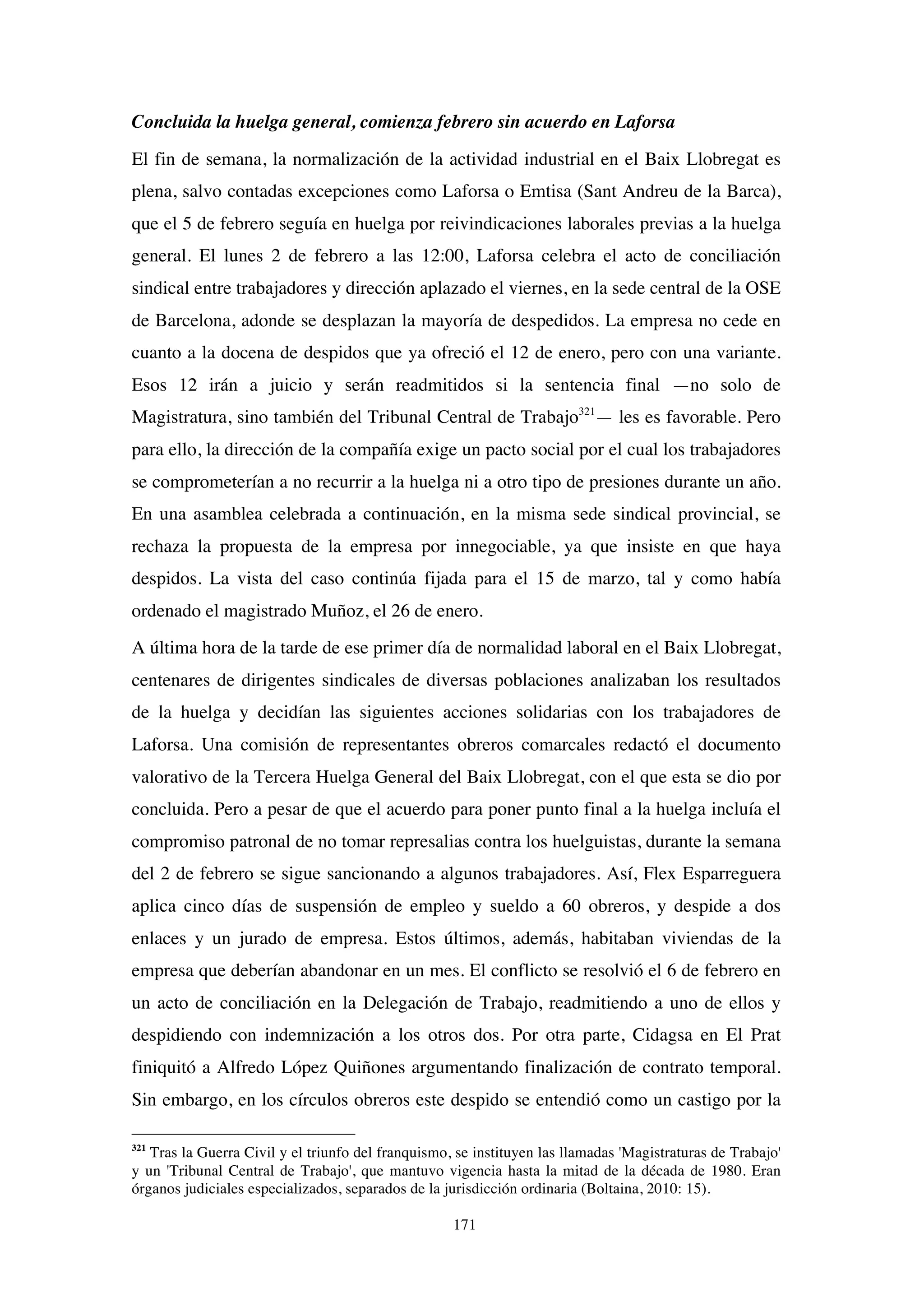 171
Concluida la huelga general, comienza febrero sin acuerdo en Laforsa
El fin de semana, la normalización de la actividad industrial en el Baix Llobregat es
plena, salvo contadas excepciones como Laforsa o Emtisa (Sant Andreu de la Barca),
que el 5 de febrero seguía en huelga por reivindicaciones laborales previas a la huelga
general. El lunes 2 de febrero a las 12:00, Laforsa celebra el acto de conciliación
sindical entre trabajadores y dirección aplazado el viernes, en la sede central de la OSE
de Barcelona, adonde se desplazan la mayoría de despedidos. La empresa no cede en
cuanto a la docena de despidos que ya ofreció el 12 de enero, pero con una variante.
Esos 12 irán a juicio y serán readmitidos si la sentencia final —no solo de
Magistratura, sino también del Tribunal Central de Trabajo321
— les es favorable. Pero
para ello, la dirección de la compañía exige un pacto social por el cual los trabajadores
se comprometerían a no recurrir a la huelga ni a otro tipo de presiones durante un año.
En una asamblea celebrada a continuación, en la misma sede sindical provincial, se
rechaza la propuesta de la empresa por innegociable, ya que insiste en que haya
despidos. La vista del caso continúa fijada para el 15 de marzo, tal y como había
ordenado el magistrado Muñoz, el 26 de enero.
A última hora de la tarde de ese primer día de normalidad laboral en el Baix Llobregat,
centenares de dirigentes sindicales de diversas poblaciones analizaban los resultados
de la huelga y decidían las siguientes acciones solidarias con los trabajadores de
Laforsa. Una comisión de representantes obreros comarcales redactó el documento
valorativo de la Tercera Huelga General del Baix Llobregat, con el que esta se dio por
concluida. Pero a pesar de que el acuerdo para poner punto final a la huelga incluía el
compromiso patronal de no tomar represalias contra los huelguistas, durante la semana
del 2 de febrero se sigue sancionando a algunos trabajadores. Así, Flex Esparreguera
aplica cinco días de suspensión de empleo y sueldo a 60 obreros, y despide a dos
enlaces y un jurado de empresa. Estos últimos, además, habitaban viviendas de la
empresa que deberían abandonar en un mes. El conflicto se resolvió el 6 de febrero en
un acto de conciliación en la Delegación de Trabajo, readmitiendo a uno de ellos y
despidiendo con indemnización a los otros dos. Por otra parte, Cidagsa en El Prat
finiquitó a Alfredo López Quiñones argumentando finalización de contrato temporal.
Sin embargo, en los círculos obreros este despido se entendió como un castigo por la
321
Tras la Guerra Civil y el triunfo del franquismo, se instituyen las llamadas 'Magistraturas de Trabajo'
y un 'Tribunal Central de Trabajo', que mantuvo vigencia hasta la mitad de la década de 1980. Eran
órganos judiciales especializados, separados de la jurisdicción ordinaria (Boltaina, 2010: 15).
 