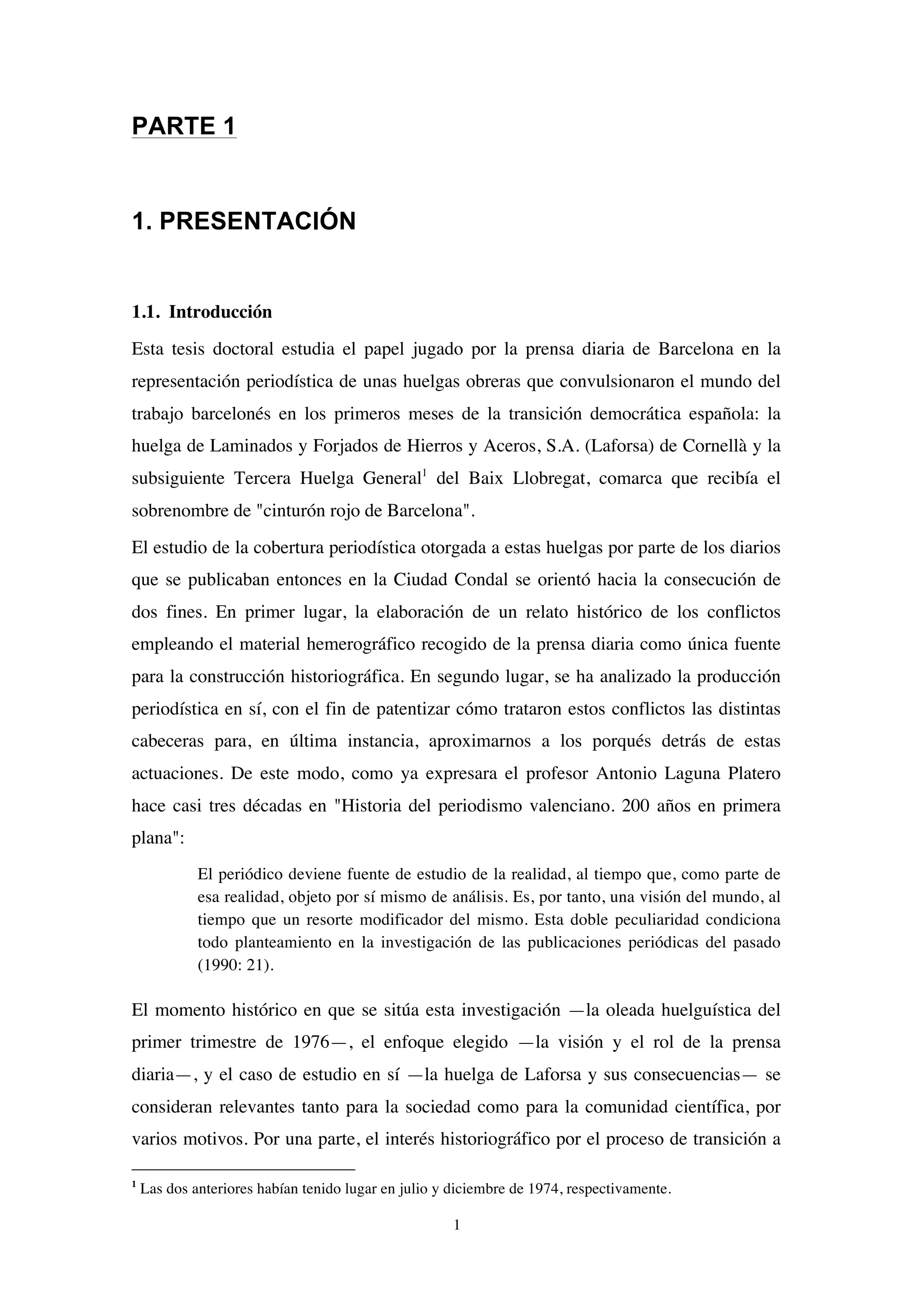 1
PARTE 1
1. PRESENTACIÓN
1.1. Introducción
Esta tesis doctoral estudia el papel jugado por la prensa diaria de Barcelona en la
representación periodística de unas huelgas obreras que convulsionaron el mundo del
trabajo barcelonés en los primeros meses de la transición democrática española: la
huelga de Laminados y Forjados de Hierros y Aceros, S.A. (Laforsa) de Cornellà y la
subsiguiente Tercera Huelga General1
del Baix Llobregat, comarca que recibía el
sobrenombre de "cinturón rojo de Barcelona".
El estudio de la cobertura periodística otorgada a estas huelgas por parte de los diarios
que se publicaban entonces en la Ciudad Condal se orientó hacia la consecución de
dos fines. En primer lugar, la elaboración de un relato histórico de los conflictos
empleando el material hemerográfico recogido de la prensa diaria como única fuente
para la construcción historiográfica. En segundo lugar, se ha analizado la producción
periodística en sí, con el fin de patentizar cómo trataron estos conflictos las distintas
cabeceras para, en última instancia, aproximarnos a los porqués detrás de estas
actuaciones. De este modo, como ya expresara el profesor Antonio Laguna Platero
hace casi tres décadas en "Historia del periodismo valenciano. 200 años en primera
plana":
El periódico deviene fuente de estudio de la realidad, al tiempo que, como parte de
esa realidad, objeto por sí mismo de análisis. Es, por tanto, una visión del mundo, al
tiempo que un resorte modificador del mismo. Esta doble peculiaridad condiciona
todo planteamiento en la investigación de las publicaciones periódicas del pasado
(1990: 21).
El momento histórico en que se sitúa esta investigación —la oleada huelguística del
primer trimestre de 1976—, el enfoque elegido —la visión y el rol de la prensa
diaria—, y el caso de estudio en sí —la huelga de Laforsa y sus consecuencias— se
consideran relevantes tanto para la sociedad como para la comunidad científica, por
varios motivos. Por una parte, el interés historiográfico por el proceso de transición a
1
Las dos anteriores habían tenido lugar en julio y diciembre de 1974, respectivamente.
 