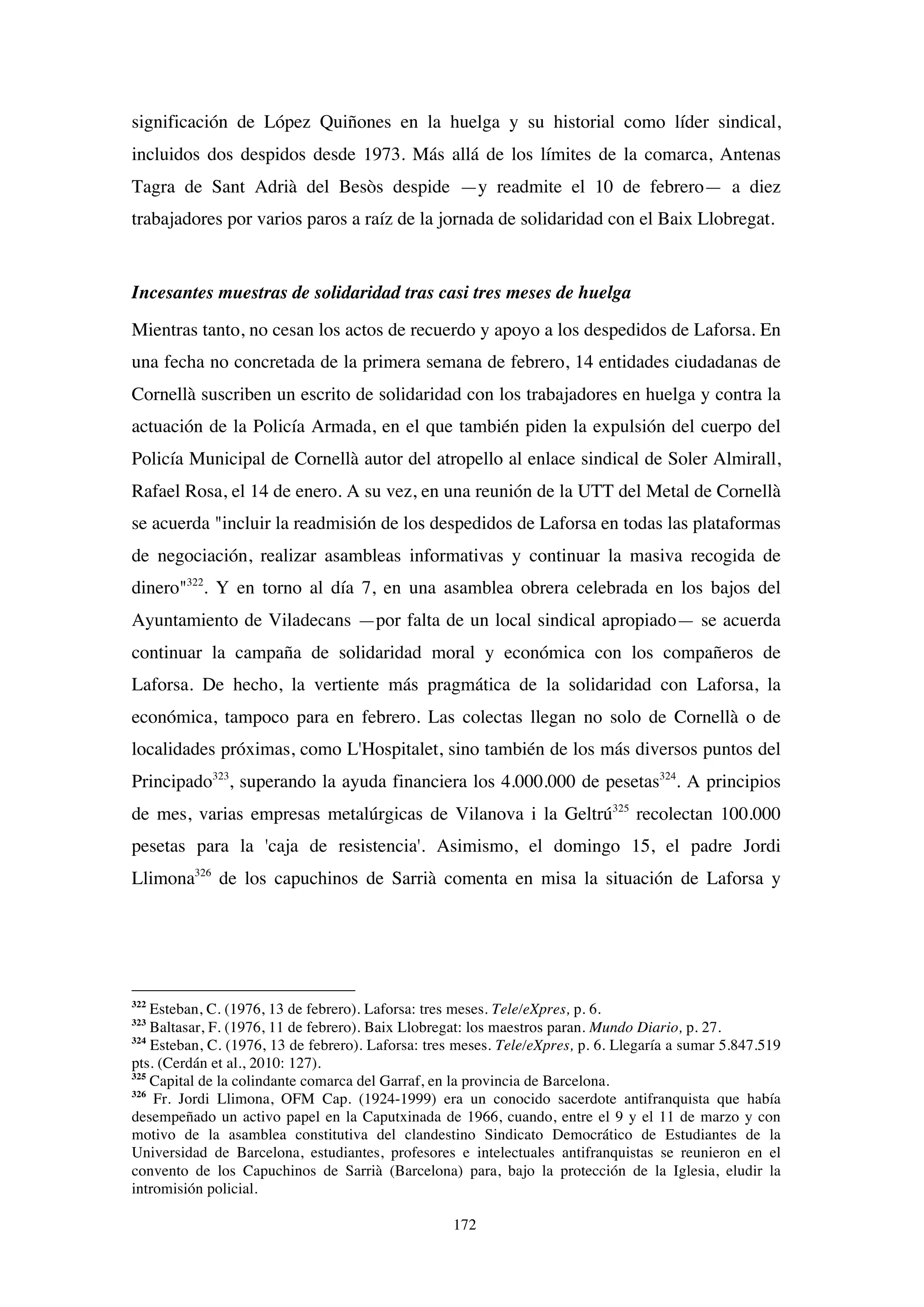 172
significación de López Quiñones en la huelga y su historial como líder sindical,
incluidos dos despidos desde 1973. Más allá de los límites de la comarca, Antenas
Tagra de Sant Adrià del Besòs despide —y readmite el 10 de febrero— a diez
trabajadores por varios paros a raíz de la jornada de solidaridad con el Baix Llobregat.
Incesantes muestras de solidaridad tras casi tres meses de huelga
Mientras tanto, no cesan los actos de recuerdo y apoyo a los despedidos de Laforsa. En
una fecha no concretada de la primera semana de febrero, 14 entidades ciudadanas de
Cornellà suscriben un escrito de solidaridad con los trabajadores en huelga y contra la
actuación de la Policía Armada, en el que también piden la expulsión del cuerpo del
Policía Municipal de Cornellà autor del atropello al enlace sindical de Soler Almirall,
Rafael Rosa, el 14 de enero. A su vez, en una reunión de la UTT del Metal de Cornellà
se acuerda "incluir la readmisión de los despedidos de Laforsa en todas las plataformas
de negociación, realizar asambleas informativas y continuar la masiva recogida de
dinero"322
. Y en torno al día 7, en una asamblea obrera celebrada en los bajos del
Ayuntamiento de Viladecans —por falta de un local sindical apropiado— se acuerda
continuar la campaña de solidaridad moral y económica con los compañeros de
Laforsa. De hecho, la vertiente más pragmática de la solidaridad con Laforsa, la
económica, tampoco para en febrero. Las colectas llegan no solo de Cornellà o de
localidades próximas, como L'Hospitalet, sino también de los más diversos puntos del
Principado323
, superando la ayuda financiera los 4.000.000 de pesetas324
. A principios
de mes, varias empresas metalúrgicas de Vilanova i la Geltrú325
recolectan 100.000
pesetas para la 'caja de resistencia'. Asimismo, el domingo 15, el padre Jordi
Llimona326
de los capuchinos de Sarrià comenta en misa la situación de Laforsa y
322
Esteban, C. (1976, 13 de febrero). Laforsa: tres meses. Tele/eXpres, p. 6.
323
Baltasar, F. (1976, 11 de febrero). Baix Llobregat: los maestros paran. Mundo Diario, p. 27.
324
Esteban, C. (1976, 13 de febrero). Laforsa: tres meses. Tele/eXpres, p. 6. Llegaría a sumar 5.847.519
pts. (Cerdán et al., 2010: 127).
325
Capital de la colindante comarca del Garraf, en la provincia de Barcelona.
326
Fr. Jordi Llimona, OFM Cap. (1924-1999) era un conocido sacerdote antifranquista que había
desempeñado un activo papel en la Caputxinada de 1966, cuando, entre el 9 y el 11 de marzo y con
motivo de la asamblea constitutiva del clandestino Sindicato Democrático de Estudiantes de la
Universidad de Barcelona, estudiantes, profesores e intelectuales antifranquistas se reunieron en el
convento de los Capuchinos de Sarrià (Barcelona) para, bajo la protección de la Iglesia, eludir la
intromisión policial.
 