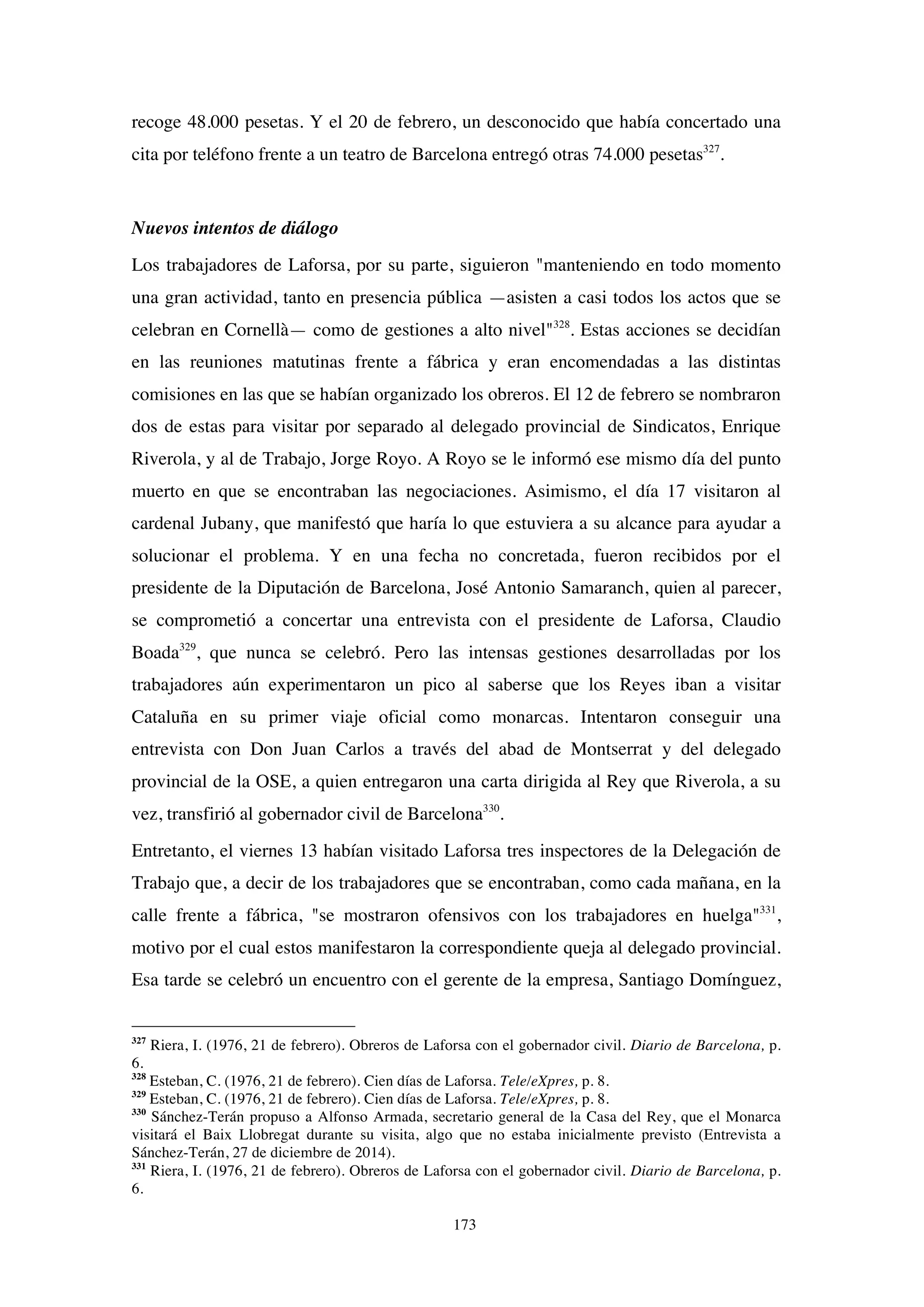 173
recoge 48.000 pesetas. Y el 20 de febrero, un desconocido que había concertado una
cita por teléfono frente a un teatro de Barcelona entregó otras 74.000 pesetas327
.
Nuevos intentos de diálogo
Los trabajadores de Laforsa, por su parte, siguieron "manteniendo en todo momento
una gran actividad, tanto en presencia pública —asisten a casi todos los actos que se
celebran en Cornellà— como de gestiones a alto nivel"328
. Estas acciones se decidían
en las reuniones matutinas frente a fábrica y eran encomendadas a las distintas
comisiones en las que se habían organizado los obreros. El 12 de febrero se nombraron
dos de estas para visitar por separado al delegado provincial de Sindicatos, Enrique
Riverola, y al de Trabajo, Jorge Royo. A Royo se le informó ese mismo día del punto
muerto en que se encontraban las negociaciones. Asimismo, el día 17 visitaron al
cardenal Jubany, que manifestó que haría lo que estuviera a su alcance para ayudar a
solucionar el problema. Y en una fecha no concretada, fueron recibidos por el
presidente de la Diputación de Barcelona, José Antonio Samaranch, quien al parecer,
se comprometió a concertar una entrevista con el presidente de Laforsa, Claudio
Boada329
, que nunca se celebró. Pero las intensas gestiones desarrolladas por los
trabajadores aún experimentaron un pico al saberse que los Reyes iban a visitar
Cataluña en su primer viaje oficial como monarcas. Intentaron conseguir una
entrevista con Don Juan Carlos a través del abad de Montserrat y del delegado
provincial de la OSE, a quien entregaron una carta dirigida al Rey que Riverola, a su
vez, transfirió al gobernador civil de Barcelona330
.
Entretanto, el viernes 13 habían visitado Laforsa tres inspectores de la Delegación de
Trabajo que, a decir de los trabajadores que se encontraban, como cada mañana, en la
calle frente a fábrica, "se mostraron ofensivos con los trabajadores en huelga"331
,
motivo por el cual estos manifestaron la correspondiente queja al delegado provincial.
Esa tarde se celebró un encuentro con el gerente de la empresa, Santiago Domínguez,
327
Riera, I. (1976, 21 de febrero). Obreros de Laforsa con el gobernador civil. Diario de Barcelona, p.
6.
328
Esteban, C. (1976, 21 de febrero). Cien días de Laforsa. Tele/eXpres, p. 8.
329
Esteban, C. (1976, 21 de febrero). Cien días de Laforsa. Tele/eXpres, p. 8.
330
Sánchez-Terán propuso a Alfonso Armada, secretario general de la Casa del Rey, que el Monarca
visitará el Baix Llobregat durante su visita, algo que no estaba inicialmente previsto (Entrevista a
Sánchez-Terán, 27 de diciembre de 2014).
331
Riera, I. (1976, 21 de febrero). Obreros de Laforsa con el gobernador civil. Diario de Barcelona, p.
6.
 
