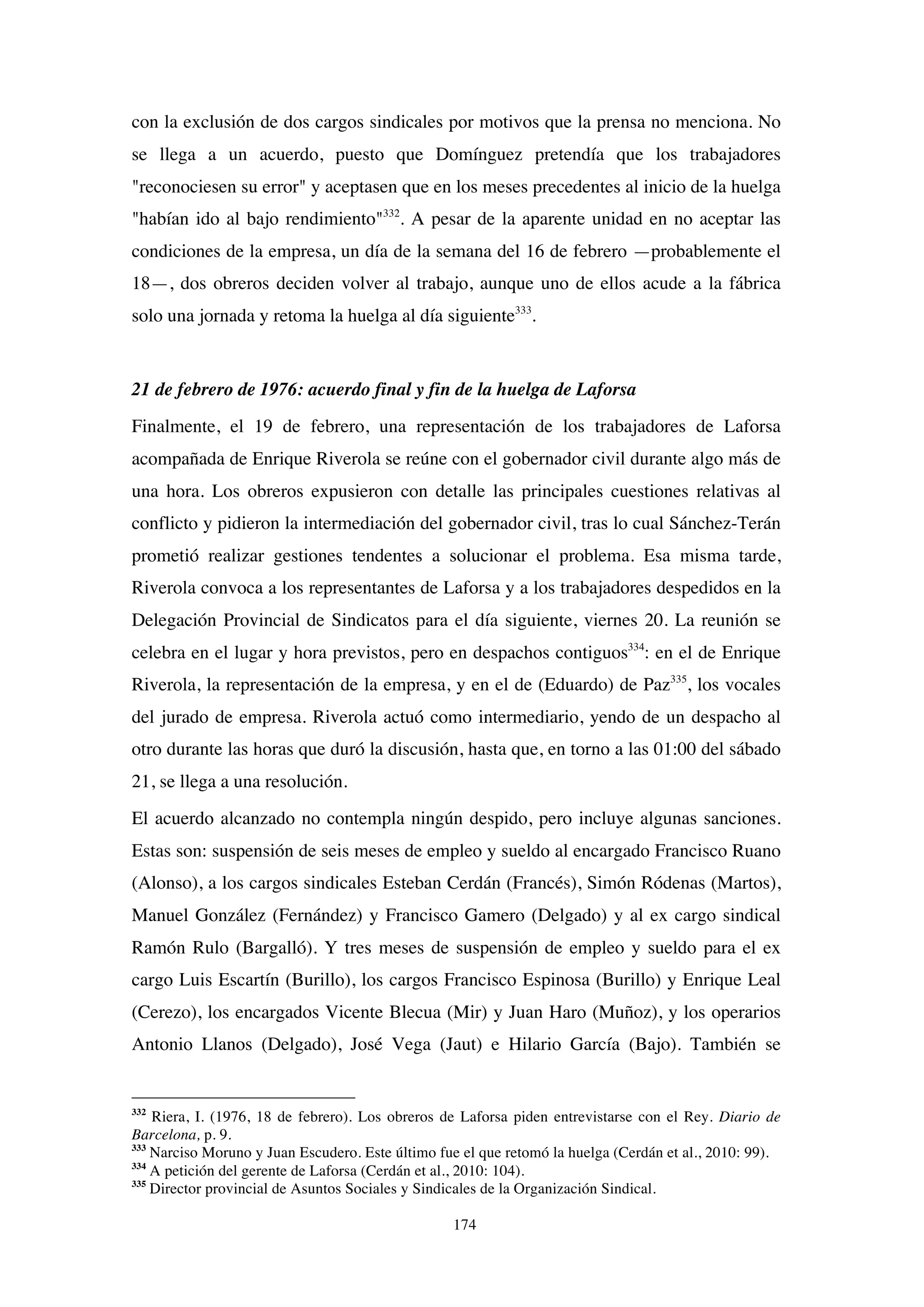 174
con la exclusión de dos cargos sindicales por motivos que la prensa no menciona. No
se llega a un acuerdo, puesto que Domínguez pretendía que los trabajadores
"reconociesen su error" y aceptasen que en los meses precedentes al inicio de la huelga
"habían ido al bajo rendimiento"332
. A pesar de la aparente unidad en no aceptar las
condiciones de la empresa, un día de la semana del 16 de febrero —probablemente el
18—, dos obreros deciden volver al trabajo, aunque uno de ellos acude a la fábrica
solo una jornada y retoma la huelga al día siguiente333
.
21 de febrero de 1976: acuerdo final y fin de la huelga de Laforsa
Finalmente, el 19 de febrero, una representación de los trabajadores de Laforsa
acompañada de Enrique Riverola se reúne con el gobernador civil durante algo más de
una hora. Los obreros expusieron con detalle las principales cuestiones relativas al
conflicto y pidieron la intermediación del gobernador civil, tras lo cual Sánchez-Terán
prometió realizar gestiones tendentes a solucionar el problema. Esa misma tarde,
Riverola convoca a los representantes de Laforsa y a los trabajadores despedidos en la
Delegación Provincial de Sindicatos para el día siguiente, viernes 20. La reunión se
celebra en el lugar y hora previstos, pero en despachos contiguos334
: en el de Enrique
Riverola, la representación de la empresa, y en el de (Eduardo) de Paz335
, los vocales
del jurado de empresa. Riverola actuó como intermediario, yendo de un despacho al
otro durante las horas que duró la discusión, hasta que, en torno a las 01:00 del sábado
21, se llega a una resolución.
El acuerdo alcanzado no contempla ningún despido, pero incluye algunas sanciones.
Estas son: suspensión de seis meses de empleo y sueldo al encargado Francisco Ruano
(Alonso), a los cargos sindicales Esteban Cerdán (Francés), Simón Ródenas (Martos),
Manuel González (Fernández) y Francisco Gamero (Delgado) y al ex cargo sindical
Ramón Rulo (Bargalló). Y tres meses de suspensión de empleo y sueldo para el ex
cargo Luis Escartín (Burillo), los cargos Francisco Espinosa (Burillo) y Enrique Leal
(Cerezo), los encargados Vicente Blecua (Mir) y Juan Haro (Muñoz), y los operarios
Antonio Llanos (Delgado), José Vega (Jaut) e Hilario García (Bajo). También se
332
Riera, I. (1976, 18 de febrero). Los obreros de Laforsa piden entrevistarse con el Rey. Diario de
Barcelona, p. 9.
333
Narciso Moruno y Juan Escudero. Este último fue el que retomó la huelga (Cerdán et al., 2010: 99).
334
A petición del gerente de Laforsa (Cerdán et al., 2010: 104).
335
Director provincial de Asuntos Sociales y Sindicales de la Organización Sindical.
 