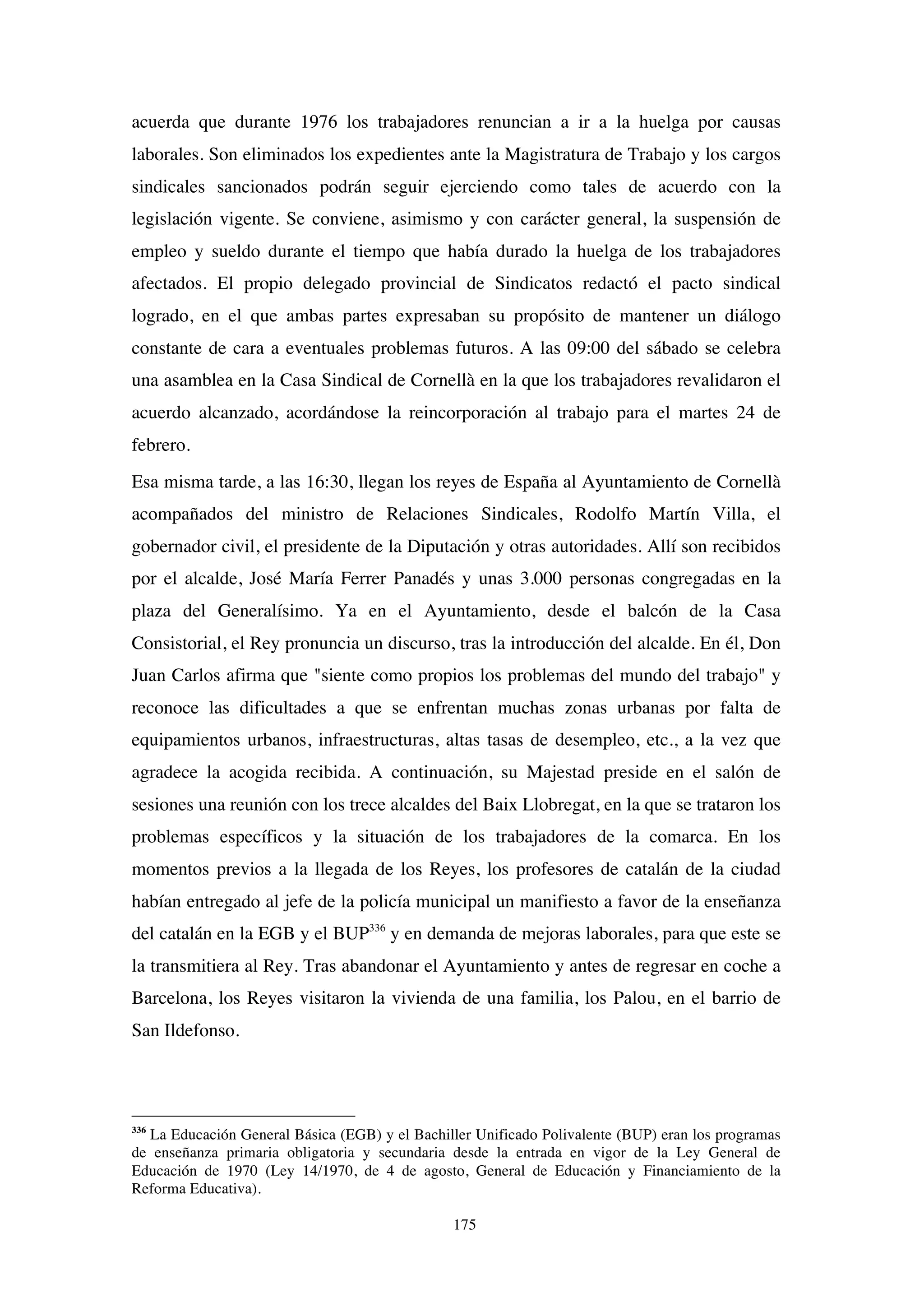 175
acuerda que durante 1976 los trabajadores renuncian a ir a la huelga por causas
laborales. Son eliminados los expedientes ante la Magistratura de Trabajo y los cargos
sindicales sancionados podrán seguir ejerciendo como tales de acuerdo con la
legislación vigente. Se conviene, asimismo y con carácter general, la suspensión de
empleo y sueldo durante el tiempo que había durado la huelga de los trabajadores
afectados. El propio delegado provincial de Sindicatos redactó el pacto sindical
logrado, en el que ambas partes expresaban su propósito de mantener un diálogo
constante de cara a eventuales problemas futuros. A las 09:00 del sábado se celebra
una asamblea en la Casa Sindical de Cornellà en la que los trabajadores revalidaron el
acuerdo alcanzado, acordándose la reincorporación al trabajo para el martes 24 de
febrero.
Esa misma tarde, a las 16:30, llegan los reyes de España al Ayuntamiento de Cornellà
acompañados del ministro de Relaciones Sindicales, Rodolfo Martín Villa, el
gobernador civil, el presidente de la Diputación y otras autoridades. Allí son recibidos
por el alcalde, José María Ferrer Panadés y unas 3.000 personas congregadas en la
plaza del Generalísimo. Ya en el Ayuntamiento, desde el balcón de la Casa
Consistorial, el Rey pronuncia un discurso, tras la introducción del alcalde. En él, Don
Juan Carlos afirma que "siente como propios los problemas del mundo del trabajo" y
reconoce las dificultades a que se enfrentan muchas zonas urbanas por falta de
equipamientos urbanos, infraestructuras, altas tasas de desempleo, etc., a la vez que
agradece la acogida recibida. A continuación, su Majestad preside en el salón de
sesiones una reunión con los trece alcaldes del Baix Llobregat, en la que se trataron los
problemas específicos y la situación de los trabajadores de la comarca. En los
momentos previos a la llegada de los Reyes, los profesores de catalán de la ciudad
habían entregado al jefe de la policía municipal un manifiesto a favor de la enseñanza
del catalán en la EGB y el BUP336
y en demanda de mejoras laborales, para que este se
la transmitiera al Rey. Tras abandonar el Ayuntamiento y antes de regresar en coche a
Barcelona, los Reyes visitaron la vivienda de una familia, los Palou, en el barrio de
San Ildefonso.
336
La Educación General Básica (EGB) y el Bachiller Unificado Polivalente (BUP) eran los programas
de enseñanza primaria obligatoria y secundaria desde la entrada en vigor de la Ley General de
Educación de 1970 (Ley 14/1970, de 4 de agosto, General de Educación y Financiamiento de la
Reforma Educativa).
 