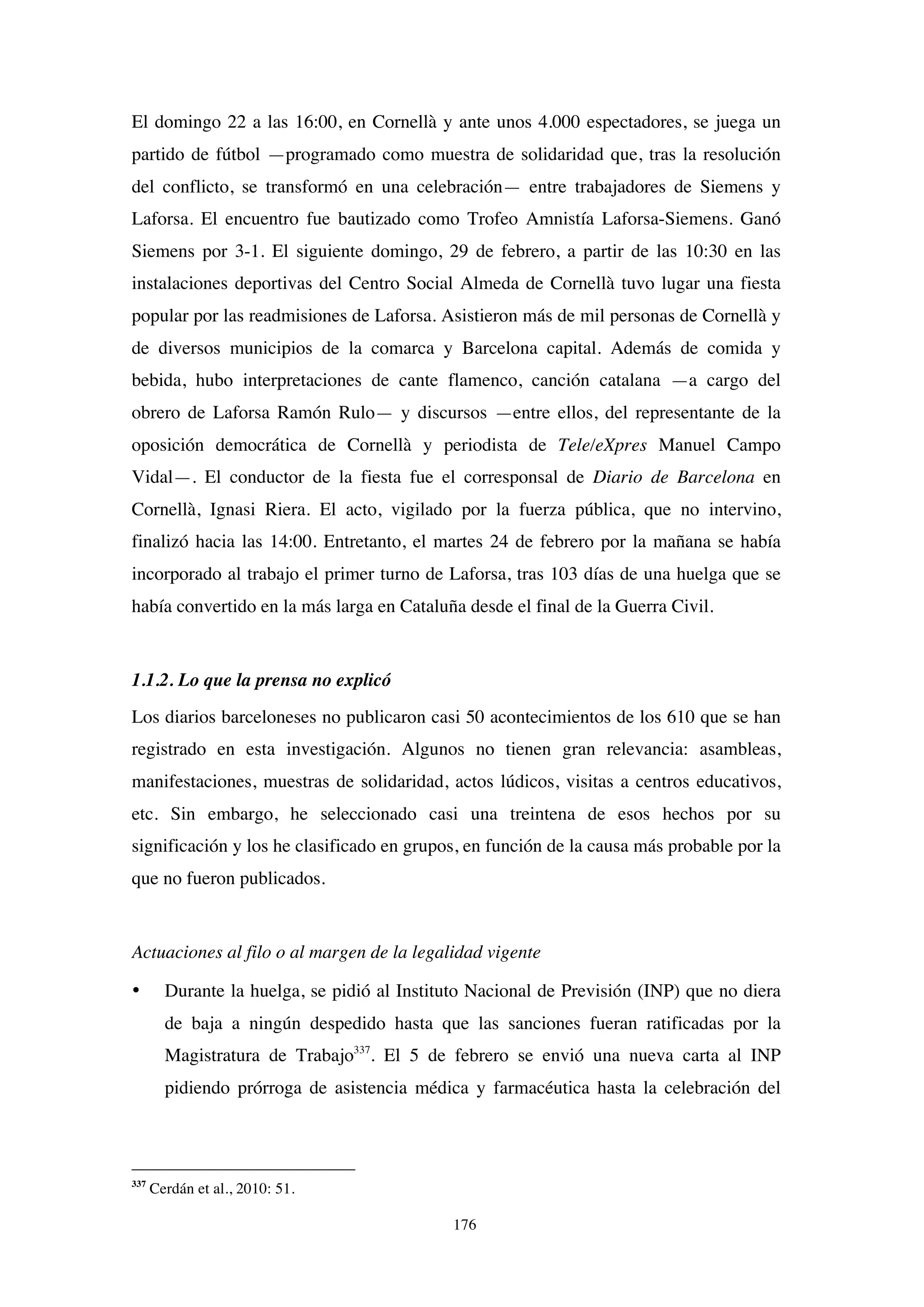 176
El domingo 22 a las 16:00, en Cornellà y ante unos 4.000 espectadores, se juega un
partido de fútbol —programado como muestra de solidaridad que, tras la resolución
del conflicto, se transformó en una celebración— entre trabajadores de Siemens y
Laforsa. El encuentro fue bautizado como Trofeo Amnistía Laforsa-Siemens. Ganó
Siemens por 3-1. El siguiente domingo, 29 de febrero, a partir de las 10:30 en las
instalaciones deportivas del Centro Social Almeda de Cornellà tuvo lugar una fiesta
popular por las readmisiones de Laforsa. Asistieron más de mil personas de Cornellà y
de diversos municipios de la comarca y Barcelona capital. Además de comida y
bebida, hubo interpretaciones de cante flamenco, canción catalana —a cargo del
obrero de Laforsa Ramón Rulo— y discursos —entre ellos, del representante de la
oposición democrática de Cornellà y periodista de Tele/eXpres Manuel Campo
Vidal—. El conductor de la fiesta fue el corresponsal de Diario de Barcelona en
Cornellà, Ignasi Riera. El acto, vigilado por la fuerza pública, que no intervino,
finalizó hacia las 14:00. Entretanto, el martes 24 de febrero por la mañana se había
incorporado al trabajo el primer turno de Laforsa, tras 103 días de una huelga que se
había convertido en la más larga en Cataluña desde el final de la Guerra Civil.
1.1.2. Lo que la prensa no explicó
Los diarios barceloneses no publicaron casi 50 acontecimientos de los 610 que se han
registrado en esta investigación. Algunos no tienen gran relevancia: asambleas,
manifestaciones, muestras de solidaridad, actos lúdicos, visitas a centros educativos,
etc. Sin embargo, he seleccionado casi una treintena de esos hechos por su
significación y los he clasificado en grupos, en función de la causa más probable por la
que no fueron publicados.
Actuaciones al filo o al margen de la legalidad vigente
• Durante la huelga, se pidió al Instituto Nacional de Previsión (INP) que no diera
de baja a ningún despedido hasta que las sanciones fueran ratificadas por la
Magistratura de Trabajo337
. El 5 de febrero se envió una nueva carta al INP
pidiendo prórroga de asistencia médica y farmacéutica hasta la celebración del
337
Cerdán et al., 2010: 51.
 