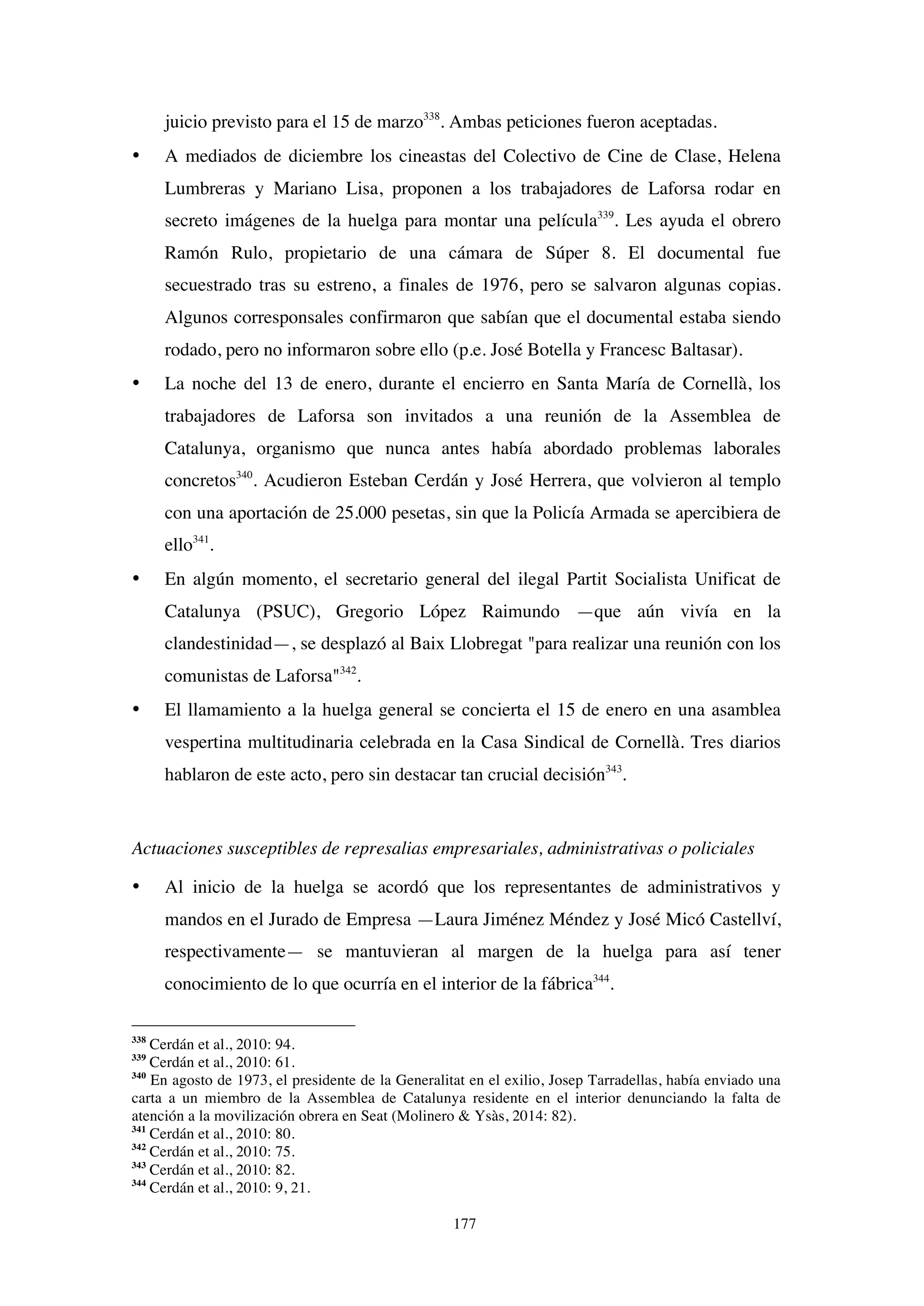 177
juicio previsto para el 15 de marzo338
. Ambas peticiones fueron aceptadas.
• A mediados de diciembre los cineastas del Colectivo de Cine de Clase, Helena
Lumbreras y Mariano Lisa, proponen a los trabajadores de Laforsa rodar en
secreto imágenes de la huelga para montar una película339
. Les ayuda el obrero
Ramón Rulo, propietario de una cámara de Súper 8. El documental fue
secuestrado tras su estreno, a finales de 1976, pero se salvaron algunas copias.
Algunos corresponsales confirmaron que sabían que el documental estaba siendo
rodado, pero no informaron sobre ello (p.e. José Botella y Francesc Baltasar).
• La noche del 13 de enero, durante el encierro en Santa María de Cornellà, los
trabajadores de Laforsa son invitados a una reunión de la Assemblea de
Catalunya, organismo que nunca antes había abordado problemas laborales
concretos340
. Acudieron Esteban Cerdán y José Herrera, que volvieron al templo
con una aportación de 25.000 pesetas, sin que la Policía Armada se apercibiera de
ello341
.
• En algún momento, el secretario general del ilegal Partit Socialista Unificat de
Catalunya (PSUC), Gregorio López Raimundo —que aún vivía en la
clandestinidad—, se desplazó al Baix Llobregat "para realizar una reunión con los
comunistas de Laforsa"342
.
• El llamamiento a la huelga general se concierta el 15 de enero en una asamblea
vespertina multitudinaria celebrada en la Casa Sindical de Cornellà. Tres diarios
hablaron de este acto, pero sin destacar tan crucial decisión343
.
Actuaciones susceptibles de represalias empresariales, administrativas o policiales
• Al inicio de la huelga se acordó que los representantes de administrativos y
mandos en el Jurado de Empresa —Laura Jiménez Méndez y José Micó Castellví,
respectivamente— se mantuvieran al margen de la huelga para así tener
conocimiento de lo que ocurría en el interior de la fábrica344
.
338
Cerdán et al., 2010: 94.
339
Cerdán et al., 2010: 61.
340
En agosto de 1973, el presidente de la Generalitat en el exilio, Josep Tarradellas, había enviado una
carta a un miembro de la Assemblea de Catalunya residente en el interior denunciando la falta de
atención a la movilización obrera en Seat (Molinero & Ysàs, 2014: 82).
341
Cerdán et al., 2010: 80.
342
Cerdán et al., 2010: 75.
343
Cerdán et al., 2010: 82.
344
Cerdán et al., 2010: 9, 21.
 