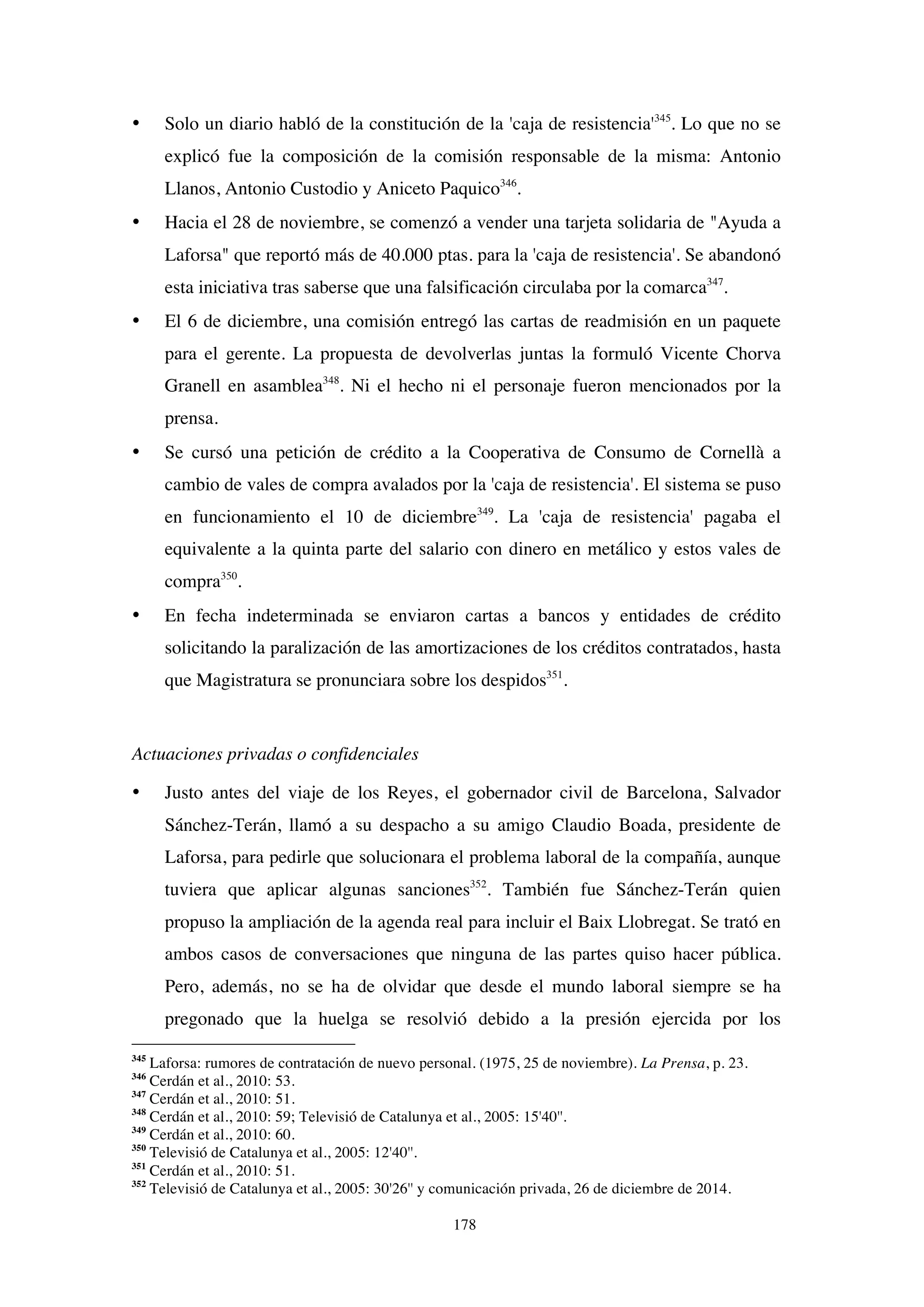 178
• Solo un diario habló de la constitución de la 'caja de resistencia'345
. Lo que no se
explicó fue la composición de la comisión responsable de la misma: Antonio
Llanos, Antonio Custodio y Aniceto Paquico346
.
• Hacia el 28 de noviembre, se comenzó a vender una tarjeta solidaria de "Ayuda a
Laforsa" que reportó más de 40.000 ptas. para la 'caja de resistencia'. Se abandonó
esta iniciativa tras saberse que una falsificación circulaba por la comarca347
.
• El 6 de diciembre, una comisión entregó las cartas de readmisión en un paquete
para el gerente. La propuesta de devolverlas juntas la formuló Vicente Chorva
Granell en asamblea348
. Ni el hecho ni el personaje fueron mencionados por la
prensa.
• Se cursó una petición de crédito a la Cooperativa de Consumo de Cornellà a
cambio de vales de compra avalados por la 'caja de resistencia'. El sistema se puso
en funcionamiento el 10 de diciembre349
. La 'caja de resistencia' pagaba el
equivalente a la quinta parte del salario con dinero en metálico y estos vales de
compra350
.
• En fecha indeterminada se enviaron cartas a bancos y entidades de crédito
solicitando la paralización de las amortizaciones de los créditos contratados, hasta
que Magistratura se pronunciara sobre los despidos351
.
Actuaciones privadas o confidenciales
• Justo antes del viaje de los Reyes, el gobernador civil de Barcelona, Salvador
Sánchez-Terán, llamó a su despacho a su amigo Claudio Boada, presidente de
Laforsa, para pedirle que solucionara el problema laboral de la compañía, aunque
tuviera que aplicar algunas sanciones352
. También fue Sánchez-Terán quien
propuso la ampliación de la agenda real para incluir el Baix Llobregat. Se trató en
ambos casos de conversaciones que ninguna de las partes quiso hacer pública.
Pero, además, no se ha de olvidar que desde el mundo laboral siempre se ha
pregonado que la huelga se resolvió debido a la presión ejercida por los
345
Laforsa: rumores de contratación de nuevo personal. (1975, 25 de noviembre). La Prensa, p. 23.
346
Cerdán et al., 2010: 53.
347
Cerdán et al., 2010: 51.
348
Cerdán et al., 2010: 59; Televisió de Catalunya et al., 2005: 15'40''.
349
Cerdán et al., 2010: 60.
350
Televisió de Catalunya et al., 2005: 12'40''.
351
Cerdán et al., 2010: 51.
352
Televisió de Catalunya et al., 2005: 30'26'' y comunicación privada, 26 de diciembre de 2014.
 
