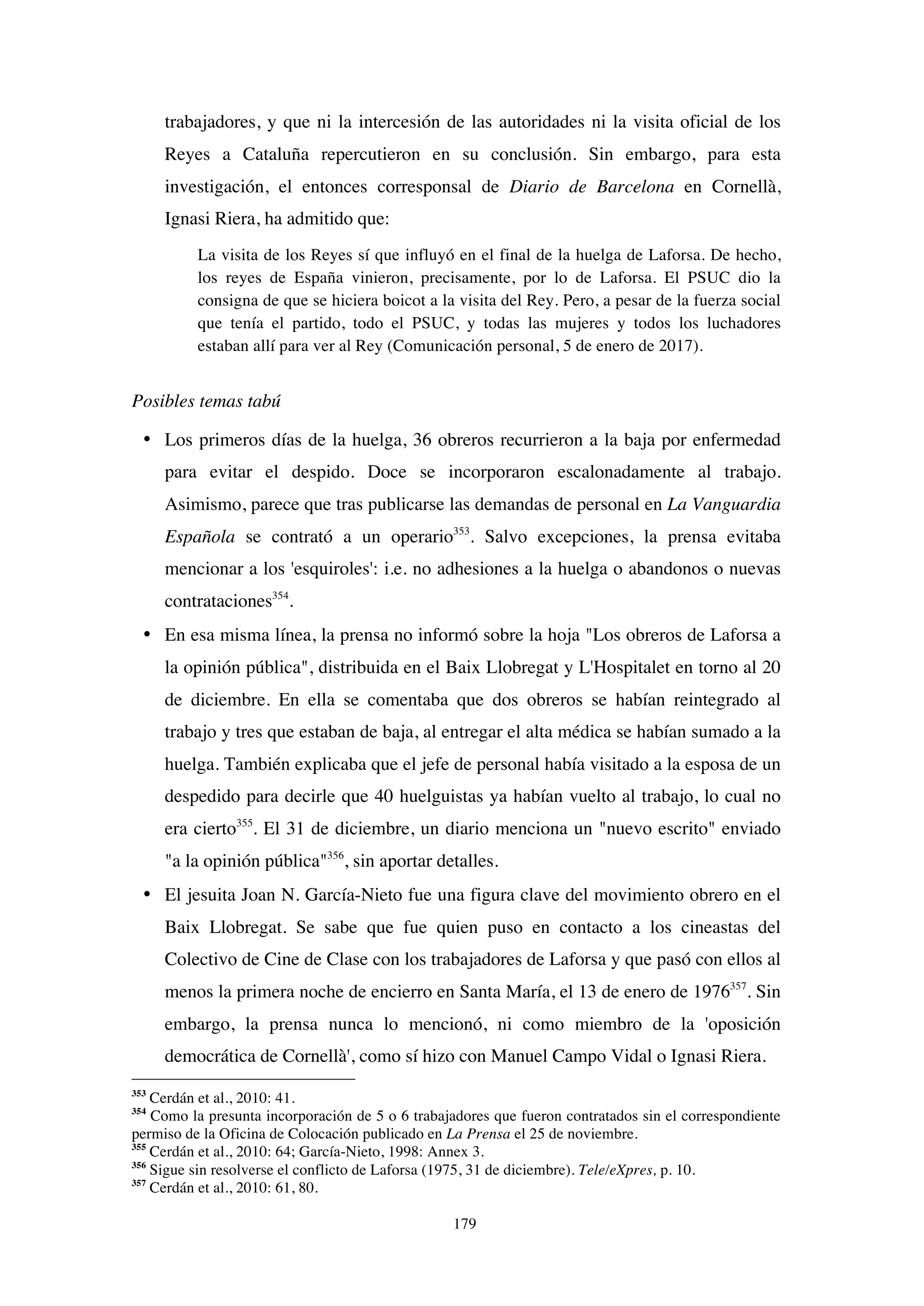 179
trabajadores, y que ni la intercesión de las autoridades ni la visita oficial de los
Reyes a Cataluña repercutieron en su conclusión. Sin embargo, para esta
investigación, el entonces corresponsal de Diario de Barcelona en Cornellà,
Ignasi Riera, ha admitido que:
La visita de los Reyes sí que influyó en el final de la huelga de Laforsa. De hecho,
los reyes de España vinieron, precisamente, por lo de Laforsa. El PSUC dio la
consigna de que se hiciera boicot a la visita del Rey. Pero, a pesar de la fuerza social
que tenía el partido, todo el PSUC, y todas las mujeres y todos los luchadores
estaban allí para ver al Rey (Comunicación personal, 5 de enero de 2017).
Posibles temas tabú
• Los primeros días de la huelga, 36 obreros recurrieron a la baja por enfermedad
para evitar el despido. Doce se incorporaron escalonadamente al trabajo.
Asimismo, parece que tras publicarse las demandas de personal en La Vanguardia
Española se contrató a un operario353
. Salvo excepciones, la prensa evitaba
mencionar a los 'esquiroles': i.e. no adhesiones a la huelga o abandonos o nuevas
contrataciones354
.
• En esa misma línea, la prensa no informó sobre la hoja "Los obreros de Laforsa a
la opinión pública", distribuida en el Baix Llobregat y L'Hospitalet en torno al 20
de diciembre. En ella se comentaba que dos obreros se habían reintegrado al
trabajo y tres que estaban de baja, al entregar el alta médica se habían sumado a la
huelga. También explicaba que el jefe de personal había visitado a la esposa de un
despedido para decirle que 40 huelguistas ya habían vuelto al trabajo, lo cual no
era cierto355
. El 31 de diciembre, un diario menciona un "nuevo escrito" enviado
"a la opinión pública"356
, sin aportar detalles.
• El jesuita Joan N. García-Nieto fue una figura clave del movimiento obrero en el
Baix Llobregat. Se sabe que fue quien puso en contacto a los cineastas del
Colectivo de Cine de Clase con los trabajadores de Laforsa y que pasó con ellos al
menos la primera noche de encierro en Santa María, el 13 de enero de 1976357
. Sin
embargo, la prensa nunca lo mencionó, ni como miembro de la 'oposición
democrática de Cornellà', como sí hizo con Manuel Campo Vidal o Ignasi Riera.
353
Cerdán et al., 2010: 41.
354
Como la presunta incorporación de 5 o 6 trabajadores que fueron contratados sin el correspondiente
permiso de la Oficina de Colocación publicado en La Prensa el 25 de noviembre.
355
Cerdán et al., 2010: 64; García-Nieto, 1998: Annex 3.
356
Sigue sin resolverse el conflicto de Laforsa (1975, 31 de diciembre). Tele/eXpres, p. 10.
357
Cerdán et al., 2010: 61, 80.
 