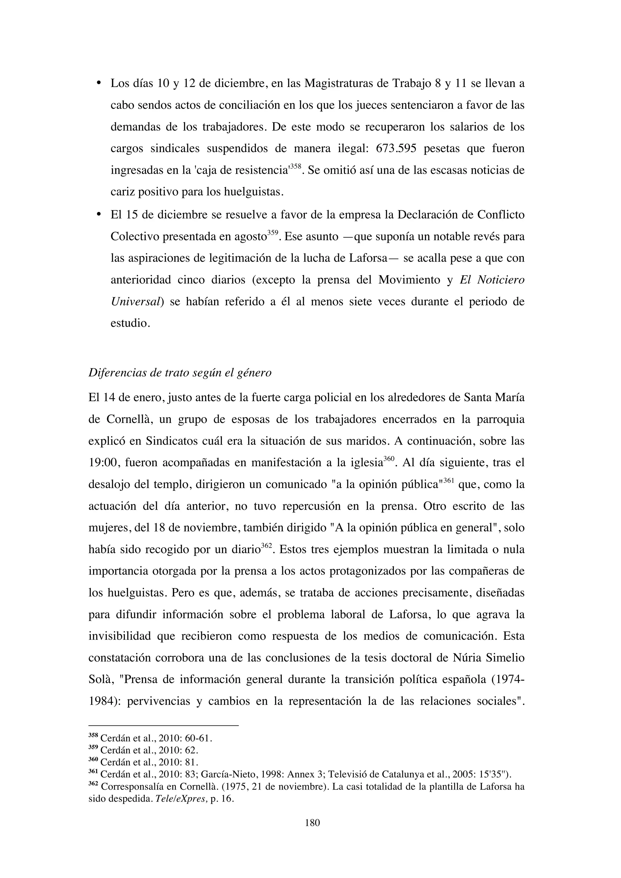 180
• Los días 10 y 12 de diciembre, en las Magistraturas de Trabajo 8 y 11 se llevan a
cabo sendos actos de conciliación en los que los jueces sentenciaron a favor de las
demandas de los trabajadores. De este modo se recuperaron los salarios de los
cargos sindicales suspendidos de manera ilegal: 673.595 pesetas que fueron
ingresadas en la 'caja de resistencia'358
. Se omitió así una de las escasas noticias de
cariz positivo para los huelguistas.
• El 15 de diciembre se resuelve a favor de la empresa la Declaración de Conflicto
Colectivo presentada en agosto359
. Ese asunto —que suponía un notable revés para
las aspiraciones de legitimación de la lucha de Laforsa— se acalla pese a que con
anterioridad cinco diarios (excepto la prensa del Movimiento y El Noticiero
Universal) se habían referido a él al menos siete veces durante el periodo de
estudio.
Diferencias de trato según el género
El 14 de enero, justo antes de la fuerte carga policial en los alrededores de Santa María
de Cornellà, un grupo de esposas de los trabajadores encerrados en la parroquia
explicó en Sindicatos cuál era la situación de sus maridos. A continuación, sobre las
19:00, fueron acompañadas en manifestación a la iglesia360
. Al día siguiente, tras el
desalojo del templo, dirigieron un comunicado "a la opinión pública"361
que, como la
actuación del día anterior, no tuvo repercusión en la prensa. Otro escrito de las
mujeres, del 18 de noviembre, también dirigido "A la opinión pública en general", solo
había sido recogido por un diario362
. Estos tres ejemplos muestran la limitada o nula
importancia otorgada por la prensa a los actos protagonizados por las compañeras de
los huelguistas. Pero es que, además, se trataba de acciones precisamente, diseñadas
para difundir información sobre el problema laboral de Laforsa, lo que agrava la
invisibilidad que recibieron como respuesta de los medios de comunicación. Esta
constatación corrobora una de las conclusiones de la tesis doctoral de Núria Simelio
Solà, "Prensa de información general durante la transición política española (1974-
1984): pervivencias y cambios en la representación la de las relaciones sociales".
358
Cerdán et al., 2010: 60-61.
359
Cerdán et al., 2010: 62.
360
Cerdán et al., 2010: 81.
361
Cerdán et al., 2010: 83; García-Nieto, 1998: Annex 3; Televisió de Catalunya et al., 2005: 15'35'').
362
Corresponsalía en Cornellà. (1975, 21 de noviembre). La casi totalidad de la plantilla de Laforsa ha
sido despedida. Tele/eXpres, p. 16.
 
