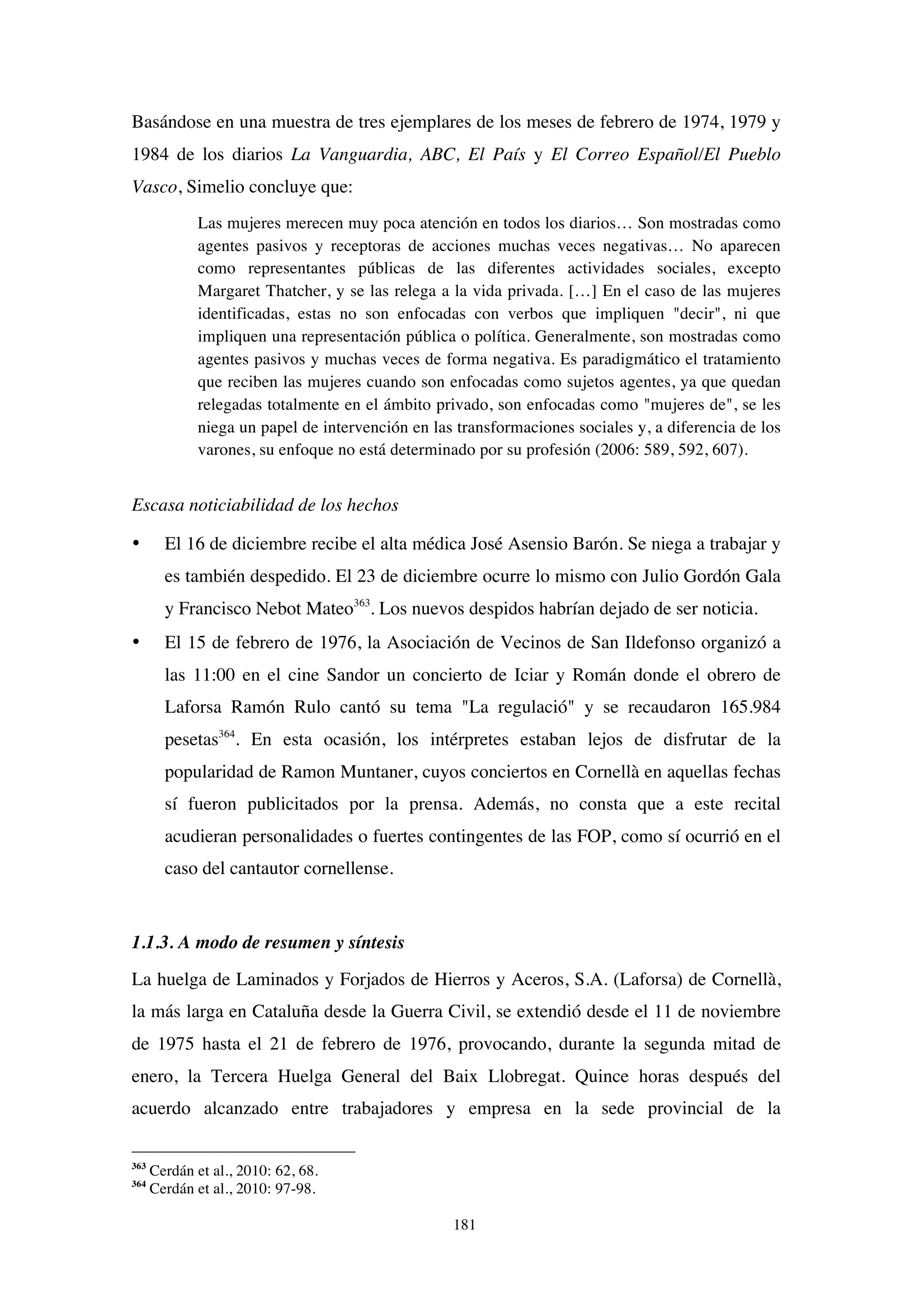 181
Basándose en una muestra de tres ejemplares de los meses de febrero de 1974, 1979 y
1984 de los diarios La Vanguardia, ABC, El País y El Correo Español/El Pueblo
Vasco, Simelio concluye que:
Las mujeres merecen muy poca atención en todos los diarios… Son mostradas como
agentes pasivos y receptoras de acciones muchas veces negativas… No aparecen
como representantes públicas de las diferentes actividades sociales, excepto
Margaret Thatcher, y se las relega a la vida privada. […] En el caso de las mujeres
identificadas, estas no son enfocadas con verbos que impliquen "decir", ni que
impliquen una representación pública o política. Generalmente, son mostradas como
agentes pasivos y muchas veces de forma negativa. Es paradigmático el tratamiento
que reciben las mujeres cuando son enfocadas como sujetos agentes, ya que quedan
relegadas totalmente en el ámbito privado, son enfocadas como "mujeres de", se les
niega un papel de intervención en las transformaciones sociales y, a diferencia de los
varones, su enfoque no está determinado por su profesión (2006: 589, 592, 607).
Escasa noticiabilidad de los hechos
• El 16 de diciembre recibe el alta médica José Asensio Barón. Se niega a trabajar y
es también despedido. El 23 de diciembre ocurre lo mismo con Julio Gordón Gala
y Francisco Nebot Mateo363
. Los nuevos despidos habrían dejado de ser noticia.
• El 15 de febrero de 1976, la Asociación de Vecinos de San Ildefonso organizó a
las 11:00 en el cine Sandor un concierto de Iciar y Román donde el obrero de
Laforsa Ramón Rulo cantó su tema "La regulació" y se recaudaron 165.984
pesetas364
. En esta ocasión, los intérpretes estaban lejos de disfrutar de la
popularidad de Ramon Muntaner, cuyos conciertos en Cornellà en aquellas fechas
sí fueron publicitados por la prensa. Además, no consta que a este recital
acudieran personalidades o fuertes contingentes de las FOP, como sí ocurrió en el
caso del cantautor cornellense.
1.1.3. A modo de resumen y síntesis
La huelga de Laminados y Forjados de Hierros y Aceros, S.A. (Laforsa) de Cornellà,
la más larga en Cataluña desde la Guerra Civil, se extendió desde el 11 de noviembre
de 1975 hasta el 21 de febrero de 1976, provocando, durante la segunda mitad de
enero, la Tercera Huelga General del Baix Llobregat. Quince horas después del
acuerdo alcanzado entre trabajadores y empresa en la sede provincial de la
363
Cerdán et al., 2010: 62, 68.
364
Cerdán et al., 2010: 97-98.
 