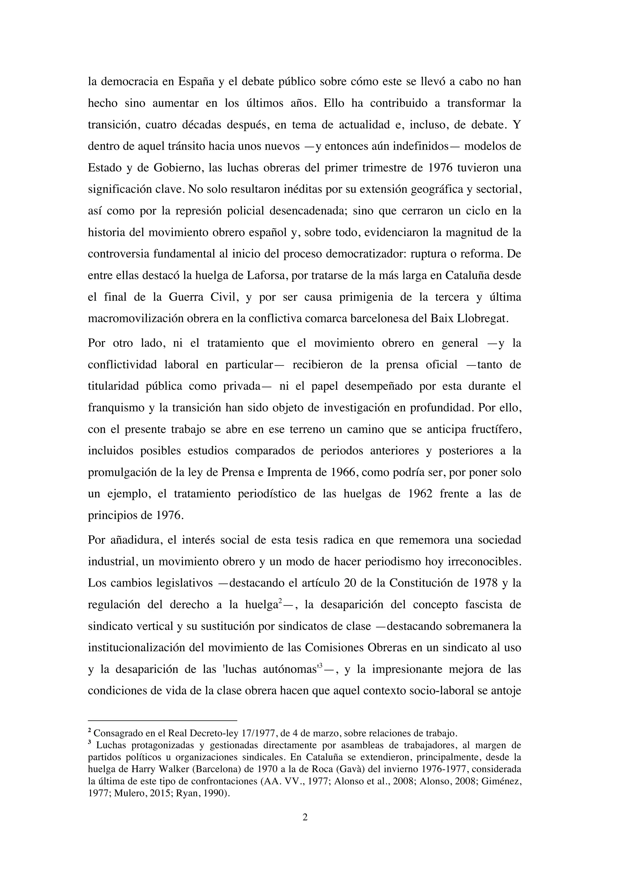 2
la democracia en España y el debate público sobre cómo este se llevó a cabo no han
hecho sino aumentar en los últimos años. Ello ha contribuido a transformar la
transición, cuatro décadas después, en tema de actualidad e, incluso, de debate. Y
dentro de aquel tránsito hacia unos nuevos —y entonces aún indefinidos— modelos de
Estado y de Gobierno, las luchas obreras del primer trimestre de 1976 tuvieron una
significación clave. No solo resultaron inéditas por su extensión geográfica y sectorial,
así como por la represión policial desencadenada; sino que cerraron un ciclo en la
historia del movimiento obrero español y, sobre todo, evidenciaron la magnitud de la
controversia fundamental al inicio del proceso democratizador: ruptura o reforma. De
entre ellas destacó la huelga de Laforsa, por tratarse de la más larga en Cataluña desde
el final de la Guerra Civil, y por ser causa primigenia de la tercera y última
macromovilización obrera en la conflictiva comarca barcelonesa del Baix Llobregat.
Por otro lado, ni el tratamiento que el movimiento obrero en general —y la
conflictividad laboral en particular— recibieron de la prensa oficial —tanto de
titularidad pública como privada— ni el papel desempeñado por esta durante el
franquismo y la transición han sido objeto de investigación en profundidad. Por ello,
con el presente trabajo se abre en ese terreno un camino que se anticipa fructífero,
incluidos posibles estudios comparados de periodos anteriores y posteriores a la
promulgación de la ley de Prensa e Imprenta de 1966, como podría ser, por poner solo
un ejemplo, el tratamiento periodístico de las huelgas de 1962 frente a las de
principios de 1976.
Por añadidura, el interés social de esta tesis radica en que rememora una sociedad
industrial, un movimiento obrero y un modo de hacer periodismo hoy irreconocibles.
Los cambios legislativos —destacando el artículo 20 de la Constitución de 1978 y la
regulación del derecho a la huelga2
—, la desaparición del concepto fascista de
sindicato vertical y su sustitución por sindicatos de clase —destacando sobremanera la
institucionalización del movimiento de las Comisiones Obreras en un sindicato al uso
y la desaparición de las 'luchas autónomas'3
—, y la impresionante mejora de las
condiciones de vida de la clase obrera hacen que aquel contexto socio-laboral se antoje
2
Consagrado en el Real Decreto-ley 17/1977, de 4 de marzo, sobre relaciones de trabajo.
3
Luchas protagonizadas y gestionadas directamente por asambleas de trabajadores, al margen de
partidos políticos u organizaciones sindicales. En Cataluña se extendieron, principalmente, desde la
huelga de Harry Walker (Barcelona) de 1970 a la de Roca (Gavà) del invierno 1976-1977, considerada
la última de este tipo de confrontaciones (AA. VV., 1977; Alonso et al., 2008; Alonso, 2008; Giménez,
1977; Mulero, 2015; Ryan, 1990).
 