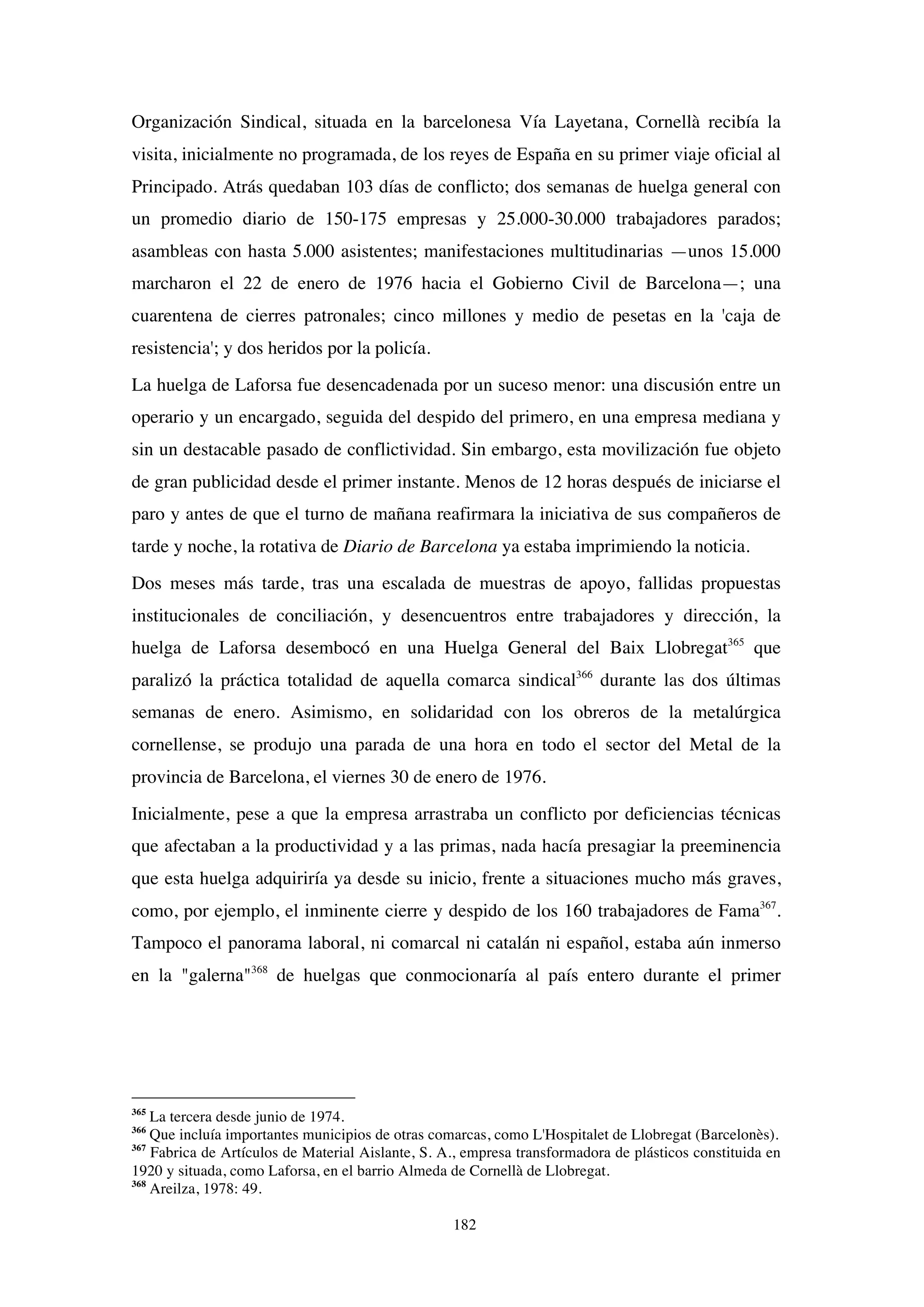 182
Organización Sindical, situada en la barcelonesa Vía Layetana, Cornellà recibía la
visita, inicialmente no programada, de los reyes de España en su primer viaje oficial al
Principado. Atrás quedaban 103 días de conflicto; dos semanas de huelga general con
un promedio diario de 150-175 empresas y 25.000-30.000 trabajadores parados;
asambleas con hasta 5.000 asistentes; manifestaciones multitudinarias —unos 15.000
marcharon el 22 de enero de 1976 hacia el Gobierno Civil de Barcelona—; una
cuarentena de cierres patronales; cinco millones y medio de pesetas en la 'caja de
resistencia'; y dos heridos por la policía.
La huelga de Laforsa fue desencadenada por un suceso menor: una discusión entre un
operario y un encargado, seguida del despido del primero, en una empresa mediana y
sin un destacable pasado de conflictividad. Sin embargo, esta movilización fue objeto
de gran publicidad desde el primer instante. Menos de 12 horas después de iniciarse el
paro y antes de que el turno de mañana reafirmara la iniciativa de sus compañeros de
tarde y noche, la rotativa de Diario de Barcelona ya estaba imprimiendo la noticia.
Dos meses más tarde, tras una escalada de muestras de apoyo, fallidas propuestas
institucionales de conciliación, y desencuentros entre trabajadores y dirección, la
huelga de Laforsa desembocó en una Huelga General del Baix Llobregat365
que
paralizó la práctica totalidad de aquella comarca sindical366
durante las dos últimas
semanas de enero. Asimismo, en solidaridad con los obreros de la metalúrgica
cornellense, se produjo una parada de una hora en todo el sector del Metal de la
provincia de Barcelona, el viernes 30 de enero de 1976.
Inicialmente, pese a que la empresa arrastraba un conflicto por deficiencias técnicas
que afectaban a la productividad y a las primas, nada hacía presagiar la preeminencia
que esta huelga adquiriría ya desde su inicio, frente a situaciones mucho más graves,
como, por ejemplo, el inminente cierre y despido de los 160 trabajadores de Fama367
.
Tampoco el panorama laboral, ni comarcal ni catalán ni español, estaba aún inmerso
en la "galerna"368
de huelgas que conmocionaría al país entero durante el primer
365
La tercera desde junio de 1974.
366
Que incluía importantes municipios de otras comarcas, como L'Hospitalet de Llobregat (Barcelonès).
367
Fabrica de Artículos de Material Aislante, S. A., empresa transformadora de plásticos constituida en
1920 y situada, como Laforsa, en el barrio Almeda de Cornellà de Llobregat.
368
Areilza, 1978: 49.
 