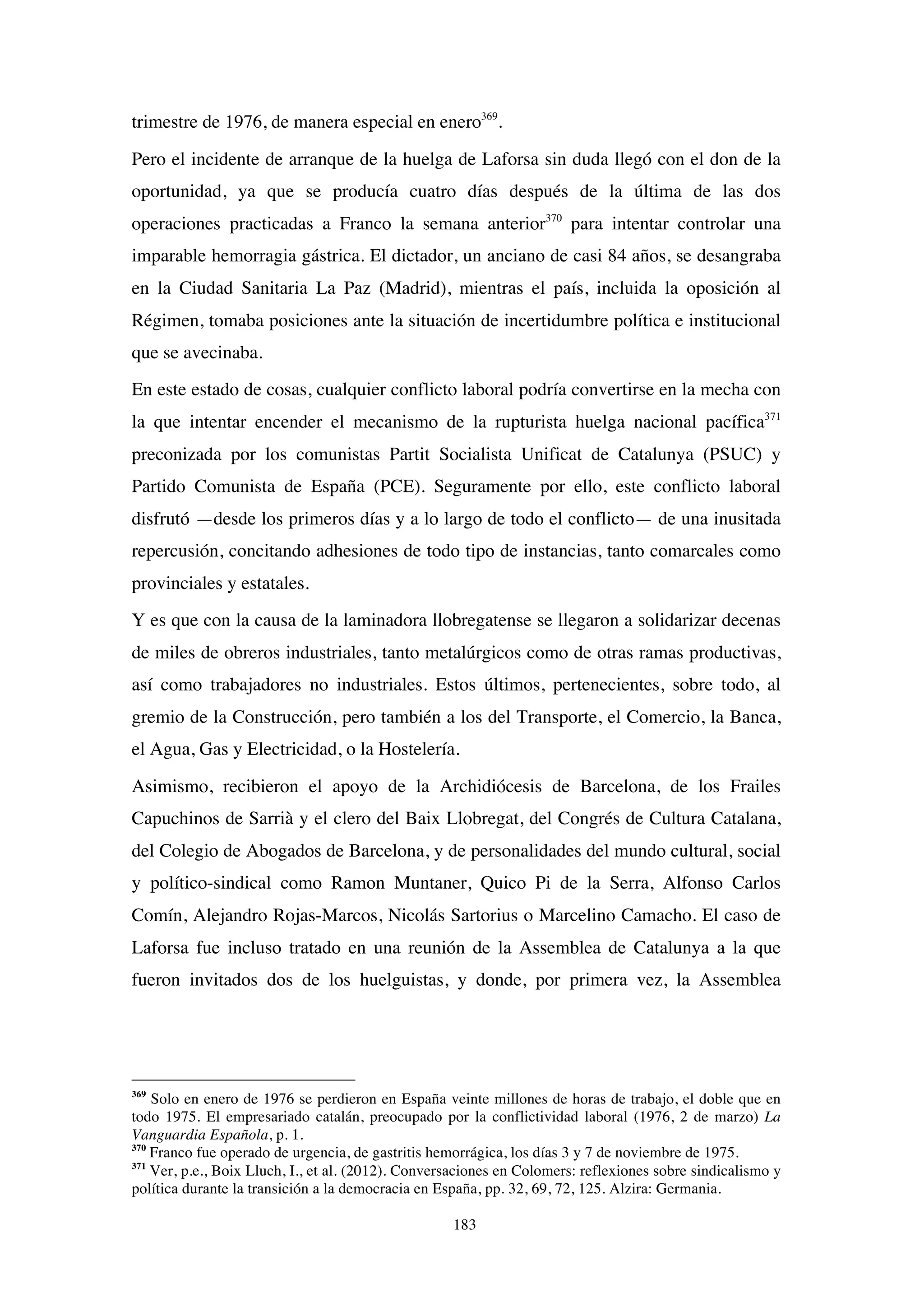 183
trimestre de 1976, de manera especial en enero369
.
Pero el incidente de arranque de la huelga de Laforsa sin duda llegó con el don de la
oportunidad, ya que se producía cuatro días después de la última de las dos
operaciones practicadas a Franco la semana anterior370
para intentar controlar una
imparable hemorragia gástrica. El dictador, un anciano de casi 84 años, se desangraba
en la Ciudad Sanitaria La Paz (Madrid), mientras el país, incluida la oposición al
Régimen, tomaba posiciones ante la situación de incertidumbre política e institucional
que se avecinaba.
En este estado de cosas, cualquier conflicto laboral podría convertirse en la mecha con
la que intentar encender el mecanismo de la rupturista huelga nacional pacífica371
preconizada por los comunistas Partit Socialista Unificat de Catalunya (PSUC) y
Partido Comunista de España (PCE). Seguramente por ello, este conflicto laboral
disfrutó —desde los primeros días y a lo largo de todo el conflicto— de una inusitada
repercusión, concitando adhesiones de todo tipo de instancias, tanto comarcales como
provinciales y estatales.
Y es que con la causa de la laminadora llobregatense se llegaron a solidarizar decenas
de miles de obreros industriales, tanto metalúrgicos como de otras ramas productivas,
así como trabajadores no industriales. Estos últimos, pertenecientes, sobre todo, al
gremio de la Construcción, pero también a los del Transporte, el Comercio, la Banca,
el Agua, Gas y Electricidad, o la Hostelería.
Asimismo, recibieron el apoyo de la Archidiócesis de Barcelona, de los Frailes
Capuchinos de Sarrià y el clero del Baix Llobregat, del Congrés de Cultura Catalana,
del Colegio de Abogados de Barcelona, y de personalidades del mundo cultural, social
y político-sindical como Ramon Muntaner, Quico Pi de la Serra, Alfonso Carlos
Comín, Alejandro Rojas-Marcos, Nicolás Sartorius o Marcelino Camacho. El caso de
Laforsa fue incluso tratado en una reunión de la Assemblea de Catalunya a la que
fueron invitados dos de los huelguistas, y donde, por primera vez, la Assemblea
369
Solo en enero de 1976 se perdieron en España veinte millones de horas de trabajo, el doble que en
todo 1975. El empresariado catalán, preocupado por la conflictividad laboral (1976, 2 de marzo) La
Vanguardia Española, p. 1.
370
Franco fue operado de urgencia, de gastritis hemorrágica, los días 3 y 7 de noviembre de 1975.
371
Ver, p.e., Boix Lluch, I., et al. (2012). Conversaciones en Colomers: reflexiones sobre sindicalismo y
política durante la transición a la democracia en España, pp. 32, 69, 72, 125. Alzira: Germania.
 