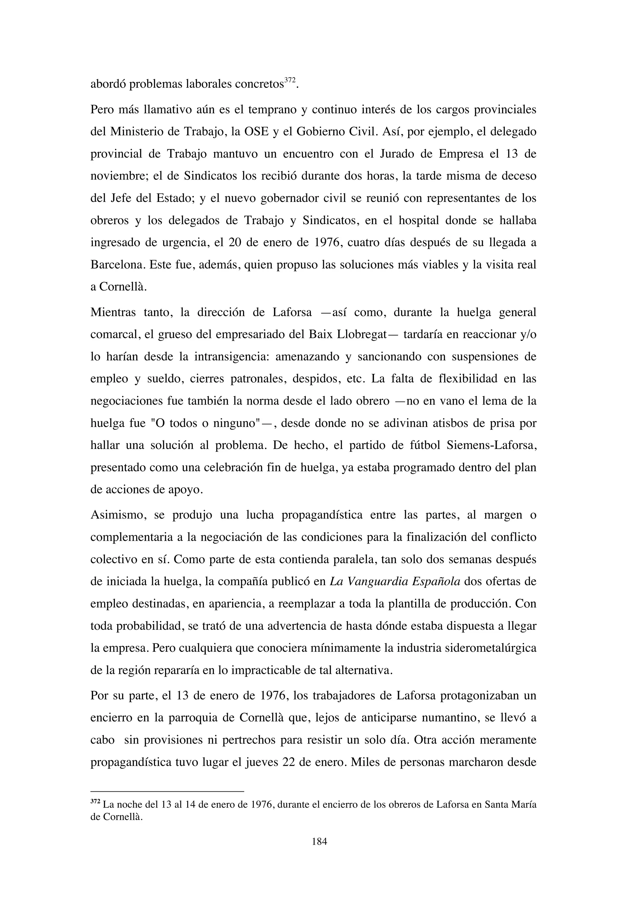 184
abordó problemas laborales concretos372
.
Pero más llamativo aún es el temprano y continuo interés de los cargos provinciales
del Ministerio de Trabajo, la OSE y el Gobierno Civil. Así, por ejemplo, el delegado
provincial de Trabajo mantuvo un encuentro con el Jurado de Empresa el 13 de
noviembre; el de Sindicatos los recibió durante dos horas, la tarde misma de deceso
del Jefe del Estado; y el nuevo gobernador civil se reunió con representantes de los
obreros y los delegados de Trabajo y Sindicatos, en el hospital donde se hallaba
ingresado de urgencia, el 20 de enero de 1976, cuatro días después de su llegada a
Barcelona. Este fue, además, quien propuso las soluciones más viables y la visita real
a Cornellà.
Mientras tanto, la dirección de Laforsa —así como, durante la huelga general
comarcal, el grueso del empresariado del Baix Llobregat— tardaría en reaccionar y/o
lo harían desde la intransigencia: amenazando y sancionando con suspensiones de
empleo y sueldo, cierres patronales, despidos, etc. La falta de flexibilidad en las
negociaciones fue también la norma desde el lado obrero —no en vano el lema de la
huelga fue "O todos o ninguno"—, desde donde no se adivinan atisbos de prisa por
hallar una solución al problema. De hecho, el partido de fútbol Siemens-Laforsa,
presentado como una celebración fin de huelga, ya estaba programado dentro del plan
de acciones de apoyo.
Asimismo, se produjo una lucha propagandística entre las partes, al margen o
complementaria a la negociación de las condiciones para la finalización del conflicto
colectivo en sí. Como parte de esta contienda paralela, tan solo dos semanas después
de iniciada la huelga, la compañía publicó en La Vanguardia Española dos ofertas de
empleo destinadas, en apariencia, a reemplazar a toda la plantilla de producción. Con
toda probabilidad, se trató de una advertencia de hasta dónde estaba dispuesta a llegar
la empresa. Pero cualquiera que conociera mínimamente la industria siderometalúrgica
de la región repararía en lo impracticable de tal alternativa.
Por su parte, el 13 de enero de 1976, los trabajadores de Laforsa protagonizaban un
encierro en la parroquia de Cornellà que, lejos de anticiparse numantino, se llevó a
cabo sin provisiones ni pertrechos para resistir un solo día. Otra acción meramente
propagandística tuvo lugar el jueves 22 de enero. Miles de personas marcharon desde
372
La noche del 13 al 14 de enero de 1976, durante el encierro de los obreros de Laforsa en Santa María
de Cornellà.
 