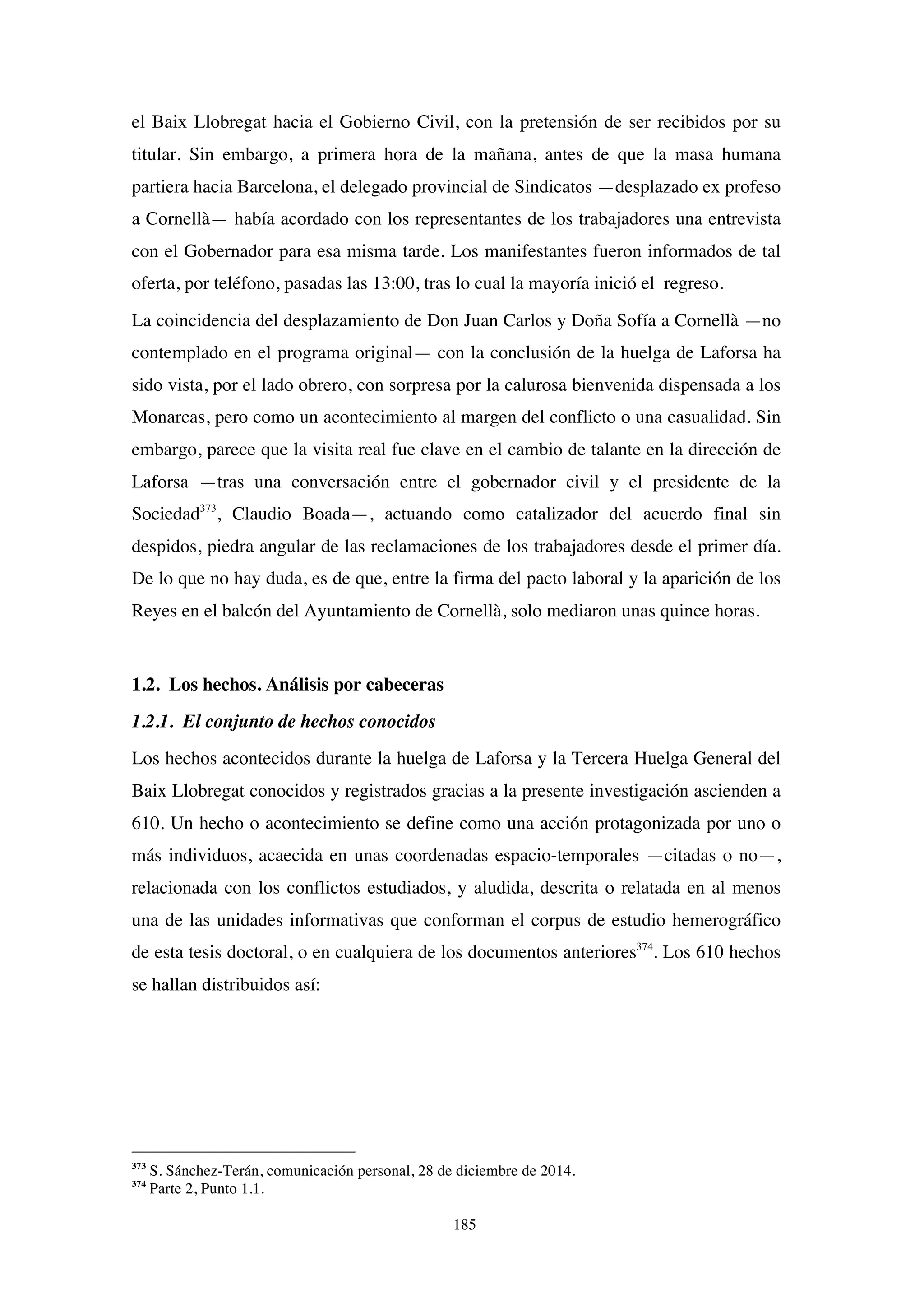 185
el Baix Llobregat hacia el Gobierno Civil, con la pretensión de ser recibidos por su
titular. Sin embargo, a primera hora de la mañana, antes de que la masa humana
partiera hacia Barcelona, el delegado provincial de Sindicatos —desplazado ex profeso
a Cornellà— había acordado con los representantes de los trabajadores una entrevista
con el Gobernador para esa misma tarde. Los manifestantes fueron informados de tal
oferta, por teléfono, pasadas las 13:00, tras lo cual la mayoría inició el regreso.
La coincidencia del desplazamiento de Don Juan Carlos y Doña Sofía a Cornellà —no
contemplado en el programa original— con la conclusión de la huelga de Laforsa ha
sido vista, por el lado obrero, con sorpresa por la calurosa bienvenida dispensada a los
Monarcas, pero como un acontecimiento al margen del conflicto o una casualidad. Sin
embargo, parece que la visita real fue clave en el cambio de talante en la dirección de
Laforsa —tras una conversación entre el gobernador civil y el presidente de la
Sociedad373
, Claudio Boada—, actuando como catalizador del acuerdo final sin
despidos, piedra angular de las reclamaciones de los trabajadores desde el primer día.
De lo que no hay duda, es de que, entre la firma del pacto laboral y la aparición de los
Reyes en el balcón del Ayuntamiento de Cornellà, solo mediaron unas quince horas.
1.2. Los hechos. Análisis por cabeceras
1.2.1. El conjunto de hechos conocidos
Los hechos acontecidos durante la huelga de Laforsa y la Tercera Huelga General del
Baix Llobregat conocidos y registrados gracias a la presente investigación ascienden a
610. Un hecho o acontecimiento se define como una acción protagonizada por uno o
más individuos, acaecida en unas coordenadas espacio-temporales —citadas o no—,
relacionada con los conflictos estudiados, y aludida, descrita o relatada en al menos
una de las unidades informativas que conforman el corpus de estudio hemerográfico
de esta tesis doctoral, o en cualquiera de los documentos anteriores374
. Los 610 hechos
se hallan distribuidos así:
373
S. Sánchez-Terán, comunicación personal, 28 de diciembre de 2014.
374
Parte 2, Punto 1.1.
 