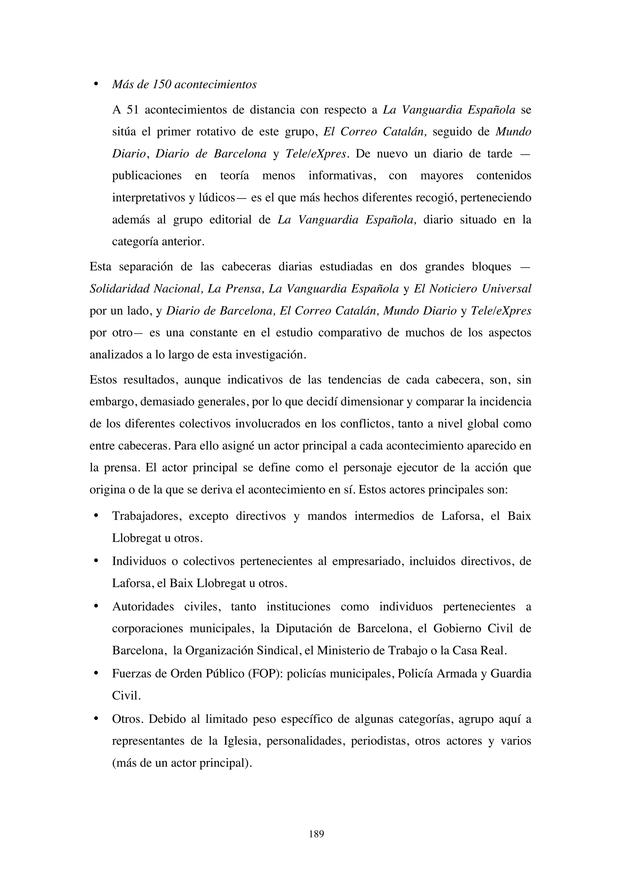 189
• Más de 150 acontecimientos
A 51 acontecimientos de distancia con respecto a La Vanguardia Española se
sitúa el primer rotativo de este grupo, El Correo Catalán, seguido de Mundo
Diario, Diario de Barcelona y Tele/eXpres. De nuevo un diario de tarde —
publicaciones en teoría menos informativas, con mayores contenidos
interpretativos y lúdicos— es el que más hechos diferentes recogió, perteneciendo
además al grupo editorial de La Vanguardia Española, diario situado en la
categoría anterior.
Esta separación de las cabeceras diarias estudiadas en dos grandes bloques —
Solidaridad Nacional, La Prensa, La Vanguardia Española y El Noticiero Universal
por un lado, y Diario de Barcelona, El Correo Catalán, Mundo Diario y Tele/eXpres
por otro— es una constante en el estudio comparativo de muchos de los aspectos
analizados a lo largo de esta investigación.
Estos resultados, aunque indicativos de las tendencias de cada cabecera, son, sin
embargo, demasiado generales, por lo que decidí dimensionar y comparar la incidencia
de los diferentes colectivos involucrados en los conflictos, tanto a nivel global como
entre cabeceras. Para ello asigné un actor principal a cada acontecimiento aparecido en
la prensa. El actor principal se define como el personaje ejecutor de la acción que
origina o de la que se deriva el acontecimiento en sí. Estos actores principales son:
• Trabajadores, excepto directivos y mandos intermedios de Laforsa, el Baix
Llobregat u otros.
• Individuos o colectivos pertenecientes al empresariado, incluidos directivos, de
Laforsa, el Baix Llobregat u otros.
• Autoridades civiles, tanto instituciones como individuos pertenecientes a
corporaciones municipales, la Diputación de Barcelona, el Gobierno Civil de
Barcelona, la Organización Sindical, el Ministerio de Trabajo o la Casa Real.
• Fuerzas de Orden Público (FOP): policías municipales, Policía Armada y Guardia
Civil.
• Otros. Debido al limitado peso específico de algunas categorías, agrupo aquí a
representantes de la Iglesia, personalidades, periodistas, otros actores y varios
(más de un actor principal).
 