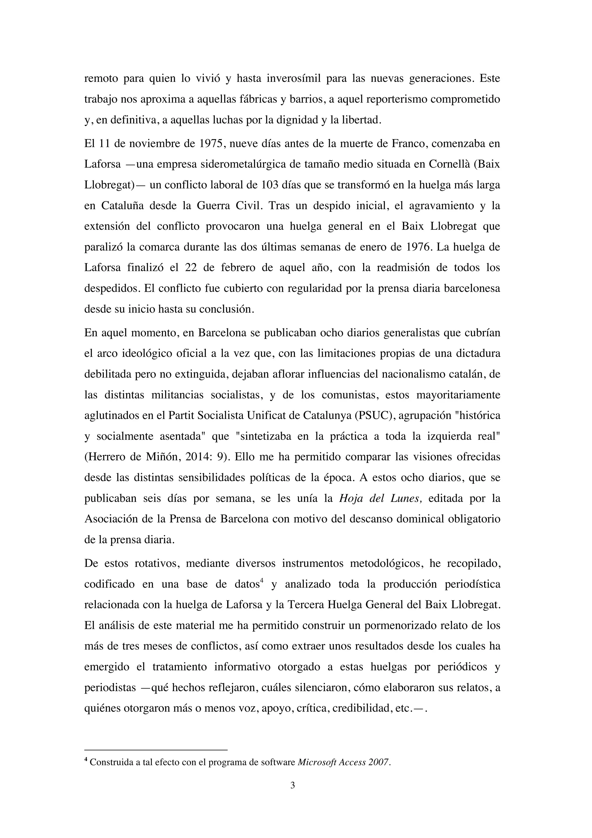 3
remoto para quien lo vivió y hasta inverosímil para las nuevas generaciones. Este
trabajo nos aproxima a aquellas fábricas y barrios, a aquel reporterismo comprometido
y, en definitiva, a aquellas luchas por la dignidad y la libertad.
El 11 de noviembre de 1975, nueve días antes de la muerte de Franco, comenzaba en
Laforsa —una empresa siderometalúrgica de tamaño medio situada en Cornellà (Baix
Llobregat)— un conflicto laboral de 103 días que se transformó en la huelga más larga
en Cataluña desde la Guerra Civil. Tras un despido inicial, el agravamiento y la
extensión del conflicto provocaron una huelga general en el Baix Llobregat que
paralizó la comarca durante las dos últimas semanas de enero de 1976. La huelga de
Laforsa finalizó el 22 de febrero de aquel año, con la readmisión de todos los
despedidos. El conflicto fue cubierto con regularidad por la prensa diaria barcelonesa
desde su inicio hasta su conclusión.
En aquel momento, en Barcelona se publicaban ocho diarios generalistas que cubrían
el arco ideológico oficial a la vez que, con las limitaciones propias de una dictadura
debilitada pero no extinguida, dejaban aflorar influencias del nacionalismo catalán, de
las distintas militancias socialistas, y de los comunistas, estos mayoritariamente
aglutinados en el Partit Socialista Unificat de Catalunya (PSUC), agrupación "histórica
y socialmente asentada" que "sintetizaba en la práctica a toda la izquierda real"
(Herrero de Miñón, 2014: 9). Ello me ha permitido comparar las visiones ofrecidas
desde las distintas sensibilidades políticas de la época. A estos ocho diarios, que se
publicaban seis días por semana, se les unía la Hoja del Lunes, editada por la
Asociación de la Prensa de Barcelona con motivo del descanso dominical obligatorio
de la prensa diaria.
De estos rotativos, mediante diversos instrumentos metodológicos, he recopilado,
codificado en una base de datos4
y analizado toda la producción periodística
relacionada con la huelga de Laforsa y la Tercera Huelga General del Baix Llobregat.
El análisis de este material me ha permitido construir un pormenorizado relato de los
más de tres meses de conflictos, así como extraer unos resultados desde los cuales ha
emergido el tratamiento informativo otorgado a estas huelgas por periódicos y
periodistas —qué hechos reflejaron, cuáles silenciaron, cómo elaboraron sus relatos, a
quiénes otorgaron más o menos voz, apoyo, crítica, credibilidad, etc.—.
4
Construida a tal efecto con el programa de software Microsoft Access 2007.
 