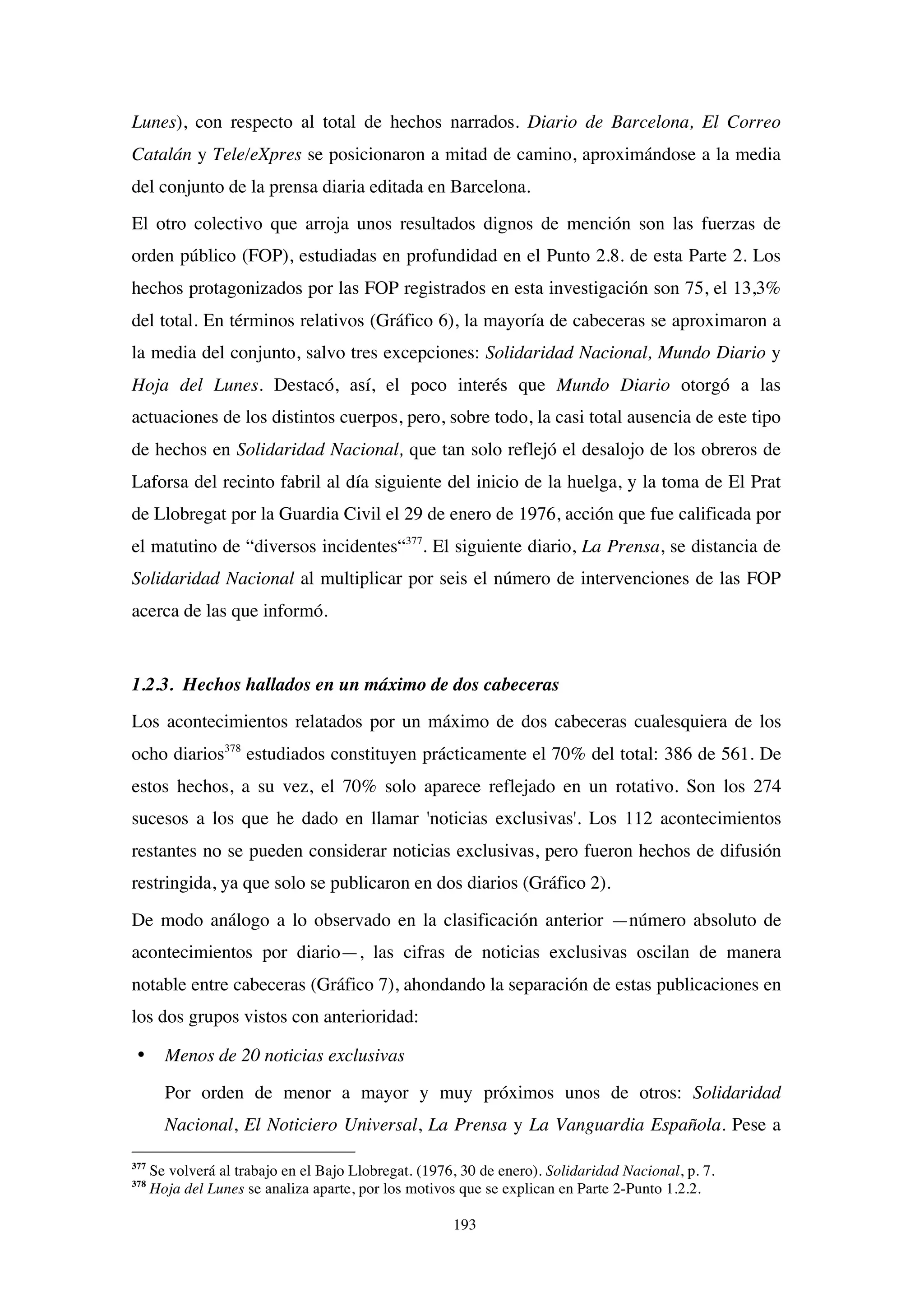 193
Lunes), con respecto al total de hechos narrados. Diario de Barcelona, El Correo
Catalán y Tele/eXpres se posicionaron a mitad de camino, aproximándose a la media
del conjunto de la prensa diaria editada en Barcelona.
El otro colectivo que arroja unos resultados dignos de mención son las fuerzas de
orden público (FOP), estudiadas en profundidad en el Punto 2.8. de esta Parte 2. Los
hechos protagonizados por las FOP registrados en esta investigación son 75, el 13,3%
del total. En términos relativos (Gráfico 6), la mayoría de cabeceras se aproximaron a
la media del conjunto, salvo tres excepciones: Solidaridad Nacional, Mundo Diario y
Hoja del Lunes. Destacó, así, el poco interés que Mundo Diario otorgó a las
actuaciones de los distintos cuerpos, pero, sobre todo, la casi total ausencia de este tipo
de hechos en Solidaridad Nacional, que tan solo reflejó el desalojo de los obreros de
Laforsa del recinto fabril al día siguiente del inicio de la huelga, y la toma de El Prat
de Llobregat por la Guardia Civil el 29 de enero de 1976, acción que fue calificada por
el matutino de “diversos incidentes“377
. El siguiente diario, La Prensa, se distancia de
Solidaridad Nacional al multiplicar por seis el número de intervenciones de las FOP
acerca de las que informó.
1.2.3. Hechos hallados en un máximo de dos cabeceras
Los acontecimientos relatados por un máximo de dos cabeceras cualesquiera de los
ocho diarios378
estudiados constituyen prácticamente el 70% del total: 386 de 561. De
estos hechos, a su vez, el 70% solo aparece reflejado en un rotativo. Son los 274
sucesos a los que he dado en llamar 'noticias exclusivas'. Los 112 acontecimientos
restantes no se pueden considerar noticias exclusivas, pero fueron hechos de difusión
restringida, ya que solo se publicaron en dos diarios (Gráfico 2).
De modo análogo a lo observado en la clasificación anterior —número absoluto de
acontecimientos por diario—, las cifras de noticias exclusivas oscilan de manera
notable entre cabeceras (Gráfico 7), ahondando la separación de estas publicaciones en
los dos grupos vistos con anterioridad:
• Menos de 20 noticias exclusivas
Por orden de menor a mayor y muy próximos unos de otros: Solidaridad
Nacional, El Noticiero Universal, La Prensa y La Vanguardia Española. Pese a
377
Se volverá al trabajo en el Bajo Llobregat. (1976, 30 de enero). Solidaridad Nacional, p. 7.
378
Hoja del Lunes se analiza aparte, por los motivos que se explican en Parte 2-Punto 1.2.2.
 