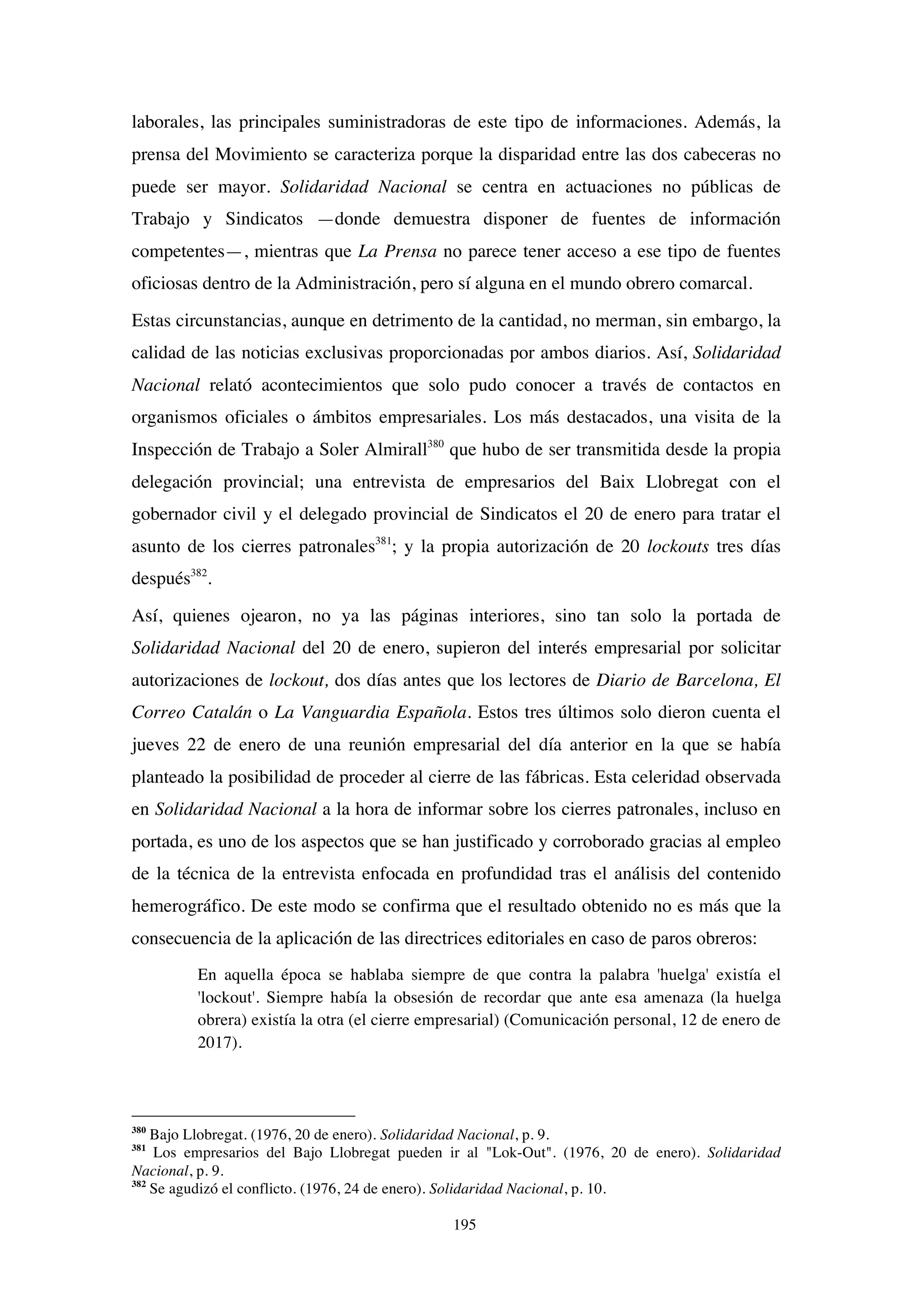 195
laborales, las principales suministradoras de este tipo de informaciones. Además, la
prensa del Movimiento se caracteriza porque la disparidad entre las dos cabeceras no
puede ser mayor. Solidaridad Nacional se centra en actuaciones no públicas de
Trabajo y Sindicatos —donde demuestra disponer de fuentes de información
competentes—, mientras que La Prensa no parece tener acceso a ese tipo de fuentes
oficiosas dentro de la Administración, pero sí alguna en el mundo obrero comarcal.
Estas circunstancias, aunque en detrimento de la cantidad, no merman, sin embargo, la
calidad de las noticias exclusivas proporcionadas por ambos diarios. Así, Solidaridad
Nacional relató acontecimientos que solo pudo conocer a través de contactos en
organismos oficiales o ámbitos empresariales. Los más destacados, una visita de la
Inspección de Trabajo a Soler Almirall380
que hubo de ser transmitida desde la propia
delegación provincial; una entrevista de empresarios del Baix Llobregat con el
gobernador civil y el delegado provincial de Sindicatos el 20 de enero para tratar el
asunto de los cierres patronales381
; y la propia autorización de 20 lockouts tres días
después382
.
Así, quienes ojearon, no ya las páginas interiores, sino tan solo la portada de
Solidaridad Nacional del 20 de enero, supieron del interés empresarial por solicitar
autorizaciones de lockout, dos días antes que los lectores de Diario de Barcelona, El
Correo Catalán o La Vanguardia Española. Estos tres últimos solo dieron cuenta el
jueves 22 de enero de una reunión empresarial del día anterior en la que se había
planteado la posibilidad de proceder al cierre de las fábricas. Esta celeridad observada
en Solidaridad Nacional a la hora de informar sobre los cierres patronales, incluso en
portada, es uno de los aspectos que se han justificado y corroborado gracias al empleo
de la técnica de la entrevista enfocada en profundidad tras el análisis del contenido
hemerográfico. De este modo se confirma que el resultado obtenido no es más que la
consecuencia de la aplicación de las directrices editoriales en caso de paros obreros:
En aquella época se hablaba siempre de que contra la palabra 'huelga' existía el
'lockout'. Siempre había la obsesión de recordar que ante esa amenaza (la huelga
obrera) existía la otra (el cierre empresarial) (Comunicación personal, 12 de enero de
2017).
380
Bajo Llobregat. (1976, 20 de enero). Solidaridad Nacional, p. 9.
381
Los empresarios del Bajo Llobregat pueden ir al "Lok-Out". (1976, 20 de enero). Solidaridad
Nacional, p. 9.
382
Se agudizó el conflicto. (1976, 24 de enero). Solidaridad Nacional, p. 10.
 