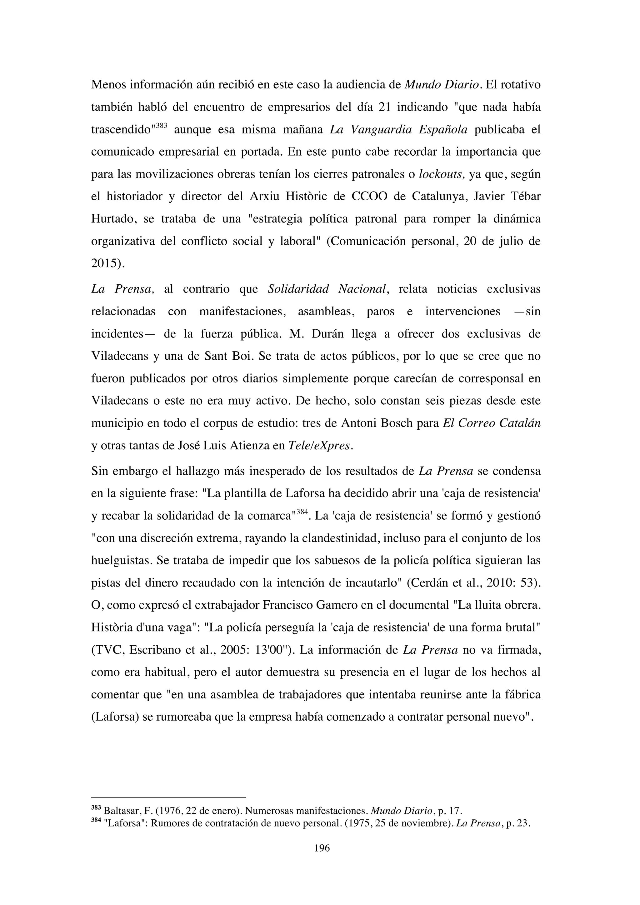 196
Menos información aún recibió en este caso la audiencia de Mundo Diario. El rotativo
también habló del encuentro de empresarios del día 21 indicando "que nada había
trascendido"383
aunque esa misma mañana La Vanguardia Española publicaba el
comunicado empresarial en portada. En este punto cabe recordar la importancia que
para las movilizaciones obreras tenían los cierres patronales o lockouts, ya que, según
el historiador y director del Arxiu Històric de CCOO de Catalunya, Javier Tébar
Hurtado, se trataba de una "estrategia política patronal para romper la dinámica
organizativa del conflicto social y laboral" (Comunicación personal, 20 de julio de
2015).
La Prensa, al contrario que Solidaridad Nacional, relata noticias exclusivas
relacionadas con manifestaciones, asambleas, paros e intervenciones —sin
incidentes— de la fuerza pública. M. Durán llega a ofrecer dos exclusivas de
Viladecans y una de Sant Boi. Se trata de actos públicos, por lo que se cree que no
fueron publicados por otros diarios simplemente porque carecían de corresponsal en
Viladecans o este no era muy activo. De hecho, solo constan seis piezas desde este
municipio en todo el corpus de estudio: tres de Antoni Bosch para El Correo Catalán
y otras tantas de José Luis Atienza en Tele/eXpres.
Sin embargo el hallazgo más inesperado de los resultados de La Prensa se condensa
en la siguiente frase: "La plantilla de Laforsa ha decidido abrir una 'caja de resistencia'
y recabar la solidaridad de la comarca"384
. La 'caja de resistencia' se formó y gestionó
"con una discreción extrema, rayando la clandestinidad, incluso para el conjunto de los
huelguistas. Se trataba de impedir que los sabuesos de la policía política siguieran las
pistas del dinero recaudado con la intención de incautarlo" (Cerdán et al., 2010: 53).
O, como expresó el extrabajador Francisco Gamero en el documental "La lluita obrera.
Història d'una vaga": "La policía perseguía la 'caja de resistencia' de una forma brutal"
(TVC, Escribano et al., 2005: 13'00''). La información de La Prensa no va firmada,
como era habitual, pero el autor demuestra su presencia en el lugar de los hechos al
comentar que "en una asamblea de trabajadores que intentaba reunirse ante la fábrica
(Laforsa) se rumoreaba que la empresa había comenzado a contratar personal nuevo".
383
Baltasar, F. (1976, 22 de enero). Numerosas manifestaciones. Mundo Diario, p. 17.
384
"Laforsa": Rumores de contratación de nuevo personal. (1975, 25 de noviembre). La Prensa, p. 23.
 