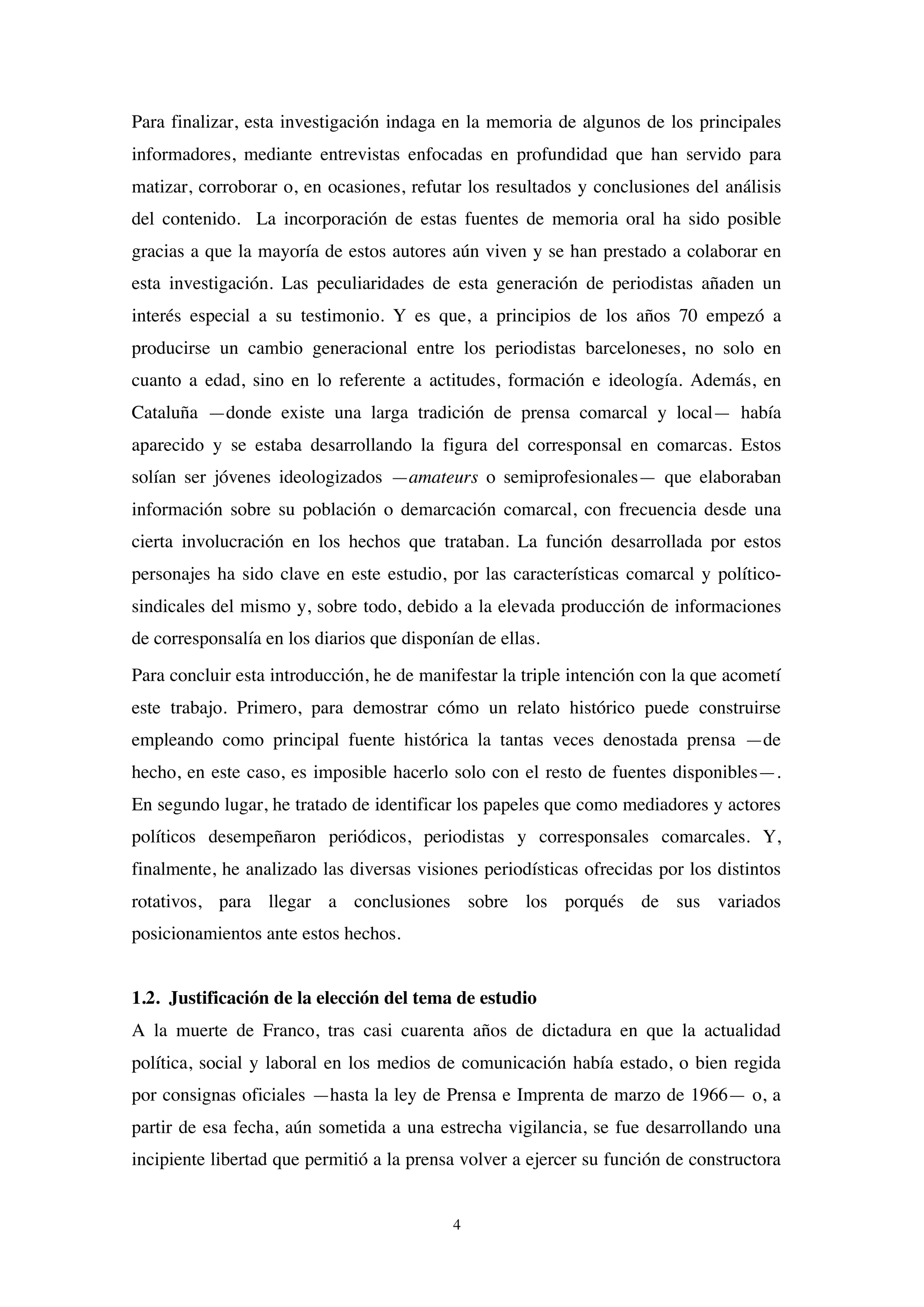 4
Para finalizar, esta investigación indaga en la memoria de algunos de los principales
informadores, mediante entrevistas enfocadas en profundidad que han servido para
matizar, corroborar o, en ocasiones, refutar los resultados y conclusiones del análisis
del contenido. La incorporación de estas fuentes de memoria oral ha sido posible
gracias a que la mayoría de estos autores aún viven y se han prestado a colaborar en
esta investigación. Las peculiaridades de esta generación de periodistas añaden un
interés especial a su testimonio. Y es que, a principios de los años 70 empezó a
producirse un cambio generacional entre los periodistas barceloneses, no solo en
cuanto a edad, sino en lo referente a actitudes, formación e ideología. Además, en
Cataluña —donde existe una larga tradición de prensa comarcal y local— había
aparecido y se estaba desarrollando la figura del corresponsal en comarcas. Estos
solían ser jóvenes ideologizados —amateurs o semiprofesionales— que elaboraban
información sobre su población o demarcación comarcal, con frecuencia desde una
cierta involucración en los hechos que trataban. La función desarrollada por estos
personajes ha sido clave en este estudio, por las características comarcal y político-
sindicales del mismo y, sobre todo, debido a la elevada producción de informaciones
de corresponsalía en los diarios que disponían de ellas.
Para concluir esta introducción, he de manifestar la triple intención con la que acometí
este trabajo. Primero, para demostrar cómo un relato histórico puede construirse
empleando como principal fuente histórica la tantas veces denostada prensa —de
hecho, en este caso, es imposible hacerlo solo con el resto de fuentes disponibles—.
En segundo lugar, he tratado de identificar los papeles que como mediadores y actores
políticos desempeñaron periódicos, periodistas y corresponsales comarcales. Y,
finalmente, he analizado las diversas visiones periodísticas ofrecidas por los distintos
rotativos, para llegar a conclusiones sobre los porqués de sus variados
posicionamientos ante estos hechos.
1.2. Justificación de la elección del tema de estudio
A la muerte de Franco, tras casi cuarenta años de dictadura en que la actualidad
política, social y laboral en los medios de comunicación había estado, o bien regida
por consignas oficiales —hasta la ley de Prensa e Imprenta de marzo de 1966— o, a
partir de esa fecha, aún sometida a una estrecha vigilancia, se fue desarrollando una
incipiente libertad que permitió a la prensa volver a ejercer su función de constructora
 
