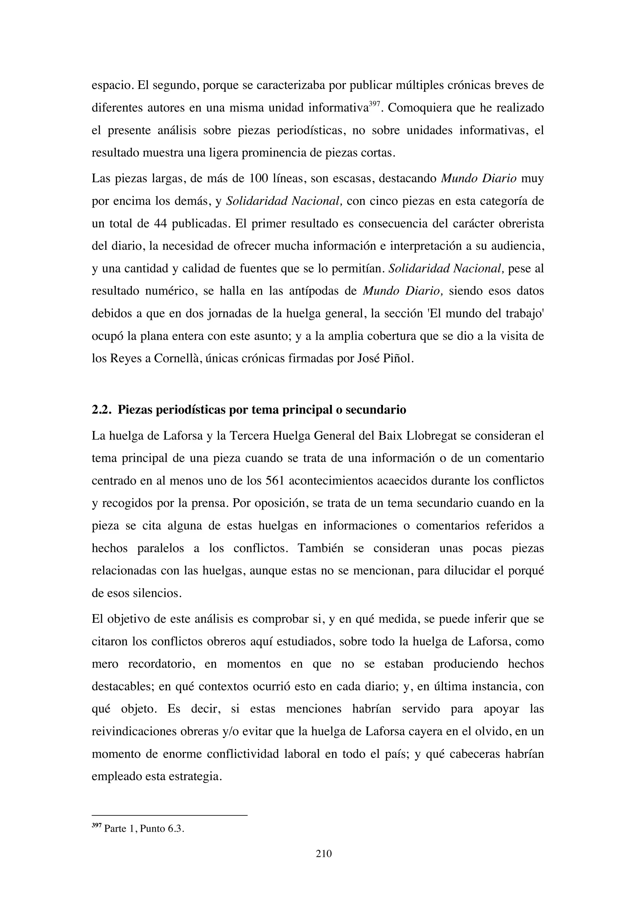 210
espacio. El segundo, porque se caracterizaba por publicar múltiples crónicas breves de
diferentes autores en una misma unidad informativa397
. Comoquiera que he realizado
el presente análisis sobre piezas periodísticas, no sobre unidades informativas, el
resultado muestra una ligera prominencia de piezas cortas.
Las piezas largas, de más de 100 líneas, son escasas, destacando Mundo Diario muy
por encima los demás, y Solidaridad Nacional, con cinco piezas en esta categoría de
un total de 44 publicadas. El primer resultado es consecuencia del carácter obrerista
del diario, la necesidad de ofrecer mucha información e interpretación a su audiencia,
y una cantidad y calidad de fuentes que se lo permitían. Solidaridad Nacional, pese al
resultado numérico, se halla en las antípodas de Mundo Diario, siendo esos datos
debidos a que en dos jornadas de la huelga general, la sección 'El mundo del trabajo'
ocupó la plana entera con este asunto; y a la amplia cobertura que se dio a la visita de
los Reyes a Cornellà, únicas crónicas firmadas por José Piñol.
2.2. Piezas periodísticas por tema principal o secundario
La huelga de Laforsa y la Tercera Huelga General del Baix Llobregat se consideran el
tema principal de una pieza cuando se trata de una información o de un comentario
centrado en al menos uno de los 561 acontecimientos acaecidos durante los conflictos
y recogidos por la prensa. Por oposición, se trata de un tema secundario cuando en la
pieza se cita alguna de estas huelgas en informaciones o comentarios referidos a
hechos paralelos a los conflictos. También se consideran unas pocas piezas
relacionadas con las huelgas, aunque estas no se mencionan, para dilucidar el porqué
de esos silencios.
El objetivo de este análisis es comprobar si, y en qué medida, se puede inferir que se
citaron los conflictos obreros aquí estudiados, sobre todo la huelga de Laforsa, como
mero recordatorio, en momentos en que no se estaban produciendo hechos
destacables; en qué contextos ocurrió esto en cada diario; y, en última instancia, con
qué objeto. Es decir, si estas menciones habrían servido para apoyar las
reivindicaciones obreras y/o evitar que la huelga de Laforsa cayera en el olvido, en un
momento de enorme conflictividad laboral en todo el país; y qué cabeceras habrían
empleado esta estrategia.
397
Parte 1, Punto 6.3.
 
