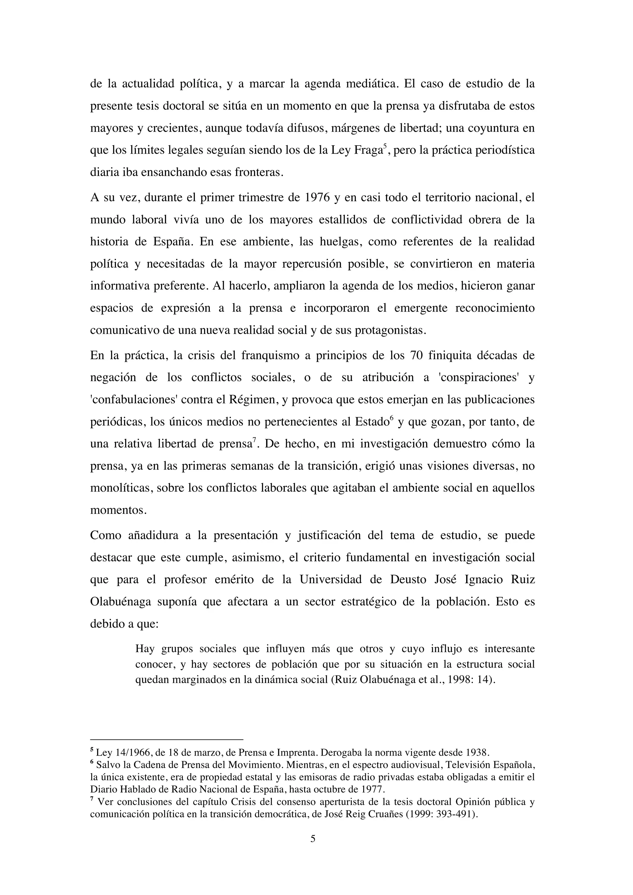 5
de la actualidad política, y a marcar la agenda mediática. El caso de estudio de la
presente tesis doctoral se sitúa en un momento en que la prensa ya disfrutaba de estos
mayores y crecientes, aunque todavía difusos, márgenes de libertad; una coyuntura en
que los límites legales seguían siendo los de la Ley Fraga5
, pero la práctica periodística
diaria iba ensanchando esas fronteras.
A su vez, durante el primer trimestre de 1976 y en casi todo el territorio nacional, el
mundo laboral vivía uno de los mayores estallidos de conflictividad obrera de la
historia de España. En ese ambiente, las huelgas, como referentes de la realidad
política y necesitadas de la mayor repercusión posible, se convirtieron en materia
informativa preferente. Al hacerlo, ampliaron la agenda de los medios, hicieron ganar
espacios de expresión a la prensa e incorporaron el emergente reconocimiento
comunicativo de una nueva realidad social y de sus protagonistas.
En la práctica, la crisis del franquismo a principios de los 70 finiquita décadas de
negación de los conflictos sociales, o de su atribución a 'conspiraciones' y
'confabulaciones' contra el Régimen, y provoca que estos emerjan en las publicaciones
periódicas, los únicos medios no pertenecientes al Estado6
y que gozan, por tanto, de
una relativa libertad de prensa7
. De hecho, en mi investigación demuestro cómo la
prensa, ya en las primeras semanas de la transición, erigió unas visiones diversas, no
monolíticas, sobre los conflictos laborales que agitaban el ambiente social en aquellos
momentos.
Como añadidura a la presentación y justificación del tema de estudio, se puede
destacar que este cumple, asimismo, el criterio fundamental en investigación social
que para el profesor emérito de la Universidad de Deusto José Ignacio Ruiz
Olabuénaga suponía que afectara a un sector estratégico de la población. Esto es
debido a que:
Hay grupos sociales que influyen más que otros y cuyo influjo es interesante
conocer, y hay sectores de población que por su situación en la estructura social
quedan marginados en la dinámica social (Ruiz Olabuénaga et al., 1998: 14).
5
Ley 14/1966, de 18 de marzo, de Prensa e Imprenta. Derogaba la norma vigente desde 1938.
6
Salvo la Cadena de Prensa del Movimiento. Mientras, en el espectro audiovisual, Televisión Española,
la única existente, era de propiedad estatal y las emisoras de radio privadas estaba obligadas a emitir el
Diario Hablado de Radio Nacional de España, hasta octubre de 1977.
7
Ver conclusiones del capítulo Crisis del consenso aperturista de la tesis doctoral Opinión pública y
comunicación política en la transición democrática, de José Reig Cruañes (1999: 393-491).
 