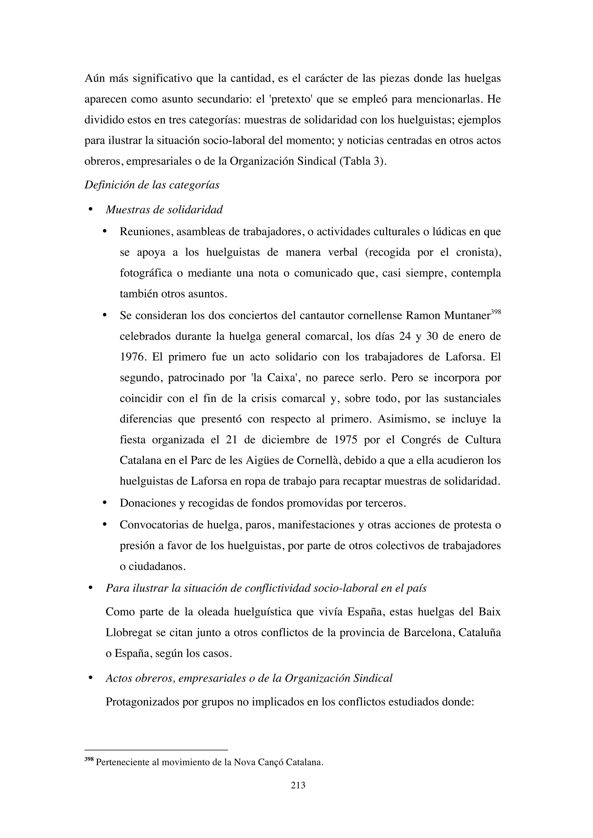 213
Aún más significativo que la cantidad, es el carácter de las piezas donde las huelgas
aparecen como asunto secundario: el 'pretexto' que se empleó para mencionarlas. He
dividido estos en tres categorías: muestras de solidaridad con los huelguistas; ejemplos
para ilustrar la situación socio-laboral del momento; y noticias centradas en otros actos
obreros, empresariales o de la Organización Sindical (Tabla 3).
Definición de las categorías
• Muestras de solidaridad
• Reuniones, asambleas de trabajadores, o actividades culturales o lúdicas en que
se apoya a los huelguistas de manera verbal (recogida por el cronista),
fotográfica o mediante una nota o comunicado que, casi siempre, contempla
también otros asuntos.
• Se consideran los dos conciertos del cantautor cornellense Ramon Muntaner398
celebrados durante la huelga general comarcal, los días 24 y 30 de enero de
1976. El primero fue un acto solidario con los trabajadores de Laforsa. El
segundo, patrocinado por 'la Caixa', no parece serlo. Pero se incorpora por
coincidir con el fin de la crisis comarcal y, sobre todo, por las sustanciales
diferencias que presentó con respecto al primero. Asimismo, se incluye la
fiesta organizada el 21 de diciembre de 1975 por el Congrés de Cultura
Catalana en el Parc de les Aigües de Cornellà, debido a que a ella acudieron los
huelguistas de Laforsa en ropa de trabajo para recaptar muestras de solidaridad.
• Donaciones y recogidas de fondos promovidas por terceros.
• Convocatorias de huelga, paros, manifestaciones y otras acciones de protesta o
presión a favor de los huelguistas, por parte de otros colectivos de trabajadores
o ciudadanos.
• Para ilustrar la situación de conflictividad socio-laboral en el país
Como parte de la oleada huelguística que vivía España, estas huelgas del Baix
Llobregat se citan junto a otros conflictos de la provincia de Barcelona, Cataluña
o España, según los casos.
• Actos obreros, empresariales o de la Organización Sindical
Protagonizados por grupos no implicados en los conflictos estudiados donde:
398
Perteneciente al movimiento de la Nova Cançó Catalana.
 