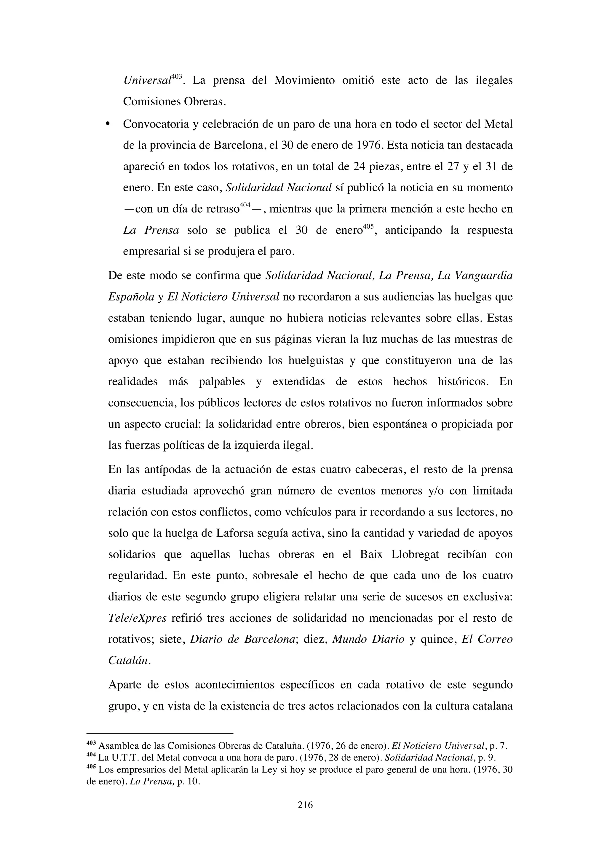 216
Universal403
. La prensa del Movimiento omitió este acto de las ilegales
Comisiones Obreras.
• Convocatoria y celebración de un paro de una hora en todo el sector del Metal
de la provincia de Barcelona, el 30 de enero de 1976. Esta noticia tan destacada
apareció en todos los rotativos, en un total de 24 piezas, entre el 27 y el 31 de
enero. En este caso, Solidaridad Nacional sí publicó la noticia en su momento
—con un día de retraso404
—, mientras que la primera mención a este hecho en
La Prensa solo se publica el 30 de enero405
, anticipando la respuesta
empresarial si se produjera el paro.
De este modo se confirma que Solidaridad Nacional, La Prensa, La Vanguardia
Española y El Noticiero Universal no recordaron a sus audiencias las huelgas que
estaban teniendo lugar, aunque no hubiera noticias relevantes sobre ellas. Estas
omisiones impidieron que en sus páginas vieran la luz muchas de las muestras de
apoyo que estaban recibiendo los huelguistas y que constituyeron una de las
realidades más palpables y extendidas de estos hechos históricos. En
consecuencia, los públicos lectores de estos rotativos no fueron informados sobre
un aspecto crucial: la solidaridad entre obreros, bien espontánea o propiciada por
las fuerzas políticas de la izquierda ilegal.
En las antípodas de la actuación de estas cuatro cabeceras, el resto de la prensa
diaria estudiada aprovechó gran número de eventos menores y/o con limitada
relación con estos conflictos, como vehículos para ir recordando a sus lectores, no
solo que la huelga de Laforsa seguía activa, sino la cantidad y variedad de apoyos
solidarios que aquellas luchas obreras en el Baix Llobregat recibían con
regularidad. En este punto, sobresale el hecho de que cada uno de los cuatro
diarios de este segundo grupo eligiera relatar una serie de sucesos en exclusiva:
Tele/eXpres refirió tres acciones de solidaridad no mencionadas por el resto de
rotativos; siete, Diario de Barcelona; diez, Mundo Diario y quince, El Correo
Catalán.
Aparte de estos acontecimientos específicos en cada rotativo de este segundo
grupo, y en vista de la existencia de tres actos relacionados con la cultura catalana
403
Asamblea de las Comisiones Obreras de Cataluña. (1976, 26 de enero). El Noticiero Universal, p. 7.
404
La U.T.T. del Metal convoca a una hora de paro. (1976, 28 de enero). Solidaridad Nacional, p. 9.
405
Los empresarios del Metal aplicarán la Ley si hoy se produce el paro general de una hora. (1976, 30
de enero). La Prensa, p. 10.
 