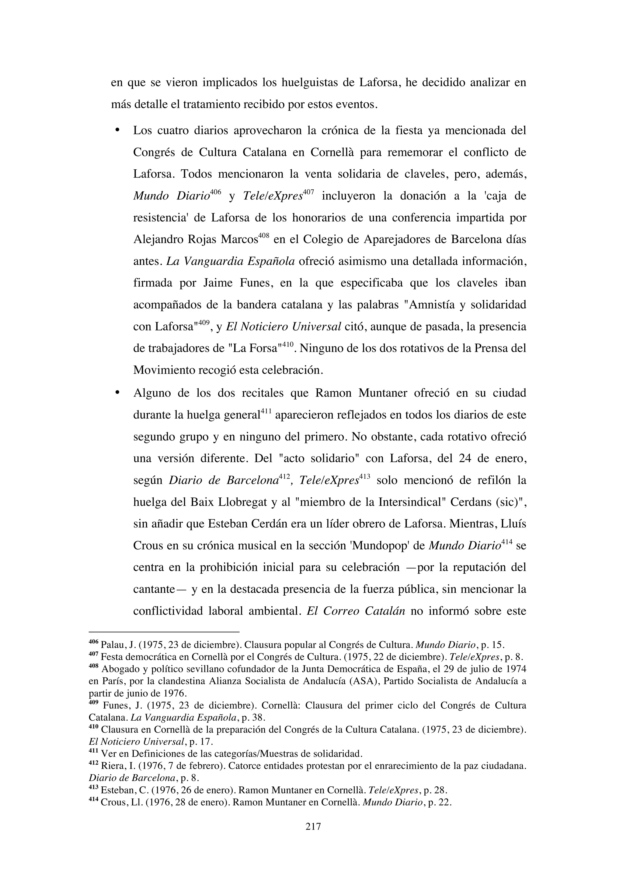 217
en que se vieron implicados los huelguistas de Laforsa, he decidido analizar en
más detalle el tratamiento recibido por estos eventos.
• Los cuatro diarios aprovecharon la crónica de la fiesta ya mencionada del
Congrés de Cultura Catalana en Cornellà para rememorar el conflicto de
Laforsa. Todos mencionaron la venta solidaria de claveles, pero, además,
Mundo Diario406
y Tele/eXpres407
incluyeron la donación a la 'caja de
resistencia' de Laforsa de los honorarios de una conferencia impartida por
Alejandro Rojas Marcos408
en el Colegio de Aparejadores de Barcelona días
antes. La Vanguardia Española ofreció asimismo una detallada información,
firmada por Jaime Funes, en la que especificaba que los claveles iban
acompañados de la bandera catalana y las palabras "Amnistía y solidaridad
con Laforsa"409
, y El Noticiero Universal citó, aunque de pasada, la presencia
de trabajadores de "La Forsa"410
. Ninguno de los dos rotativos de la Prensa del
Movimiento recogió esta celebración.
• Alguno de los dos recitales que Ramon Muntaner ofreció en su ciudad
durante la huelga general411
aparecieron reflejados en todos los diarios de este
segundo grupo y en ninguno del primero. No obstante, cada rotativo ofreció
una versión diferente. Del "acto solidario" con Laforsa, del 24 de enero,
según Diario de Barcelona412
, Tele/eXpres413
solo mencionó de refilón la
huelga del Baix Llobregat y al "miembro de la Intersindical" Cerdans (sic)",
sin añadir que Esteban Cerdán era un líder obrero de Laforsa. Mientras, Lluís
Crous en su crónica musical en la sección 'Mundopop' de Mundo Diario414
se
centra en la prohibición inicial para su celebración —por la reputación del
cantante— y en la destacada presencia de la fuerza pública, sin mencionar la
conflictividad laboral ambiental. El Correo Catalán no informó sobre este
406
Palau, J. (1975, 23 de diciembre). Clausura popular al Congrés de Cultura. Mundo Diario, p. 15.
407
Festa democrática en Cornellà por el Congrés de Cultura. (1975, 22 de diciembre). Tele/eXpres, p. 8.
408
Abogado y político sevillano cofundador de la Junta Democrática de España, el 29 de julio de 1974
en París, por la clandestina Alianza Socialista de Andalucía (ASA), Partido Socialista de Andalucía a
partir de junio de 1976.
409
Funes, J. (1975, 23 de diciembre). Cornellà: Clausura del primer ciclo del Congrés de Cultura
Catalana. La Vanguardia Española, p. 38.
410
Clausura en Cornellà de la preparación del Congrés de la Cultura Catalana. (1975, 23 de diciembre).
El Noticiero Universal, p. 17.
411
Ver en Definiciones de las categorías/Muestras de solidaridad.
412
Riera, I. (1976, 7 de febrero). Catorce entidades protestan por el enrarecimiento de la paz ciudadana.
Diario de Barcelona, p. 8.
413
Esteban, C. (1976, 26 de enero). Ramon Muntaner en Cornellà. Tele/eXpres, p. 28.
414
Crous, Ll. (1976, 28 de enero). Ramon Muntaner en Cornellà. Mundo Diario, p. 22.
 