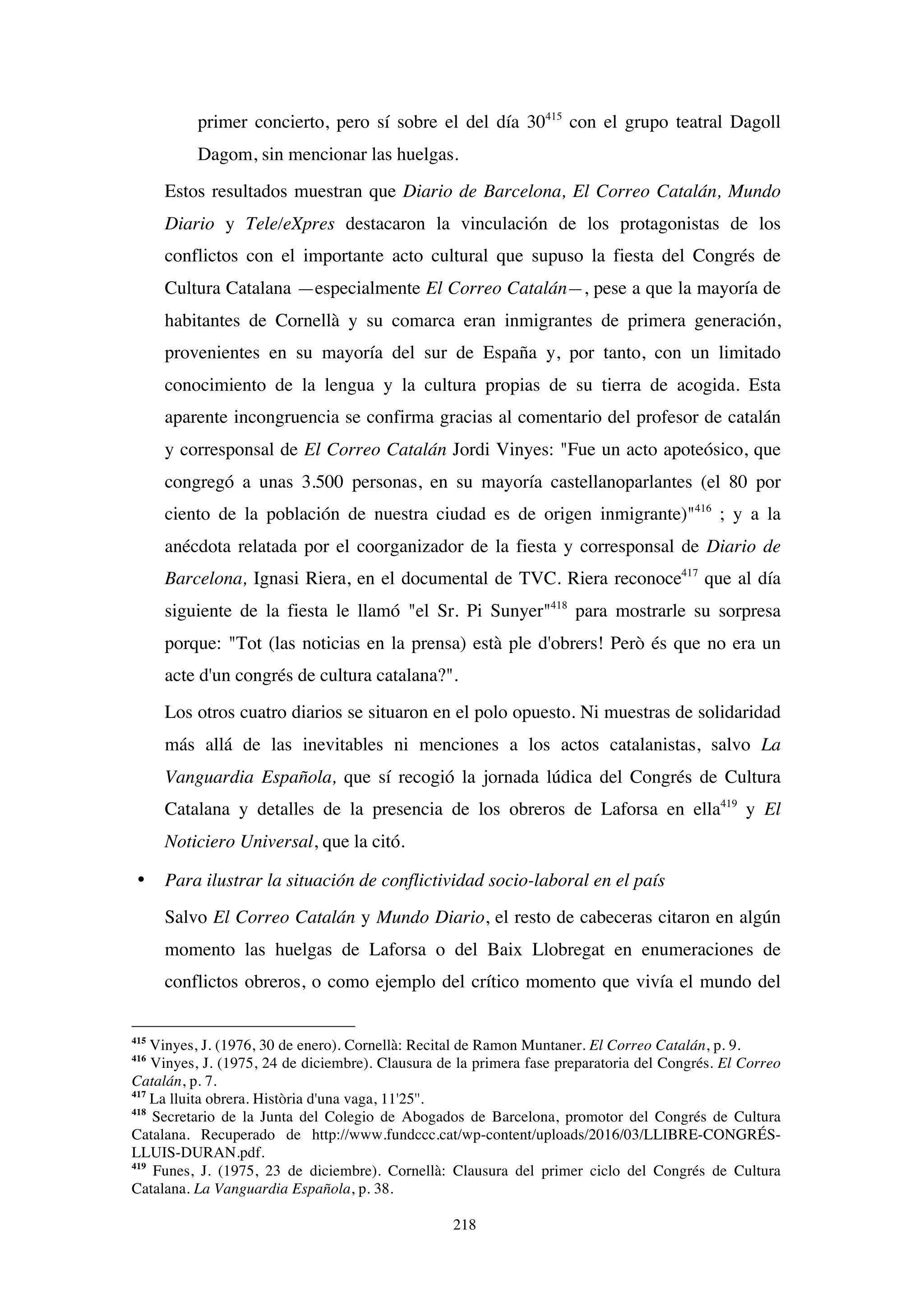 218
primer concierto, pero sí sobre el del día 30415
con el grupo teatral Dagoll
Dagom, sin mencionar las huelgas.
Estos resultados muestran que Diario de Barcelona, El Correo Catalán, Mundo
Diario y Tele/eXpres destacaron la vinculación de los protagonistas de los
conflictos con el importante acto cultural que supuso la fiesta del Congrés de
Cultura Catalana —especialmente El Correo Catalán—, pese a que la mayoría de
habitantes de Cornellà y su comarca eran inmigrantes de primera generación,
provenientes en su mayoría del sur de España y, por tanto, con un limitado
conocimiento de la lengua y la cultura propias de su tierra de acogida. Esta
aparente incongruencia se confirma gracias al comentario del profesor de catalán
y corresponsal de El Correo Catalán Jordi Vinyes: "Fue un acto apoteósico, que
congregó a unas 3.500 personas, en su mayoría castellanoparlantes (el 80 por
ciento de la población de nuestra ciudad es de origen inmigrante)"416
; y a la
anécdota relatada por el coorganizador de la fiesta y corresponsal de Diario de
Barcelona, Ignasi Riera, en el documental de TVC. Riera reconoce417
que al día
siguiente de la fiesta le llamó "el Sr. Pi Sunyer"418
para mostrarle su sorpresa
porque: "Tot (las noticias en la prensa) està ple d'obrers! Però és que no era un
acte d'un congrés de cultura catalana?".
Los otros cuatro diarios se situaron en el polo opuesto. Ni muestras de solidaridad
más allá de las inevitables ni menciones a los actos catalanistas, salvo La
Vanguardia Española, que sí recogió la jornada lúdica del Congrés de Cultura
Catalana y detalles de la presencia de los obreros de Laforsa en ella419
y El
Noticiero Universal, que la citó.
• Para ilustrar la situación de conflictividad socio-laboral en el país
Salvo El Correo Catalán y Mundo Diario, el resto de cabeceras citaron en algún
momento las huelgas de Laforsa o del Baix Llobregat en enumeraciones de
conflictos obreros, o como ejemplo del crítico momento que vivía el mundo del
415
Vinyes, J. (1976, 30 de enero). Cornellà: Recital de Ramon Muntaner. El Correo Catalán, p. 9.
416
Vinyes, J. (1975, 24 de diciembre). Clausura de la primera fase preparatoria del Congrés. El Correo
Catalán, p. 7.
417
La lluita obrera. Història d'una vaga, 11'25''.
418
Secretario de la Junta del Colegio de Abogados de Barcelona, promotor del Congrés de Cultura
Catalana. Recuperado de http://www.fundccc.cat/wp-content/uploads/2016/03/LLIBRE-CONGRÉS-
LLUIS-DURAN.pdf.
419
Funes, J. (1975, 23 de diciembre). Cornellà: Clausura del primer ciclo del Congrés de Cultura
Catalana. La Vanguardia Española, p. 38.
 