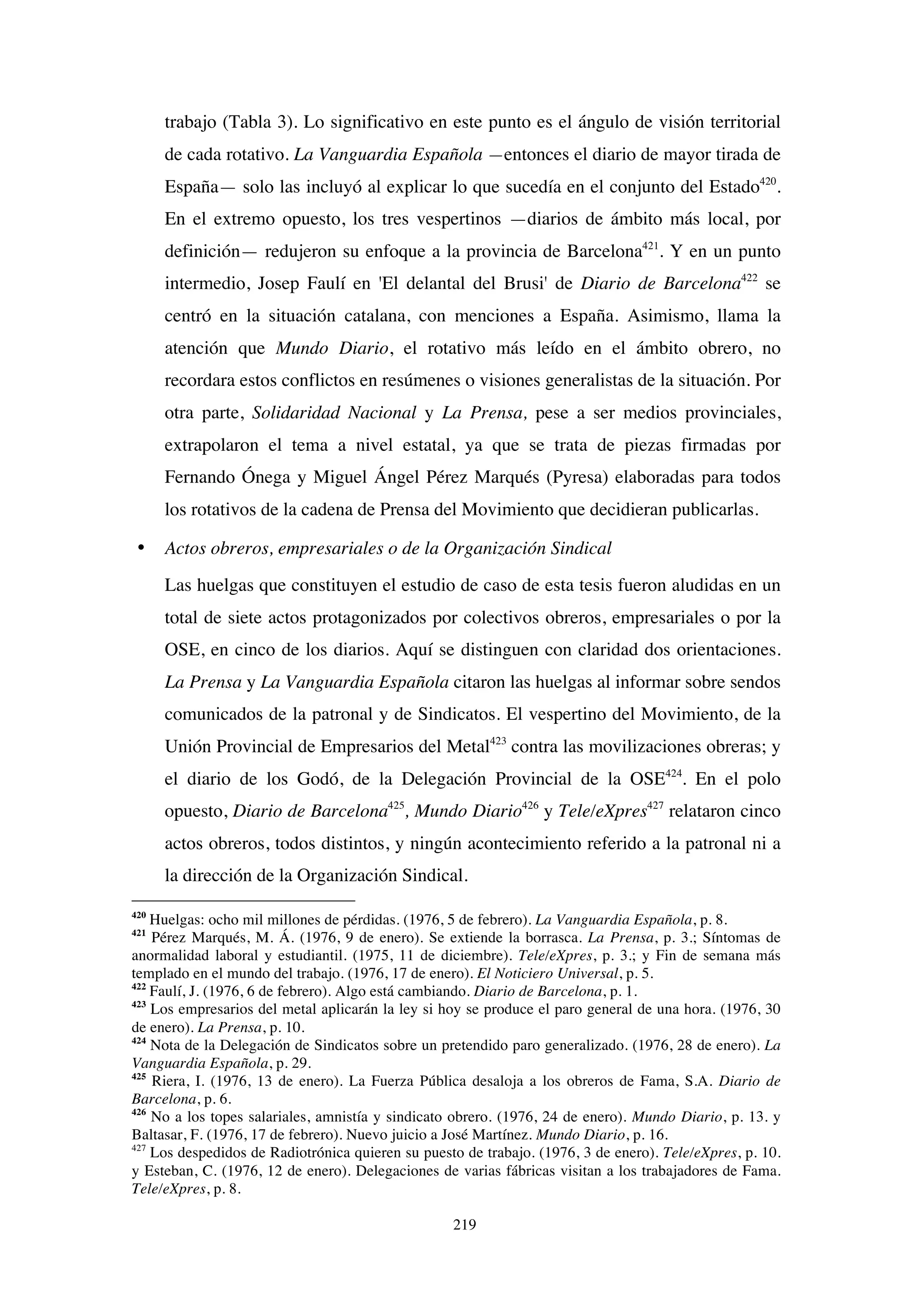 219
trabajo (Tabla 3). Lo significativo en este punto es el ángulo de visión territorial
de cada rotativo. La Vanguardia Española —entonces el diario de mayor tirada de
España— solo las incluyó al explicar lo que sucedía en el conjunto del Estado420
.
En el extremo opuesto, los tres vespertinos —diarios de ámbito más local, por
definición— redujeron su enfoque a la provincia de Barcelona421
. Y en un punto
intermedio, Josep Faulí en 'El delantal del Brusi' de Diario de Barcelona422
se
centró en la situación catalana, con menciones a España. Asimismo, llama la
atención que Mundo Diario, el rotativo más leído en el ámbito obrero, no
recordara estos conflictos en resúmenes o visiones generalistas de la situación. Por
otra parte, Solidaridad Nacional y La Prensa, pese a ser medios provinciales,
extrapolaron el tema a nivel estatal, ya que se trata de piezas firmadas por
Fernando Ónega y Miguel Ángel Pérez Marqués (Pyresa) elaboradas para todos
los rotativos de la cadena de Prensa del Movimiento que decidieran publicarlas.
• Actos obreros, empresariales o de la Organización Sindical
Las huelgas que constituyen el estudio de caso de esta tesis fueron aludidas en un
total de siete actos protagonizados por colectivos obreros, empresariales o por la
OSE, en cinco de los diarios. Aquí se distinguen con claridad dos orientaciones.
La Prensa y La Vanguardia Española citaron las huelgas al informar sobre sendos
comunicados de la patronal y de Sindicatos. El vespertino del Movimiento, de la
Unión Provincial de Empresarios del Metal423
contra las movilizaciones obreras; y
el diario de los Godó, de la Delegación Provincial de la OSE424
. En el polo
opuesto, Diario de Barcelona425
, Mundo Diario426
y Tele/eXpres427
relataron cinco
actos obreros, todos distintos, y ningún acontecimiento referido a la patronal ni a
la dirección de la Organización Sindical.
420
Huelgas: ocho mil millones de pérdidas. (1976, 5 de febrero). La Vanguardia Española, p. 8.
421
Pérez Marqués, M. Á. (1976, 9 de enero). Se extiende la borrasca. La Prensa, p. 3.; Síntomas de
anormalidad laboral y estudiantil. (1975, 11 de diciembre). Tele/eXpres, p. 3.; y Fin de semana más
templado en el mundo del trabajo. (1976, 17 de enero). El Noticiero Universal, p. 5.
422
Faulí, J. (1976, 6 de febrero). Algo está cambiando. Diario de Barcelona, p. 1.
423
Los empresarios del metal aplicarán la ley si hoy se produce el paro general de una hora. (1976, 30
de enero). La Prensa, p. 10.
424
Nota de la Delegación de Sindicatos sobre un pretendido paro generalizado. (1976, 28 de enero). La
Vanguardia Española, p. 29.
425
Riera, I. (1976, 13 de enero). La Fuerza Pública desaloja a los obreros de Fama, S.A. Diario de
Barcelona, p. 6.
426
No a los topes salariales, amnistía y sindicato obrero. (1976, 24 de enero). Mundo Diario, p. 13. y
Baltasar, F. (1976, 17 de febrero). Nuevo juicio a José Martínez. Mundo Diario, p. 16.
427
Los despedidos de Radiotrónica quieren su puesto de trabajo. (1976, 3 de enero). Tele/eXpres, p. 10.
y Esteban, C. (1976, 12 de enero). Delegaciones de varias fábricas visitan a los trabajadores de Fama.
Tele/eXpres, p. 8.
 