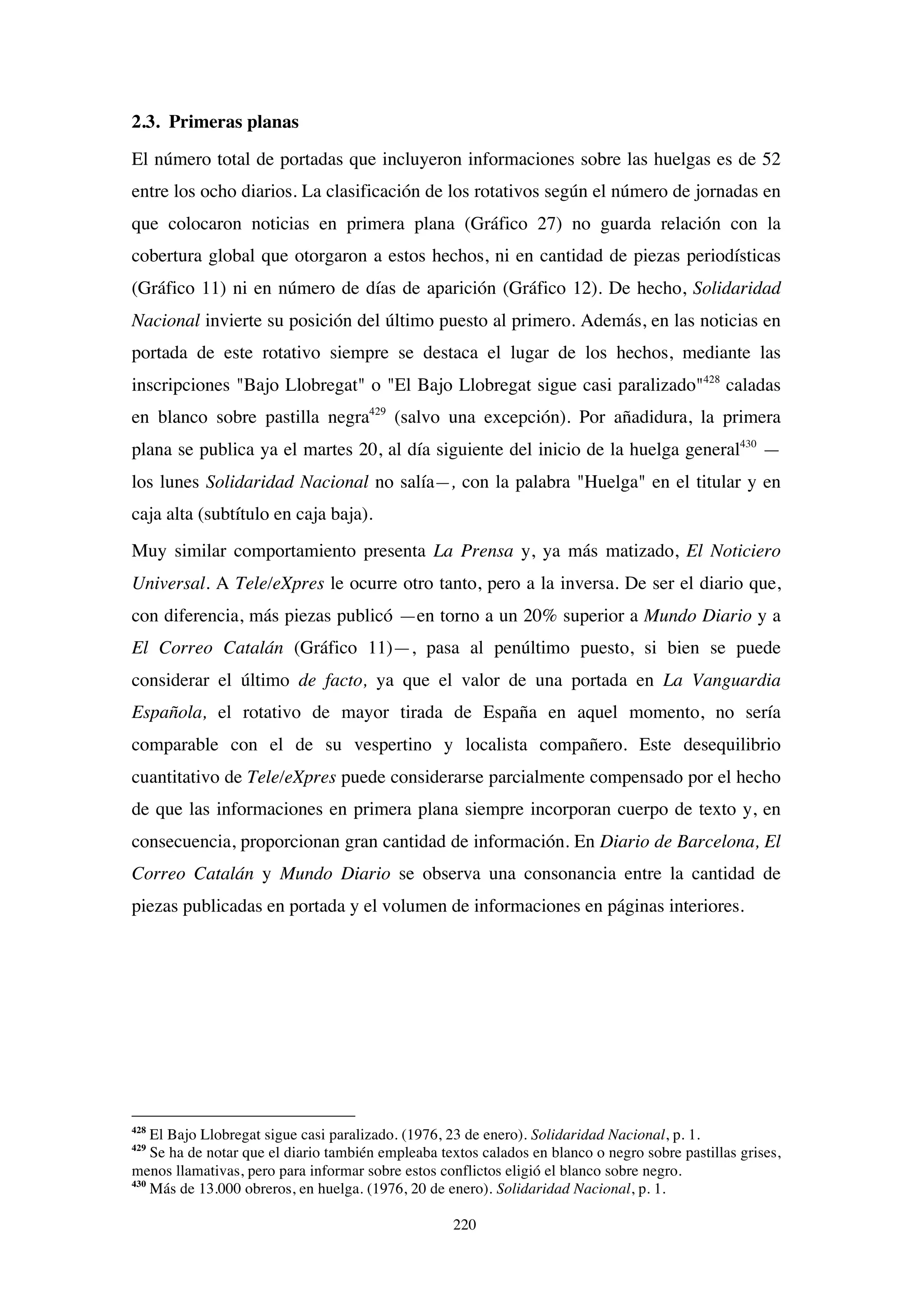 220
2.3. Primeras planas
El número total de portadas que incluyeron informaciones sobre las huelgas es de 52
entre los ocho diarios. La clasificación de los rotativos según el número de jornadas en
que colocaron noticias en primera plana (Gráfico 27) no guarda relación con la
cobertura global que otorgaron a estos hechos, ni en cantidad de piezas periodísticas
(Gráfico 11) ni en número de días de aparición (Gráfico 12). De hecho, Solidaridad
Nacional invierte su posición del último puesto al primero. Además, en las noticias en
portada de este rotativo siempre se destaca el lugar de los hechos, mediante las
inscripciones "Bajo Llobregat" o "El Bajo Llobregat sigue casi paralizado"428
caladas
en blanco sobre pastilla negra429
(salvo una excepción). Por añadidura, la primera
plana se publica ya el martes 20, al día siguiente del inicio de la huelga general430
—
los lunes Solidaridad Nacional no salía—, con la palabra "Huelga" en el titular y en
caja alta (subtítulo en caja baja).
Muy similar comportamiento presenta La Prensa y, ya más matizado, El Noticiero
Universal. A Tele/eXpres le ocurre otro tanto, pero a la inversa. De ser el diario que,
con diferencia, más piezas publicó —en torno a un 20% superior a Mundo Diario y a
El Correo Catalán (Gráfico 11)—, pasa al penúltimo puesto, si bien se puede
considerar el último de facto, ya que el valor de una portada en La Vanguardia
Española, el rotativo de mayor tirada de España en aquel momento, no sería
comparable con el de su vespertino y localista compañero. Este desequilibrio
cuantitativo de Tele/eXpres puede considerarse parcialmente compensado por el hecho
de que las informaciones en primera plana siempre incorporan cuerpo de texto y, en
consecuencia, proporcionan gran cantidad de información. En Diario de Barcelona, El
Correo Catalán y Mundo Diario se observa una consonancia entre la cantidad de
piezas publicadas en portada y el volumen de informaciones en páginas interiores.
428
El Bajo Llobregat sigue casi paralizado. (1976, 23 de enero). Solidaridad Nacional, p. 1.
429
Se ha de notar que el diario también empleaba textos calados en blanco o negro sobre pastillas grises,
menos llamativas, pero para informar sobre estos conflictos eligió el blanco sobre negro.
430
Más de 13.000 obreros, en huelga. (1976, 20 de enero). Solidaridad Nacional, p. 1.
 