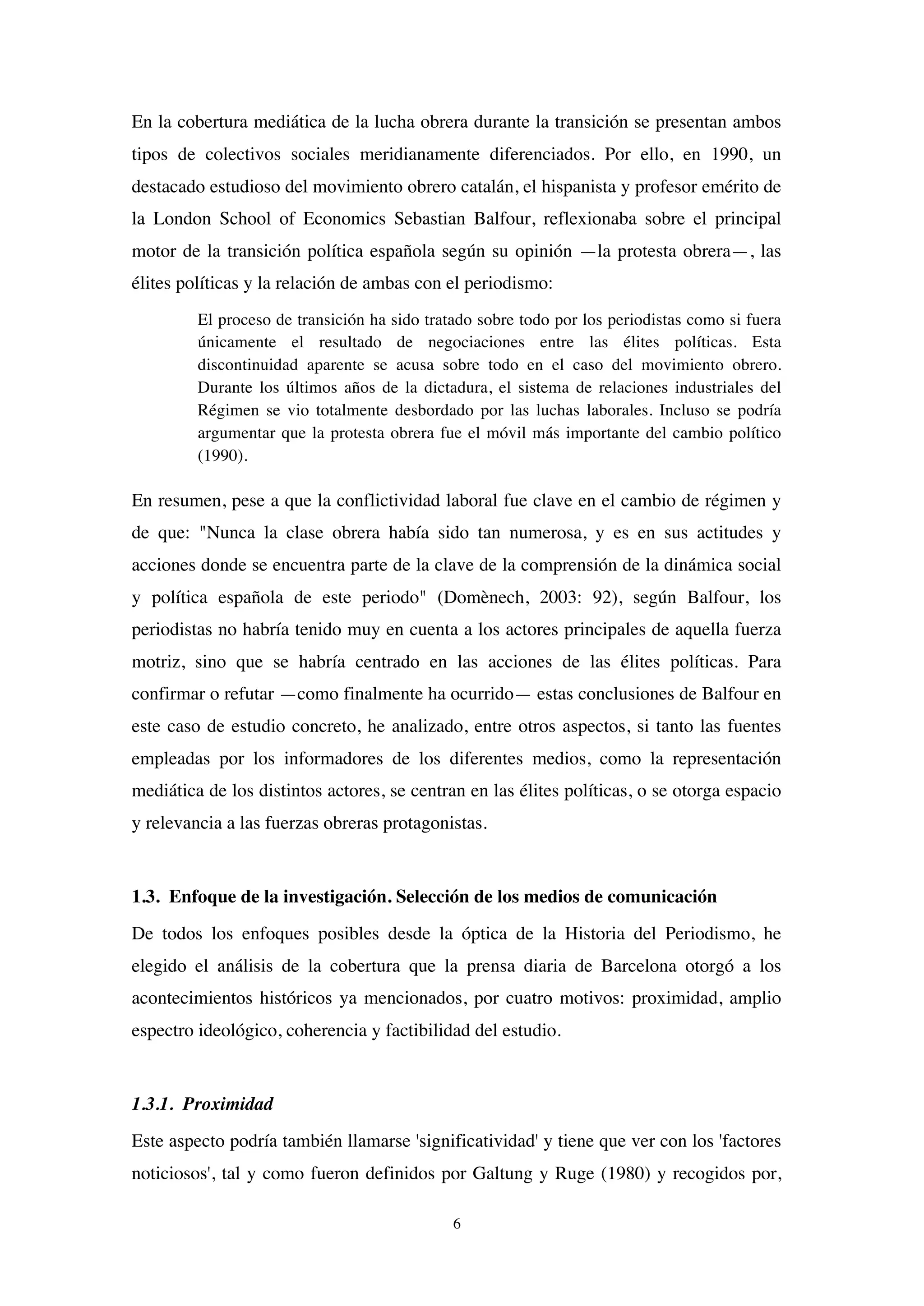6
En la cobertura mediática de la lucha obrera durante la transición se presentan ambos
tipos de colectivos sociales meridianamente diferenciados. Por ello, en 1990, un
destacado estudioso del movimiento obrero catalán, el hispanista y profesor emérito de
la London School of Economics Sebastian Balfour, reflexionaba sobre el principal
motor de la transición política española según su opinión —la protesta obrera—, las
élites políticas y la relación de ambas con el periodismo:
El proceso de transición ha sido tratado sobre todo por los periodistas como si fuera
únicamente el resultado de negociaciones entre las élites políticas. Esta
discontinuidad aparente se acusa sobre todo en el caso del movimiento obrero.
Durante los últimos años de la dictadura, el sistema de relaciones industriales del
Régimen se vio totalmente desbordado por las luchas laborales. Incluso se podría
argumentar que la protesta obrera fue el móvil más importante del cambio político
(1990).
En resumen, pese a que la conflictividad laboral fue clave en el cambio de régimen y
de que: "Nunca la clase obrera había sido tan numerosa, y es en sus actitudes y
acciones donde se encuentra parte de la clave de la comprensión de la dinámica social
y política española de este periodo" (Domènech, 2003: 92), según Balfour, los
periodistas no habría tenido muy en cuenta a los actores principales de aquella fuerza
motriz, sino que se habría centrado en las acciones de las élites políticas. Para
confirmar o refutar —como finalmente ha ocurrido— estas conclusiones de Balfour en
este caso de estudio concreto, he analizado, entre otros aspectos, si tanto las fuentes
empleadas por los informadores de los diferentes medios, como la representación
mediática de los distintos actores, se centran en las élites políticas, o se otorga espacio
y relevancia a las fuerzas obreras protagonistas.
1.3. Enfoque de la investigación. Selección de los medios de comunicación
De todos los enfoques posibles desde la óptica de la Historia del Periodismo, he
elegido el análisis de la cobertura que la prensa diaria de Barcelona otorgó a los
acontecimientos históricos ya mencionados, por cuatro motivos: proximidad, amplio
espectro ideológico, coherencia y factibilidad del estudio.
1.3.1. Proximidad
Este aspecto podría también llamarse 'significatividad' y tiene que ver con los 'factores
noticiosos', tal y como fueron definidos por Galtung y Ruge (1980) y recogidos por,
 