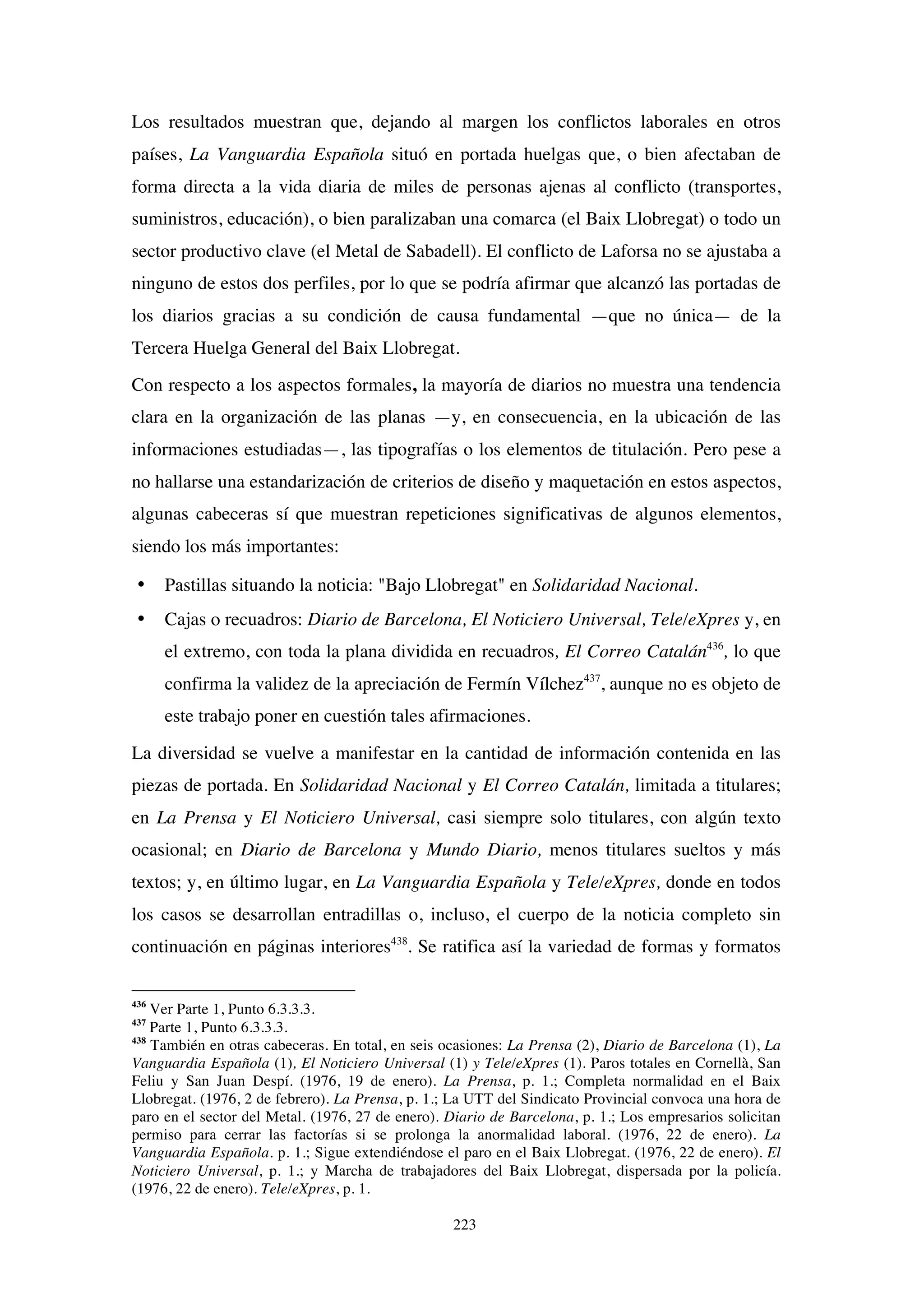 223
Los resultados muestran que, dejando al margen los conflictos laborales en otros
países, La Vanguardia Española situó en portada huelgas que, o bien afectaban de
forma directa a la vida diaria de miles de personas ajenas al conflicto (transportes,
suministros, educación), o bien paralizaban una comarca (el Baix Llobregat) o todo un
sector productivo clave (el Metal de Sabadell). El conflicto de Laforsa no se ajustaba a
ninguno de estos dos perfiles, por lo que se podría afirmar que alcanzó las portadas de
los diarios gracias a su condición de causa fundamental —que no única— de la
Tercera Huelga General del Baix Llobregat.
Con respecto a los aspectos formales, la mayoría de diarios no muestra una tendencia
clara en la organización de las planas —y, en consecuencia, en la ubicación de las
informaciones estudiadas—, las tipografías o los elementos de titulación. Pero pese a
no hallarse una estandarización de criterios de diseño y maquetación en estos aspectos,
algunas cabeceras sí que muestran repeticiones significativas de algunos elementos,
siendo los más importantes:
• Pastillas situando la noticia: "Bajo Llobregat" en Solidaridad Nacional.
• Cajas o recuadros: Diario de Barcelona, El Noticiero Universal, Tele/eXpres y, en
el extremo, con toda la plana dividida en recuadros, El Correo Catalán436
, lo que
confirma la validez de la apreciación de Fermín Vílchez437
, aunque no es objeto de
este trabajo poner en cuestión tales afirmaciones.
La diversidad se vuelve a manifestar en la cantidad de información contenida en las
piezas de portada. En Solidaridad Nacional y El Correo Catalán, limitada a titulares;
en La Prensa y El Noticiero Universal, casi siempre solo titulares, con algún texto
ocasional; en Diario de Barcelona y Mundo Diario, menos titulares sueltos y más
textos; y, en último lugar, en La Vanguardia Española y Tele/eXpres, donde en todos
los casos se desarrollan entradillas o, incluso, el cuerpo de la noticia completo sin
continuación en páginas interiores438
. Se ratifica así la variedad de formas y formatos
436
Ver Parte 1, Punto 6.3.3.3.
437
Parte 1, Punto 6.3.3.3.
438
También en otras cabeceras. En total, en seis ocasiones: La Prensa (2), Diario de Barcelona (1), La
Vanguardia Española (1), El Noticiero Universal (1) y Tele/eXpres (1). Paros totales en Cornellà, San
Feliu y San Juan Despí. (1976, 19 de enero). La Prensa, p. 1.; Completa normalidad en el Baix
Llobregat. (1976, 2 de febrero). La Prensa, p. 1.; La UTT del Sindicato Provincial convoca una hora de
paro en el sector del Metal. (1976, 27 de enero). Diario de Barcelona, p. 1.; Los empresarios solicitan
permiso para cerrar las factorías si se prolonga la anormalidad laboral. (1976, 22 de enero). La
Vanguardia Española. p. 1.; Sigue extendiéndose el paro en el Baix Llobregat. (1976, 22 de enero). El
Noticiero Universal, p. 1.; y Marcha de trabajadores del Baix Llobregat, dispersada por la policía.
(1976, 22 de enero). Tele/eXpres, p. 1.
 