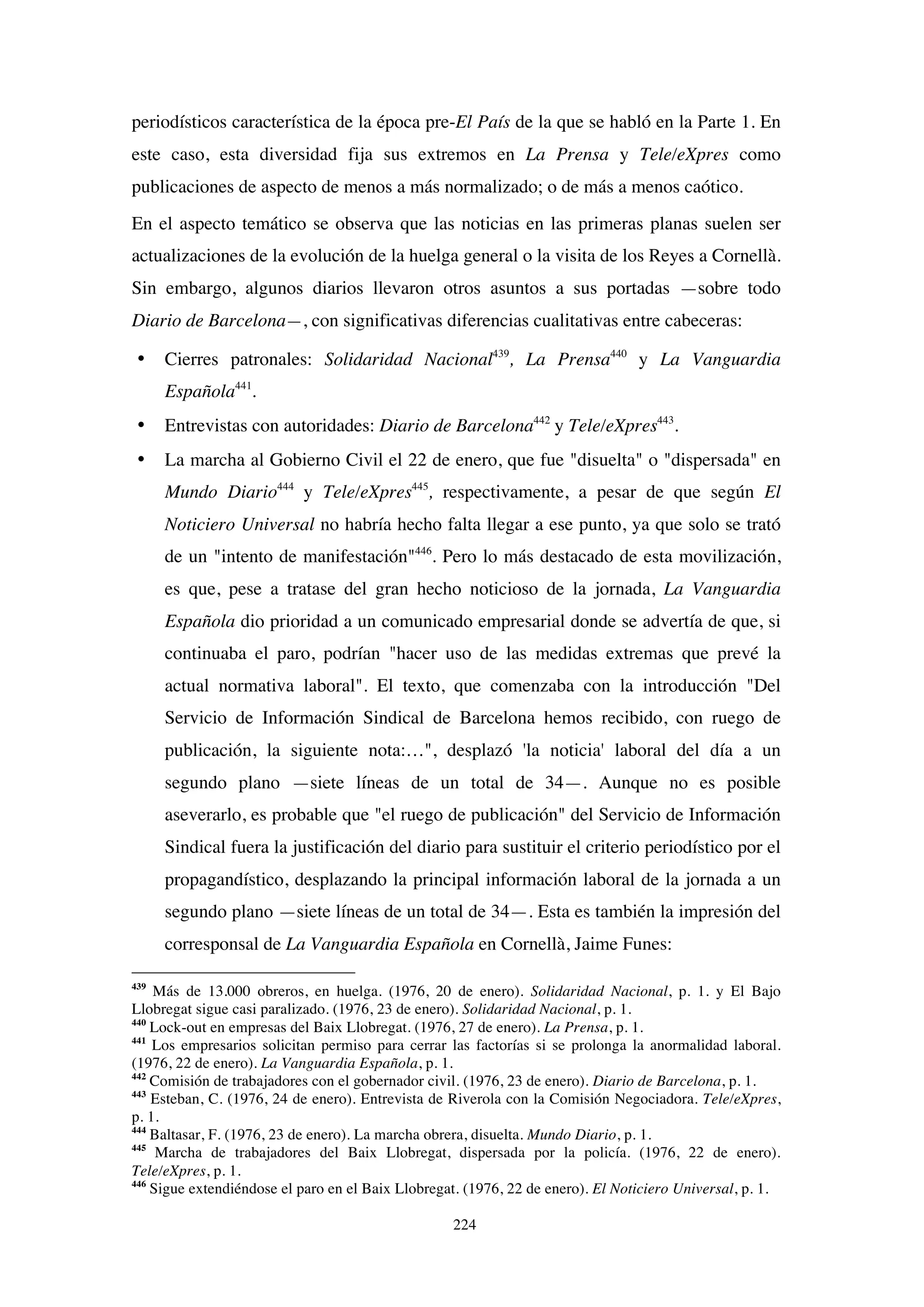 224
periodísticos característica de la época pre-El País de la que se habló en la Parte 1. En
este caso, esta diversidad fija sus extremos en La Prensa y Tele/eXpres como
publicaciones de aspecto de menos a más normalizado; o de más a menos caótico.
En el aspecto temático se observa que las noticias en las primeras planas suelen ser
actualizaciones de la evolución de la huelga general o la visita de los Reyes a Cornellà.
Sin embargo, algunos diarios llevaron otros asuntos a sus portadas —sobre todo
Diario de Barcelona—, con significativas diferencias cualitativas entre cabeceras:
• Cierres patronales: Solidaridad Nacional439
, La Prensa440
y La Vanguardia
Española441
.
• Entrevistas con autoridades: Diario de Barcelona442
y Tele/eXpres443
.
• La marcha al Gobierno Civil el 22 de enero, que fue "disuelta" o "dispersada" en
Mundo Diario444
y Tele/eXpres445
, respectivamente, a pesar de que según El
Noticiero Universal no habría hecho falta llegar a ese punto, ya que solo se trató
de un "intento de manifestación"446
. Pero lo más destacado de esta movilización,
es que, pese a tratase del gran hecho noticioso de la jornada, La Vanguardia
Española dio prioridad a un comunicado empresarial donde se advertía de que, si
continuaba el paro, podrían "hacer uso de las medidas extremas que prevé la
actual normativa laboral". El texto, que comenzaba con la introducción "Del
Servicio de Información Sindical de Barcelona hemos recibido, con ruego de
publicación, la siguiente nota:…", desplazó 'la noticia' laboral del día a un
segundo plano —siete líneas de un total de 34—. Aunque no es posible
aseverarlo, es probable que "el ruego de publicación" del Servicio de Información
Sindical fuera la justificación del diario para sustituir el criterio periodístico por el
propagandístico, desplazando la principal información laboral de la jornada a un
segundo plano —siete líneas de un total de 34—. Esta es también la impresión del
corresponsal de La Vanguardia Española en Cornellà, Jaime Funes:
439
Más de 13.000 obreros, en huelga. (1976, 20 de enero). Solidaridad Nacional, p. 1. y El Bajo
Llobregat sigue casi paralizado. (1976, 23 de enero). Solidaridad Nacional, p. 1.
440
Lock-out en empresas del Baix Llobregat. (1976, 27 de enero). La Prensa, p. 1.
441
Los empresarios solicitan permiso para cerrar las factorías si se prolonga la anormalidad laboral.
(1976, 22 de enero). La Vanguardia Española, p. 1.
442
Comisión de trabajadores con el gobernador civil. (1976, 23 de enero). Diario de Barcelona, p. 1.
443
Esteban, C. (1976, 24 de enero). Entrevista de Riverola con la Comisión Negociadora. Tele/eXpres,
p. 1.
444
Baltasar, F. (1976, 23 de enero). La marcha obrera, disuelta. Mundo Diario, p. 1.
445
Marcha de trabajadores del Baix Llobregat, dispersada por la policía. (1976, 22 de enero).
Tele/eXpres, p. 1.
446
Sigue extendiéndose el paro en el Baix Llobregat. (1976, 22 de enero). El Noticiero Universal, p. 1.
 