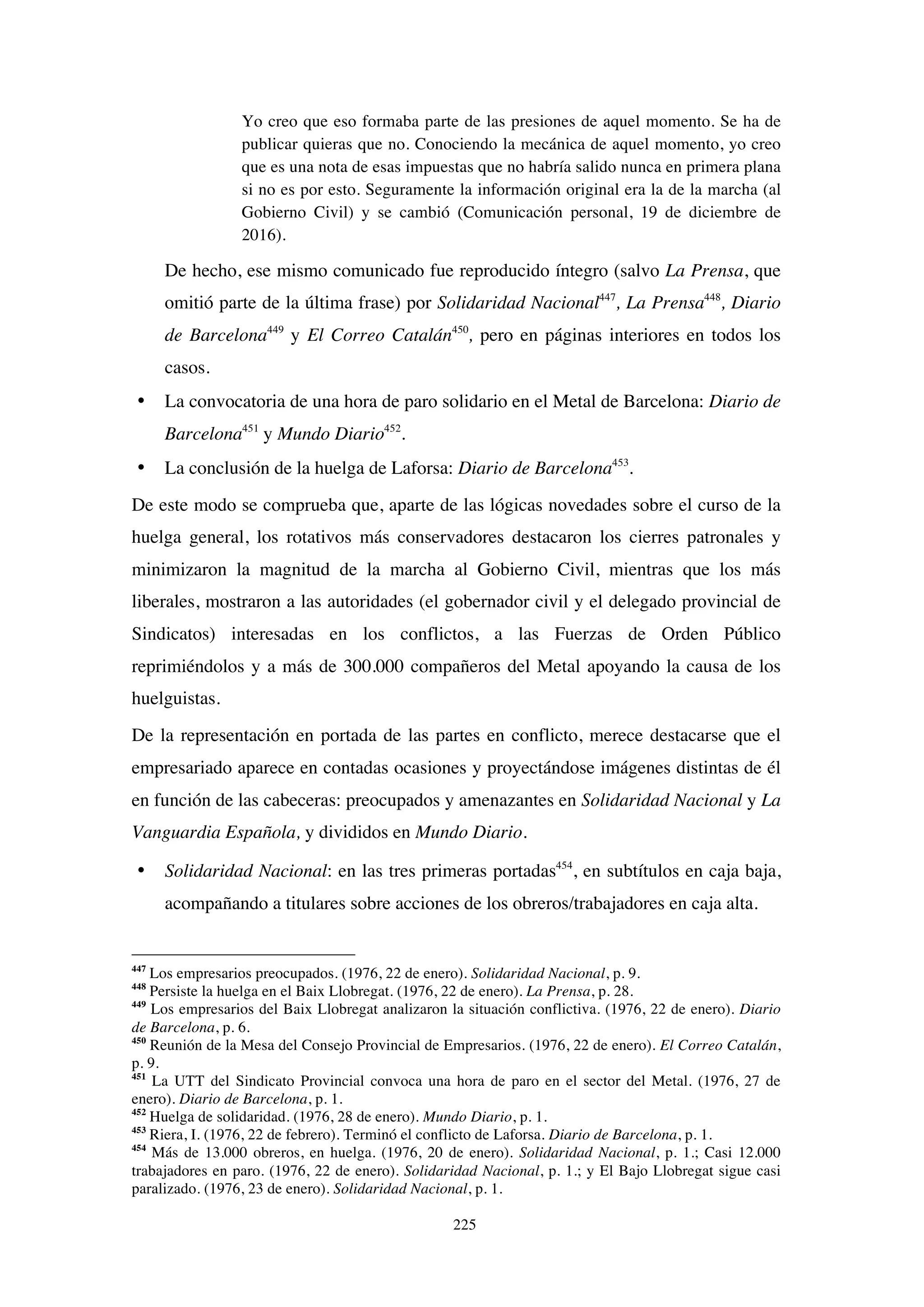 225
Yo creo que eso formaba parte de las presiones de aquel momento. Se ha de
publicar quieras que no. Conociendo la mecánica de aquel momento, yo creo
que es una nota de esas impuestas que no habría salido nunca en primera plana
si no es por esto. Seguramente la información original era la de la marcha (al
Gobierno Civil) y se cambió (Comunicación personal, 19 de diciembre de
2016).
De hecho, ese mismo comunicado fue reproducido íntegro (salvo La Prensa, que
omitió parte de la última frase) por Solidaridad Nacional447
, La Prensa448
, Diario
de Barcelona449
y El Correo Catalán450
, pero en páginas interiores en todos los
casos.
• La convocatoria de una hora de paro solidario en el Metal de Barcelona: Diario de
Barcelona451
y Mundo Diario452
.
• La conclusión de la huelga de Laforsa: Diario de Barcelona453
.
De este modo se comprueba que, aparte de las lógicas novedades sobre el curso de la
huelga general, los rotativos más conservadores destacaron los cierres patronales y
minimizaron la magnitud de la marcha al Gobierno Civil, mientras que los más
liberales, mostraron a las autoridades (el gobernador civil y el delegado provincial de
Sindicatos) interesadas en los conflictos, a las Fuerzas de Orden Público
reprimiéndolos y a más de 300.000 compañeros del Metal apoyando la causa de los
huelguistas.
De la representación en portada de las partes en conflicto, merece destacarse que el
empresariado aparece en contadas ocasiones y proyectándose imágenes distintas de él
en función de las cabeceras: preocupados y amenazantes en Solidaridad Nacional y La
Vanguardia Española, y divididos en Mundo Diario.
• Solidaridad Nacional: en las tres primeras portadas454
, en subtítulos en caja baja,
acompañando a titulares sobre acciones de los obreros/trabajadores en caja alta.
447
Los empresarios preocupados. (1976, 22 de enero). Solidaridad Nacional, p. 9.
448
Persiste la huelga en el Baix Llobregat. (1976, 22 de enero). La Prensa, p. 28.
449
Los empresarios del Baix Llobregat analizaron la situación conflictiva. (1976, 22 de enero). Diario
de Barcelona, p. 6.
450
Reunión de la Mesa del Consejo Provincial de Empresarios. (1976, 22 de enero). El Correo Catalán,
p. 9.
451
La UTT del Sindicato Provincial convoca una hora de paro en el sector del Metal. (1976, 27 de
enero). Diario de Barcelona, p. 1.
452
Huelga de solidaridad. (1976, 28 de enero). Mundo Diario, p. 1.
453
Riera, I. (1976, 22 de febrero). Terminó el conflicto de Laforsa. Diario de Barcelona, p. 1.
454
Más de 13.000 obreros, en huelga. (1976, 20 de enero). Solidaridad Nacional, p. 1.; Casi 12.000
trabajadores en paro. (1976, 22 de enero). Solidaridad Nacional, p. 1.; y El Bajo Llobregat sigue casi
paralizado. (1976, 23 de enero). Solidaridad Nacional, p. 1.
 