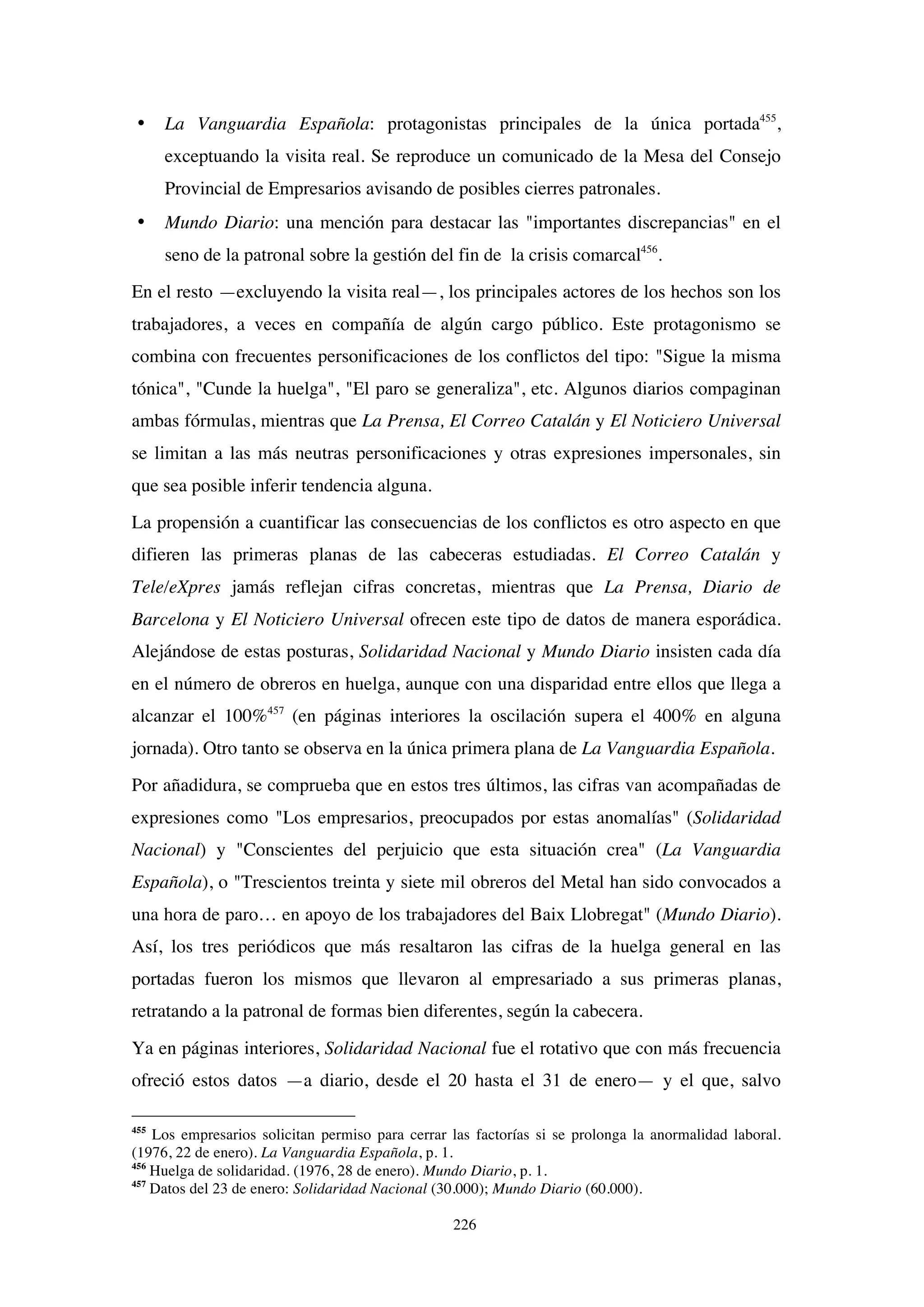 226
• La Vanguardia Española: protagonistas principales de la única portada455
,
exceptuando la visita real. Se reproduce un comunicado de la Mesa del Consejo
Provincial de Empresarios avisando de posibles cierres patronales.
• Mundo Diario: una mención para destacar las "importantes discrepancias" en el
seno de la patronal sobre la gestión del fin de la crisis comarcal456
.
En el resto —excluyendo la visita real—, los principales actores de los hechos son los
trabajadores, a veces en compañía de algún cargo público. Este protagonismo se
combina con frecuentes personificaciones de los conflictos del tipo: "Sigue la misma
tónica", "Cunde la huelga", "El paro se generaliza", etc. Algunos diarios compaginan
ambas fórmulas, mientras que La Prensa, El Correo Catalán y El Noticiero Universal
se limitan a las más neutras personificaciones y otras expresiones impersonales, sin
que sea posible inferir tendencia alguna.
La propensión a cuantificar las consecuencias de los conflictos es otro aspecto en que
difieren las primeras planas de las cabeceras estudiadas. El Correo Catalán y
Tele/eXpres jamás reflejan cifras concretas, mientras que La Prensa, Diario de
Barcelona y El Noticiero Universal ofrecen este tipo de datos de manera esporádica.
Alejándose de estas posturas, Solidaridad Nacional y Mundo Diario insisten cada día
en el número de obreros en huelga, aunque con una disparidad entre ellos que llega a
alcanzar el 100%457
(en páginas interiores la oscilación supera el 400% en alguna
jornada). Otro tanto se observa en la única primera plana de La Vanguardia Española.
Por añadidura, se comprueba que en estos tres últimos, las cifras van acompañadas de
expresiones como "Los empresarios, preocupados por estas anomalías" (Solidaridad
Nacional) y "Conscientes del perjuicio que esta situación crea" (La Vanguardia
Española), o "Trescientos treinta y siete mil obreros del Metal han sido convocados a
una hora de paro… en apoyo de los trabajadores del Baix Llobregat" (Mundo Diario).
Así, los tres periódicos que más resaltaron las cifras de la huelga general en las
portadas fueron los mismos que llevaron al empresariado a sus primeras planas,
retratando a la patronal de formas bien diferentes, según la cabecera.
Ya en páginas interiores, Solidaridad Nacional fue el rotativo que con más frecuencia
ofreció estos datos —a diario, desde el 20 hasta el 31 de enero— y el que, salvo
455
Los empresarios solicitan permiso para cerrar las factorías si se prolonga la anormalidad laboral.
(1976, 22 de enero). La Vanguardia Española, p. 1.
456
Huelga de solidaridad. (1976, 28 de enero). Mundo Diario, p. 1.
457
Datos del 23 de enero: Solidaridad Nacional (30.000); Mundo Diario (60.000).
 