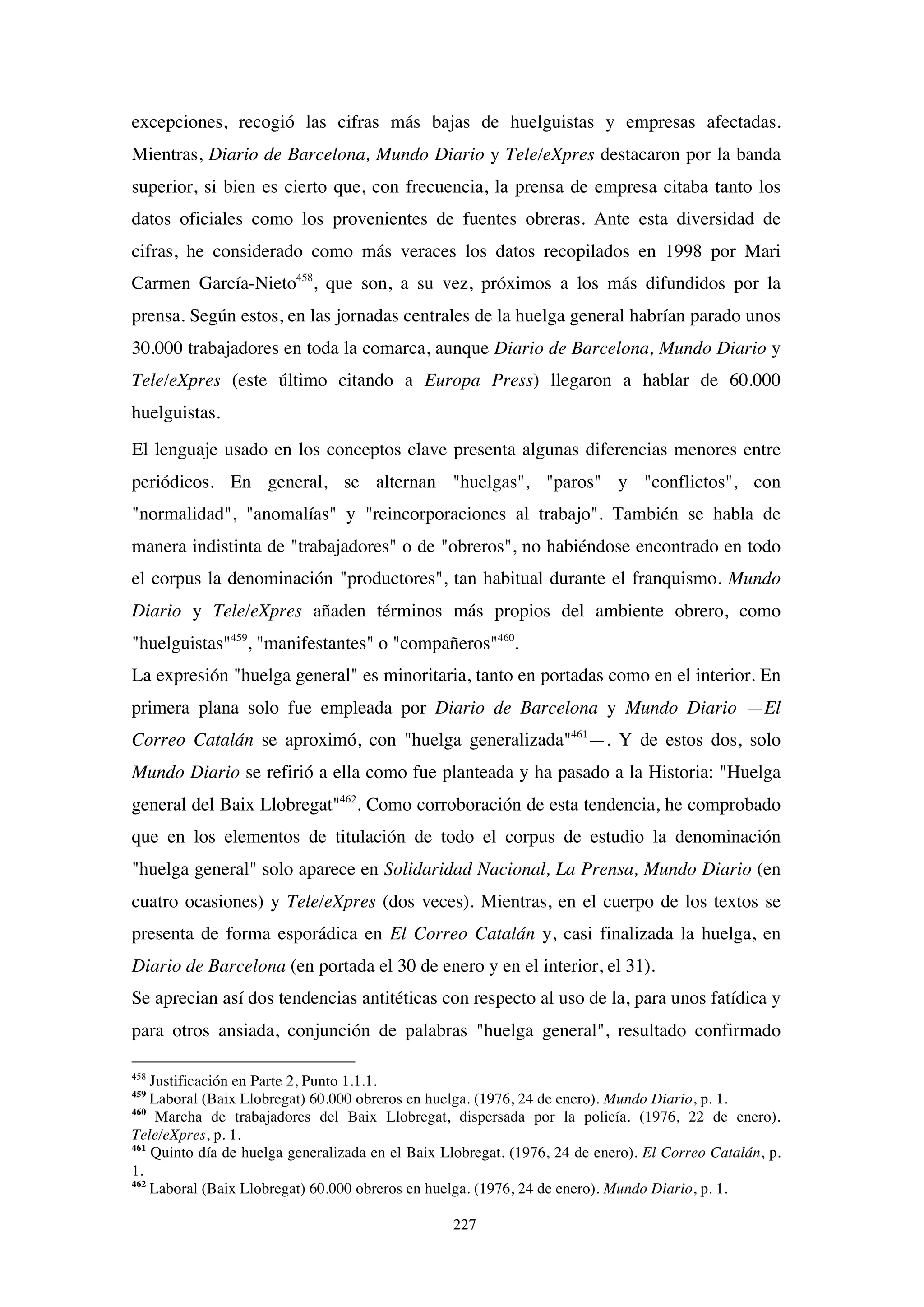 227
excepciones, recogió las cifras más bajas de huelguistas y empresas afectadas.
Mientras, Diario de Barcelona, Mundo Diario y Tele/eXpres destacaron por la banda
superior, si bien es cierto que, con frecuencia, la prensa de empresa citaba tanto los
datos oficiales como los provenientes de fuentes obreras. Ante esta diversidad de
cifras, he considerado como más veraces los datos recopilados en 1998 por Mari
Carmen García-Nieto458
, que son, a su vez, próximos a los más difundidos por la
prensa. Según estos, en las jornadas centrales de la huelga general habrían parado unos
30.000 trabajadores en toda la comarca, aunque Diario de Barcelona, Mundo Diario y
Tele/eXpres (este último citando a Europa Press) llegaron a hablar de 60.000
huelguistas.
El lenguaje usado en los conceptos clave presenta algunas diferencias menores entre
periódicos. En general, se alternan "huelgas", "paros" y "conflictos", con
"normalidad", "anomalías" y "reincorporaciones al trabajo". También se habla de
manera indistinta de "trabajadores" o de "obreros", no habiéndose encontrado en todo
el corpus la denominación "productores", tan habitual durante el franquismo. Mundo
Diario y Tele/eXpres añaden términos más propios del ambiente obrero, como
"huelguistas"459
, "manifestantes" o "compañeros"460
.
La expresión "huelga general" es minoritaria, tanto en portadas como en el interior. En
primera plana solo fue empleada por Diario de Barcelona y Mundo Diario —El
Correo Catalán se aproximó, con "huelga generalizada"461
—. Y de estos dos, solo
Mundo Diario se refirió a ella como fue planteada y ha pasado a la Historia: "Huelga
general del Baix Llobregat"462
. Como corroboración de esta tendencia, he comprobado
que en los elementos de titulación de todo el corpus de estudio la denominación
"huelga general" solo aparece en Solidaridad Nacional, La Prensa, Mundo Diario (en
cuatro ocasiones) y Tele/eXpres (dos veces). Mientras, en el cuerpo de los textos se
presenta de forma esporádica en El Correo Catalán y, casi finalizada la huelga, en
Diario de Barcelona (en portada el 30 de enero y en el interior, el 31).
Se aprecian así dos tendencias antitéticas con respecto al uso de la, para unos fatídica y
para otros ansiada, conjunción de palabras "huelga general", resultado confirmado
458
Justificación en Parte 2, Punto 1.1.1.
459
Laboral (Baix Llobregat) 60.000 obreros en huelga. (1976, 24 de enero). Mundo Diario, p. 1.
460
Marcha de trabajadores del Baix Llobregat, dispersada por la policía. (1976, 22 de enero).
Tele/eXpres, p. 1.
461
Quinto día de huelga generalizada en el Baix Llobregat. (1976, 24 de enero). El Correo Catalán, p.
1.
462
Laboral (Baix Llobregat) 60.000 obreros en huelga. (1976, 24 de enero). Mundo Diario, p. 1.
 