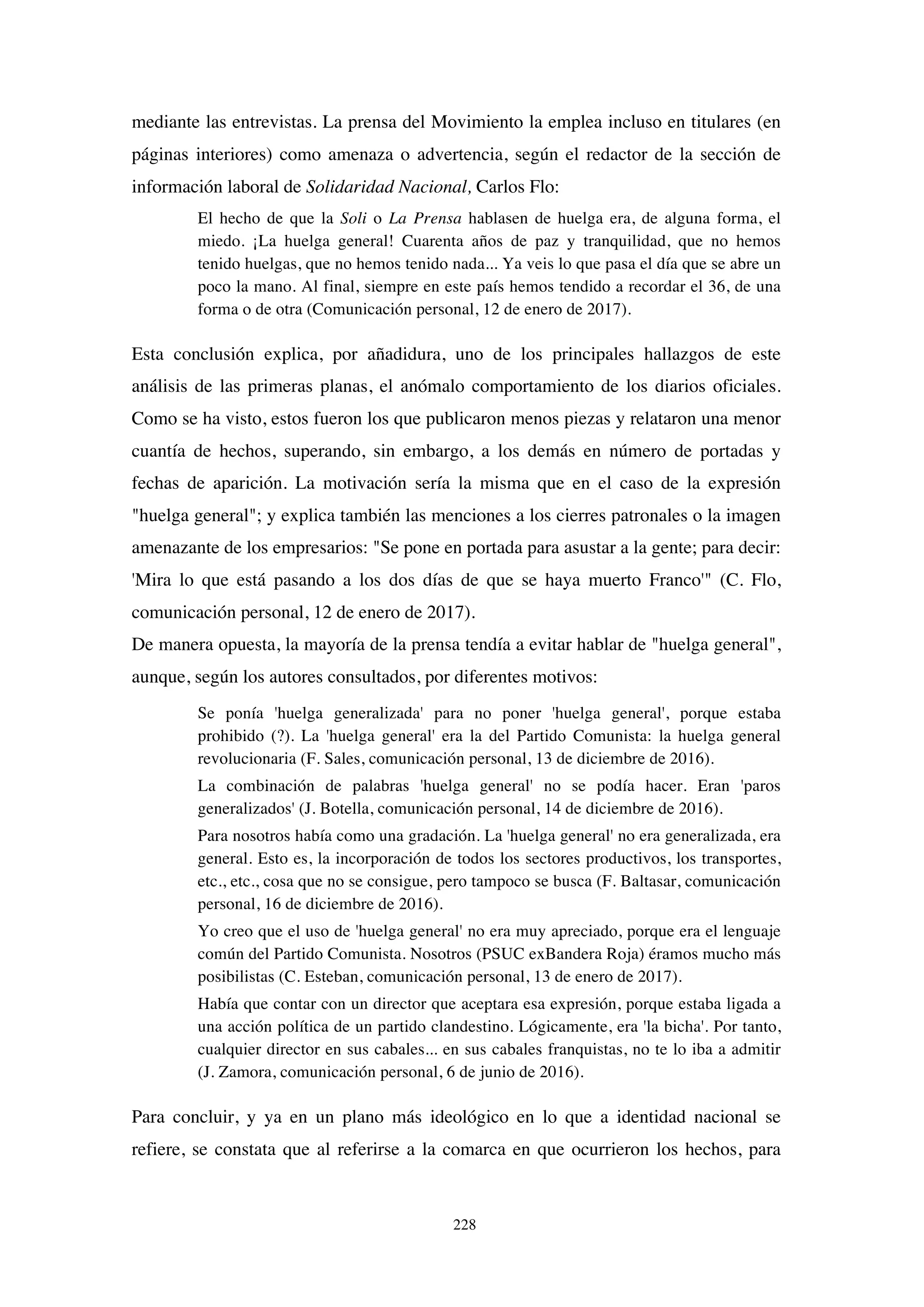 228
mediante las entrevistas. La prensa del Movimiento la emplea incluso en titulares (en
páginas interiores) como amenaza o advertencia, según el redactor de la sección de
información laboral de Solidaridad Nacional, Carlos Flo:
El hecho de que la Soli o La Prensa hablasen de huelga era, de alguna forma, el
miedo. ¡La huelga general! Cuarenta años de paz y tranquilidad, que no hemos
tenido huelgas, que no hemos tenido nada... Ya veis lo que pasa el día que se abre un
poco la mano. Al final, siempre en este país hemos tendido a recordar el 36, de una
forma o de otra (Comunicación personal, 12 de enero de 2017).
Esta conclusión explica, por añadidura, uno de los principales hallazgos de este
análisis de las primeras planas, el anómalo comportamiento de los diarios oficiales.
Como se ha visto, estos fueron los que publicaron menos piezas y relataron una menor
cuantía de hechos, superando, sin embargo, a los demás en número de portadas y
fechas de aparición. La motivación sería la misma que en el caso de la expresión
"huelga general"; y explica también las menciones a los cierres patronales o la imagen
amenazante de los empresarios: "Se pone en portada para asustar a la gente; para decir:
'Mira lo que está pasando a los dos días de que se haya muerto Franco'" (C. Flo,
comunicación personal, 12 de enero de 2017).
De manera opuesta, la mayoría de la prensa tendía a evitar hablar de "huelga general",
aunque, según los autores consultados, por diferentes motivos:
Se ponía 'huelga generalizada' para no poner 'huelga general', porque estaba
prohibido (?). La 'huelga general' era la del Partido Comunista: la huelga general
revolucionaria (F. Sales, comunicación personal, 13 de diciembre de 2016).
La combinación de palabras 'huelga general' no se podía hacer. Eran 'paros
generalizados' (J. Botella, comunicación personal, 14 de diciembre de 2016).
Para nosotros había como una gradación. La 'huelga general' no era generalizada, era
general. Esto es, la incorporación de todos los sectores productivos, los transportes,
etc., etc., cosa que no se consigue, pero tampoco se busca (F. Baltasar, comunicación
personal, 16 de diciembre de 2016).
Yo creo que el uso de 'huelga general' no era muy apreciado, porque era el lenguaje
común del Partido Comunista. Nosotros (PSUC exBandera Roja) éramos mucho más
posibilistas (C. Esteban, comunicación personal, 13 de enero de 2017).
Había que contar con un director que aceptara esa expresión, porque estaba ligada a
una acción política de un partido clandestino. Lógicamente, era 'la bicha'. Por tanto,
cualquier director en sus cabales... en sus cabales franquistas, no te lo iba a admitir
(J. Zamora, comunicación personal, 6 de junio de 2016).
Para concluir, y ya en un plano más ideológico en lo que a identidad nacional se
refiere, se constata que al referirse a la comarca en que ocurrieron los hechos, para
 