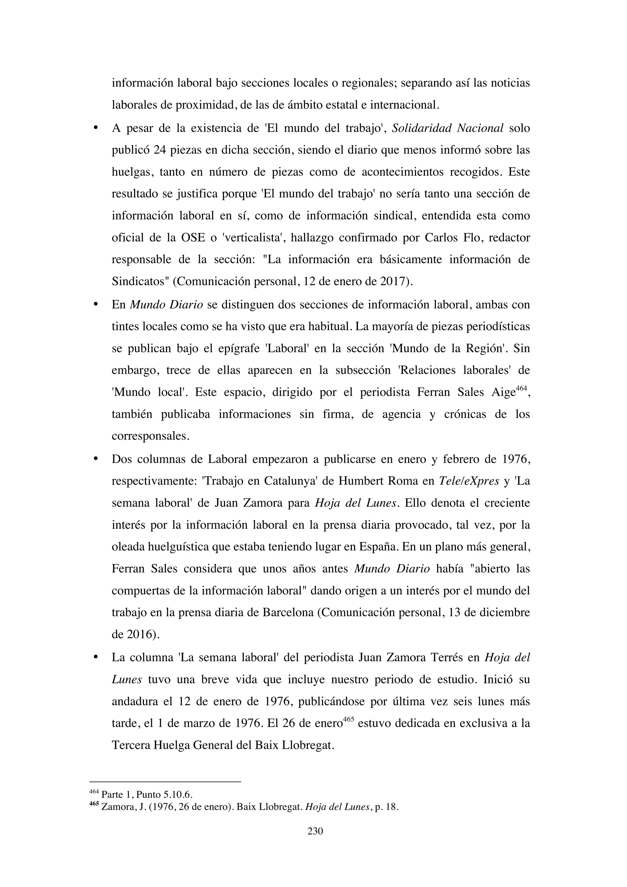 230
información laboral bajo secciones locales o regionales; separando así las noticias
laborales de proximidad, de las de ámbito estatal e internacional.
• A pesar de la existencia de 'El mundo del trabajo', Solidaridad Nacional solo
publicó 24 piezas en dicha sección, siendo el diario que menos informó sobre las
huelgas, tanto en número de piezas como de acontecimientos recogidos. Este
resultado se justifica porque 'El mundo del trabajo' no sería tanto una sección de
información laboral en sí, como de información sindical, entendida esta como
oficial de la OSE o 'verticalista', hallazgo confirmado por Carlos Flo, redactor
responsable de la sección: "La información era básicamente información de
Sindicatos" (Comunicación personal, 12 de enero de 2017).
• En Mundo Diario se distinguen dos secciones de información laboral, ambas con
tintes locales como se ha visto que era habitual. La mayoría de piezas periodísticas
se publican bajo el epígrafe 'Laboral' en la sección 'Mundo de la Región'. Sin
embargo, trece de ellas aparecen en la subsección 'Relaciones laborales' de
'Mundo local'. Este espacio, dirigido por el periodista Ferran Sales Aige464
,
también publicaba informaciones sin firma, de agencia y crónicas de los
corresponsales.
• Dos columnas de Laboral empezaron a publicarse en enero y febrero de 1976,
respectivamente: 'Trabajo en Catalunya' de Humbert Roma en Tele/eXpres y 'La
semana laboral' de Juan Zamora para Hoja del Lunes. Ello denota el creciente
interés por la información laboral en la prensa diaria provocado, tal vez, por la
oleada huelguística que estaba teniendo lugar en España. En un plano más general,
Ferran Sales considera que unos años antes Mundo Diario había "abierto las
compuertas de la información laboral" dando origen a un interés por el mundo del
trabajo en la prensa diaria de Barcelona (Comunicación personal, 13 de diciembre
de 2016).
• La columna 'La semana laboral' del periodista Juan Zamora Terrés en Hoja del
Lunes tuvo una breve vida que incluye nuestro periodo de estudio. Inició su
andadura el 12 de enero de 1976, publicándose por última vez seis lunes más
tarde, el 1 de marzo de 1976. El 26 de enero465
estuvo dedicada en exclusiva a la
Tercera Huelga General del Baix Llobregat.
464
Parte 1, Punto 5.10.6.
465
Zamora, J. (1976, 26 de enero). Baix Llobregat. Hoja del Lunes, p. 18.
 