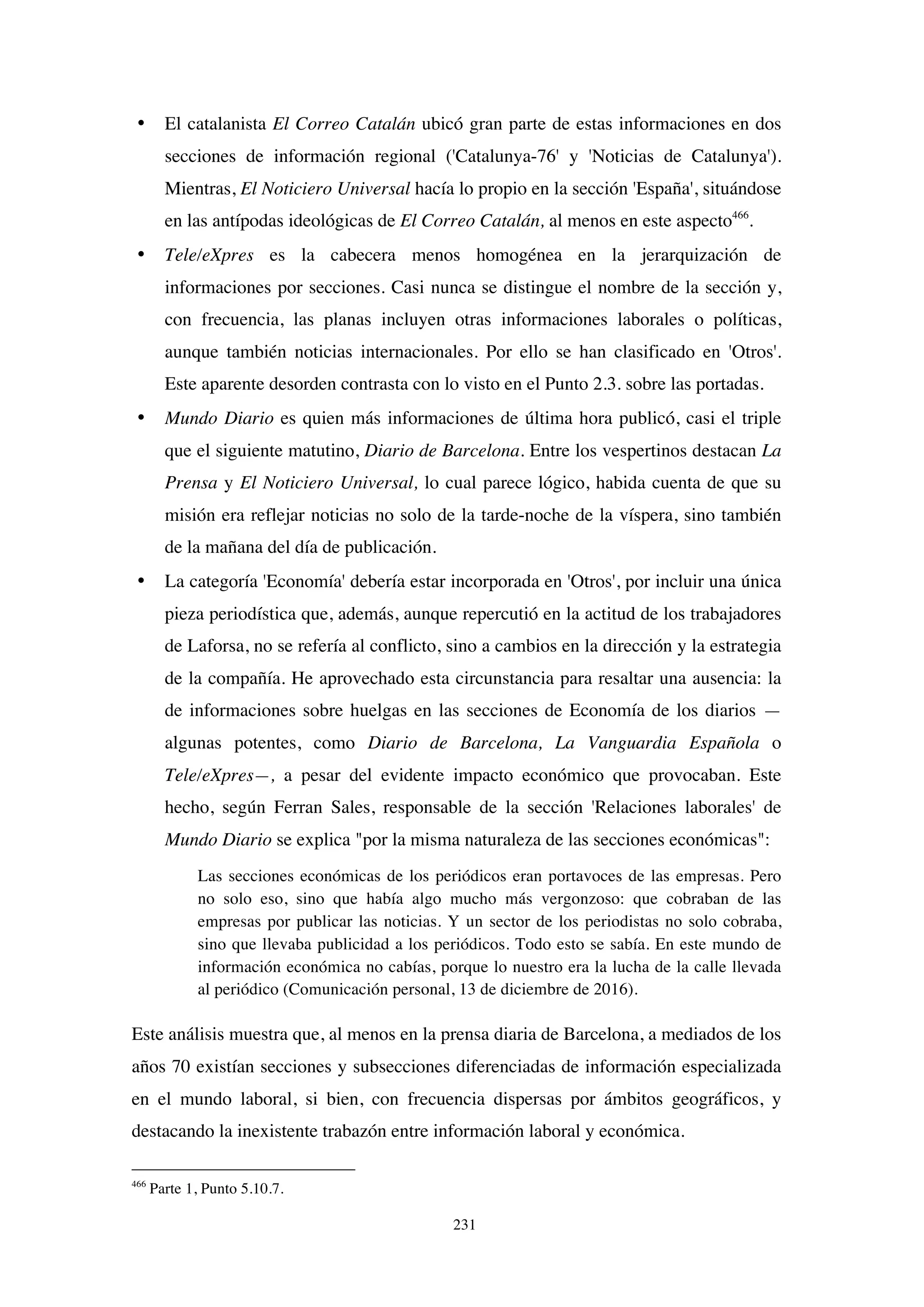 231
• El catalanista El Correo Catalán ubicó gran parte de estas informaciones en dos
secciones de información regional ('Catalunya-76' y 'Noticias de Catalunya').
Mientras, El Noticiero Universal hacía lo propio en la sección 'España', situándose
en las antípodas ideológicas de El Correo Catalán, al menos en este aspecto466
.
• Tele/eXpres es la cabecera menos homogénea en la jerarquización de
informaciones por secciones. Casi nunca se distingue el nombre de la sección y,
con frecuencia, las planas incluyen otras informaciones laborales o políticas,
aunque también noticias internacionales. Por ello se han clasificado en 'Otros'.
Este aparente desorden contrasta con lo visto en el Punto 2.3. sobre las portadas.
• Mundo Diario es quien más informaciones de última hora publicó, casi el triple
que el siguiente matutino, Diario de Barcelona. Entre los vespertinos destacan La
Prensa y El Noticiero Universal, lo cual parece lógico, habida cuenta de que su
misión era reflejar noticias no solo de la tarde-noche de la víspera, sino también
de la mañana del día de publicación.
• La categoría 'Economía' debería estar incorporada en 'Otros', por incluir una única
pieza periodística que, además, aunque repercutió en la actitud de los trabajadores
de Laforsa, no se refería al conflicto, sino a cambios en la dirección y la estrategia
de la compañía. He aprovechado esta circunstancia para resaltar una ausencia: la
de informaciones sobre huelgas en las secciones de Economía de los diarios —
algunas potentes, como Diario de Barcelona, La Vanguardia Española o
Tele/eXpres—, a pesar del evidente impacto económico que provocaban. Este
hecho, según Ferran Sales, responsable de la sección 'Relaciones laborales' de
Mundo Diario se explica "por la misma naturaleza de las secciones económicas":
Las secciones económicas de los periódicos eran portavoces de las empresas. Pero
no solo eso, sino que había algo mucho más vergonzoso: que cobraban de las
empresas por publicar las noticias. Y un sector de los periodistas no solo cobraba,
sino que llevaba publicidad a los periódicos. Todo esto se sabía. En este mundo de
información económica no cabías, porque lo nuestro era la lucha de la calle llevada
al periódico (Comunicación personal, 13 de diciembre de 2016).
Este análisis muestra que, al menos en la prensa diaria de Barcelona, a mediados de los
años 70 existían secciones y subsecciones diferenciadas de información especializada
en el mundo laboral, si bien, con frecuencia dispersas por ámbitos geográficos, y
destacando la inexistente trabazón entre información laboral y económica.
466
Parte 1, Punto 5.10.7.
 