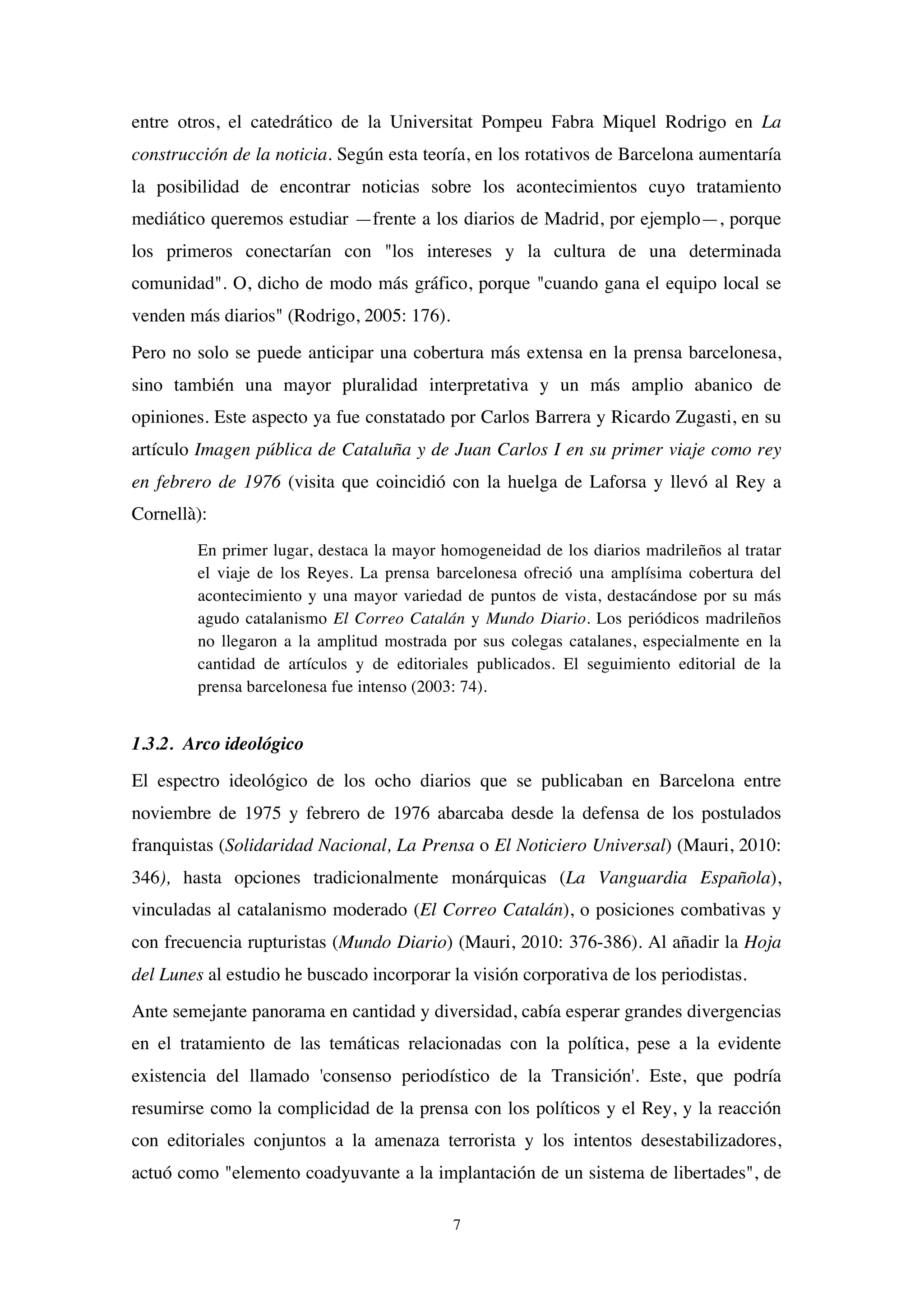 7
entre otros, el catedrático de la Universitat Pompeu Fabra Miquel Rodrigo en La
construcción de la noticia. Según esta teoría, en los rotativos de Barcelona aumentaría
la posibilidad de encontrar noticias sobre los acontecimientos cuyo tratamiento
mediático queremos estudiar —frente a los diarios de Madrid, por ejemplo—, porque
los primeros conectarían con "los intereses y la cultura de una determinada
comunidad". O, dicho de modo más gráfico, porque "cuando gana el equipo local se
venden más diarios" (Rodrigo, 2005: 176).
Pero no solo se puede anticipar una cobertura más extensa en la prensa barcelonesa,
sino también una mayor pluralidad interpretativa y un más amplio abanico de
opiniones. Este aspecto ya fue constatado por Carlos Barrera y Ricardo Zugasti, en su
artículo Imagen pública de Cataluña y de Juan Carlos I en su primer viaje como rey
en febrero de 1976 (visita que coincidió con la huelga de Laforsa y llevó al Rey a
Cornellà):
En primer lugar, destaca la mayor homogeneidad de los diarios madrileños al tratar
el viaje de los Reyes. La prensa barcelonesa ofreció una amplísima cobertura del
acontecimiento y una mayor variedad de puntos de vista, destacándose por su más
agudo catalanismo El Correo Catalán y Mundo Diario. Los periódicos madrileños
no llegaron a la amplitud mostrada por sus colegas catalanes, especialmente en la
cantidad de artículos y de editoriales publicados. El seguimiento editorial de la
prensa barcelonesa fue intenso (2003: 74).
1.3.2. Arco ideológico
El espectro ideológico de los ocho diarios que se publicaban en Barcelona entre
noviembre de 1975 y febrero de 1976 abarcaba desde la defensa de los postulados
franquistas (Solidaridad Nacional, La Prensa o El Noticiero Universal) (Mauri, 2010:
346), hasta opciones tradicionalmente monárquicas (La Vanguardia Española),
vinculadas al catalanismo moderado (El Correo Catalán), o posiciones combativas y
con frecuencia rupturistas (Mundo Diario) (Mauri, 2010: 376-386). Al añadir la Hoja
del Lunes al estudio he buscado incorporar la visión corporativa de los periodistas.
Ante semejante panorama en cantidad y diversidad, cabía esperar grandes divergencias
en el tratamiento de las temáticas relacionadas con la política, pese a la evidente
existencia del llamado 'consenso periodístico de la Transición'. Este, que podría
resumirse como la complicidad de la prensa con los políticos y el Rey, y la reacción
con editoriales conjuntos a la amenaza terrorista y los intentos desestabilizadores,
actuó como "elemento coadyuvante a la implantación de un sistema de libertades", de
 