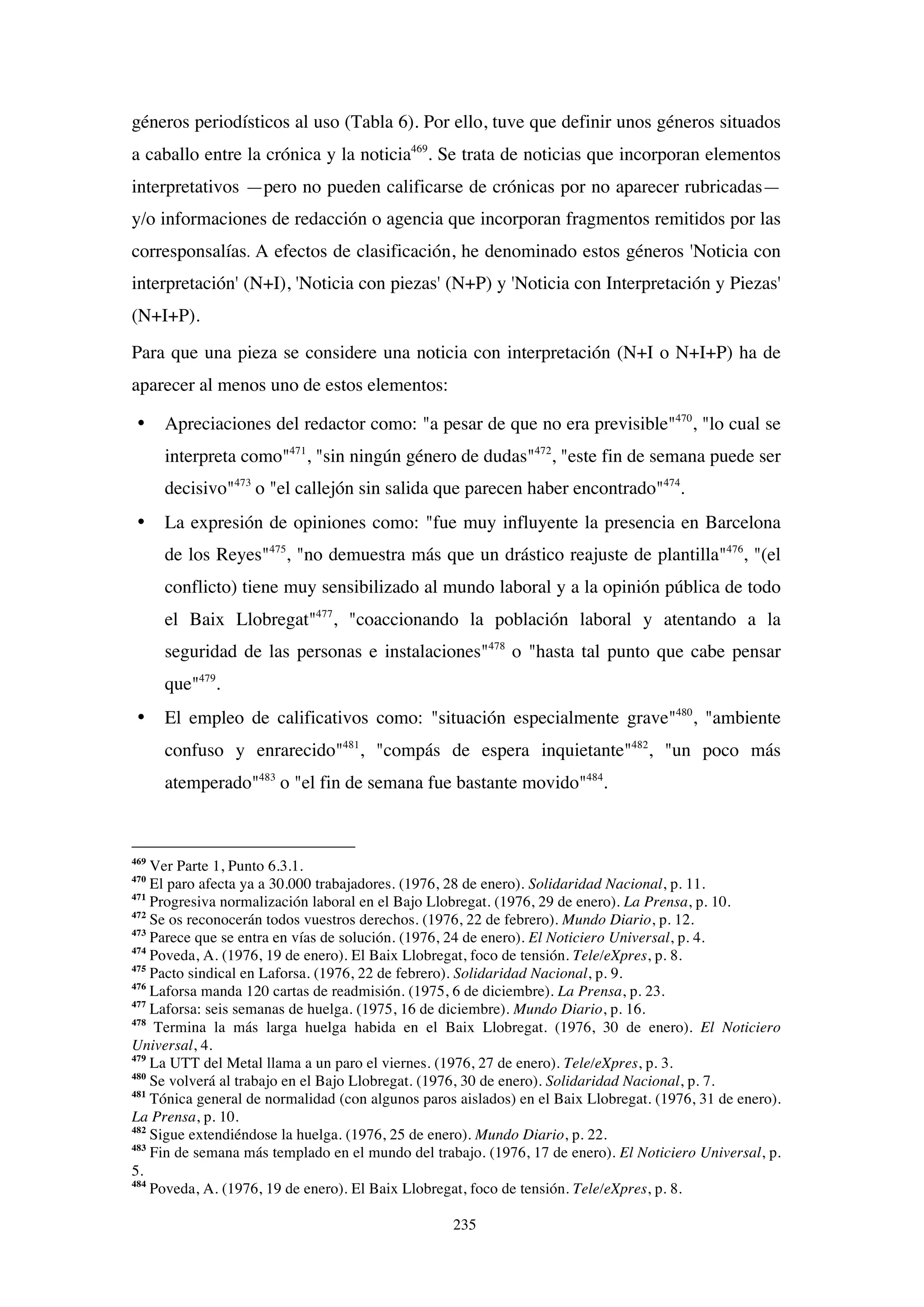 235
géneros periodísticos al uso (Tabla 6). Por ello, tuve que definir unos géneros situados
a caballo entre la crónica y la noticia469
. Se trata de noticias que incorporan elementos
interpretativos —pero no pueden calificarse de crónicas por no aparecer rubricadas—
y/o informaciones de redacción o agencia que incorporan fragmentos remitidos por las
corresponsalías.	
  A efectos de clasificación, he denominado estos géneros 'Noticia con
interpretación' (N+I), 'Noticia con piezas' (N+P) y 'Noticia con Interpretación y Piezas'
(N+I+P).
Para que una pieza se considere una noticia con interpretación (N+I o N+I+P) ha de
aparecer al menos uno de estos elementos:
• Apreciaciones del redactor como: "a pesar de que no era previsible"470
, "lo cual se
interpreta como"471
, "sin ningún género de dudas"472
, "este fin de semana puede ser
decisivo"473
o "el callejón sin salida que parecen haber encontrado"474
.
• La expresión de opiniones como: "fue muy influyente la presencia en Barcelona
de los Reyes"475
, "no demuestra más que un drástico reajuste de plantilla"476
, "(el
conflicto) tiene muy sensibilizado al mundo laboral y a la opinión pública de todo
el Baix Llobregat"477
, "coaccionando la población laboral y atentando a la
seguridad de las personas e instalaciones"478
o "hasta tal punto que cabe pensar
que"479
.
• El empleo de calificativos como: "situación especialmente grave"480
, "ambiente
confuso y enrarecido"481
, "compás de espera inquietante"482
, "un poco más
atemperado"483
o "el fin de semana fue bastante movido"484
.
469
Ver Parte 1, Punto 6.3.1.
470
El paro afecta ya a 30.000 trabajadores. (1976, 28 de enero). Solidaridad Nacional, p. 11.
471
Progresiva normalización laboral en el Bajo Llobregat. (1976, 29 de enero). La Prensa, p. 10.
472
Se os reconocerán todos vuestros derechos. (1976, 22 de febrero). Mundo Diario, p. 12.
473
Parece que se entra en vías de solución. (1976, 24 de enero). El Noticiero Universal, p. 4.
474
Poveda, A. (1976, 19 de enero). El Baix Llobregat, foco de tensión. Tele/eXpres, p. 8.
475
Pacto sindical en Laforsa. (1976, 22 de febrero). Solidaridad Nacional, p. 9.
476
Laforsa manda 120 cartas de readmisión. (1975, 6 de diciembre). La Prensa, p. 23.
477
Laforsa: seis semanas de huelga. (1975, 16 de diciembre). Mundo Diario, p. 16.
478
Termina la más larga huelga habida en el Baix Llobregat. (1976, 30 de enero). El Noticiero
Universal, 4.
479
La UTT del Metal llama a un paro el viernes. (1976, 27 de enero). Tele/eXpres, p. 3.
480
Se volverá al trabajo en el Bajo Llobregat. (1976, 30 de enero). Solidaridad Nacional, p. 7.
481
Tónica general de normalidad (con algunos paros aislados) en el Baix Llobregat. (1976, 31 de enero).
La Prensa, p. 10.
482
Sigue extendiéndose la huelga. (1976, 25 de enero). Mundo Diario, p. 22.
483
Fin de semana más templado en el mundo del trabajo. (1976, 17 de enero). El Noticiero Universal, p.
5.
484
Poveda, A. (1976, 19 de enero). El Baix Llobregat, foco de tensión. Tele/eXpres, p. 8.
 